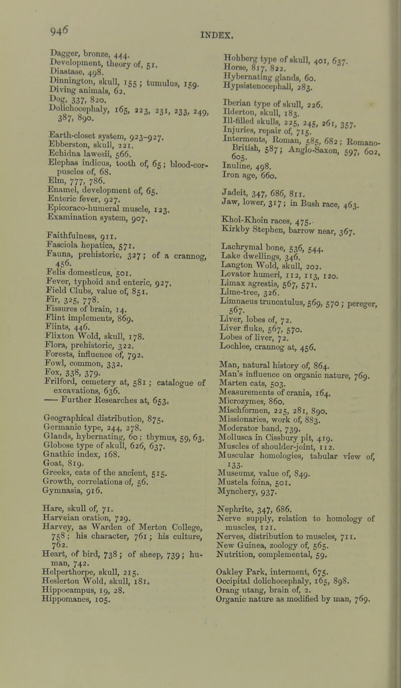 94<5 INDEX. Dagger, bronze, 444. Development, theory of, 51. Diastase, 498. Dinnington, skull, 155; tumulus, 150. Divnig animals, 62. ^og, 337, 820. Dolichocephaly, 165, 223, 231, 233, 249, 387, 890. Earth-closet system, 923-927. Ebberston, skull, 221. Echidna lawesii, 566. Elephas indicus, tooth of, 65; blood-cor- puscles of, 68. Ehn, 777, 786. Enamel, development of, 65. Enteric fever, 927. Epicoraco-humeral muscle, 123. Examination system, 907. Faithfulness, 911, Fasciola hepatica, 571. Fauna, prehistoric, 327; of a crannog, 456. Felis domesticus, 501. Fever, typhoid and enteric, 927. Field Clubs, value of, 851, I'i'-, 325,778. Fissures of brain, 14. Flint implements, 869. Flints, 446. Flixton Wold, skull, 178. Flora, prehistoric, 322, Forests, influence of, 792. Fowl, common, 332. Fox, 338, 379. Frilford, cemetery at, 581 ; catalogue of excavations, 636. Further Kesearches at, 653. Geographical distribution, 875. Germanic type, 244, 278. Glands, hybernating, 60 ; thymus, 59, 63. Globose type of skull, 626, 637. Gnathic index, 168, Goat, 819. Greeks, cats of the ancient, 515. Growth, correlations of, 56. Gymnasia, 916. Hare, skull of, 71. Harveian oration, 729. Harvey, as Warden of Merton College, 758; his character, 761; his culture, 762. Heart, of bird, 738 j of sheep, 739; hu- man, 742. Helperthorpe, skull, 215. Hosier ton Wold, skull, 181, Hippocampus, 19, 28. Hipporaanes, 105. Hohberg type of skull, 401. 6?7 Horse, 817. 822. ' Hybernating glands, 60. Hypsistenocephali, 283. Iberian type of skull, 226. Ilderton, skull, 183. Ill-fiUed skuUs, 225, 24s, 26r, 357. Injuries, repair of, 715. Interments, Roman, 585, 682; Romano- British, 587; Anglo-Saxon, 597, 602, Inuline, 498, Iron age, 660. Jadeit, 347, 686, 8rr. Jaw, lower, 317; in Bush race, 463. Khoi-Khoin races, 475.- Kirkby Stephen, barrow near, 367. Lachrymal bone, 536, 544. Lake dwellings, 346. Langton Wold, skull, 202. Levator humeri, 112, 113, 120. Limax agrestis, 567, 571. Lime-tree, 326. Limnaeus truncatulus, 569, 570; pereger, 567. Liver, lobes of, 72. Liver fluke, 567, 570. Lobes of liver, 72, Lochlee, crannog at, 456. Man, natural history of, 864. Man's influence on organic nature, 769. Marten cats, 503. Measurements of crania, 164. Microzymes, 860. Mischformen, 225, 281, 890. Missionaries, work of, 883. Moderator band, 739. Mollusca in Cissbury pit, 419. Muscles of shoulder-joint, 112, Muscular homologies, tabular view of, 133- Museums, value of, 849. Mustela foina, 501. Mynchery, 937. Nephrite, 347, 686. Nerve supply, relation to homology of muscles, 121. Nerves, distribution to muscles, 711. New Guinea, zoology of, 565. Nutrition, complemental, 59. Oakley Park, interment, 675. Occipital dolichocephaly, 165, 898. Orang utang, brain of, 2. Organic nature as modified by man, 769.