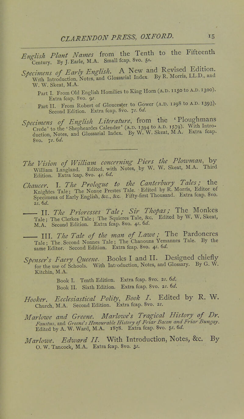 English Plant Names from the Tenth to the Fifteenth Century. By J.Earle, M.A. Small fcap. 8vo. S*- Si>ecmiens of Early English. A New and Revised Edition ^ wTStroicloT Notes.i^ Glossarial Index. By R. Morris, LL.D., and W. W. Skeat, M.A. Part I. From Old English Homilies to King Horn (A.D. 1150 to A.D. 1300). Extra fcap. 8vo. 9J. Part II. From Robert of Gloucester to Gower (A.D. 1298 to A.D. 1393). Second Edition. Extra fcap. 8vo. js. 6d. specimens of English Literature, from the ' Ploughmans Crede' to the ' Shepheardes Calender' (A.D. 1394 to A-^- I579)- Wi h Intro- duction, Notes, and Glossarial Index. By W. W. Skeat. M A. Extra fcap. 8vo. 7J. 6d. The Vision of William co7icerning Piers the ^^^^fff William Langland. Edited, with Notes, by W. W. Skeat, M.A. Third Edition. Extra fcap. 8vo. 4J. ()d. Chaucer. I. The Prologue to the Canterbtciy Tales; the Kniehtes Tale; The Nonne Prestes Tale. Edited by R. Morris, Editor of Specimens of Early English, &c., &c. Fifty-first Thousand. Extra fcap. 8vo. 2s. 6d. II The Prioresses Tale; Sir Thopas; The Monkes Tale; The Clerkes Tale ; The Squieres Tale, &c. Edited by W. W. Skeat, M.A, Second Edition. Extra fcap. 8vo. 4J. dd. HI. The Tale of the man of Lawe; The Pardoneres Tale; The. Second Nonnes Tale; The Chanouns Yemannes Tale. By the same Editor. Second Edition. Extra fcap. 8vo. 4J. dd. Spenser s Faery. Queene. Books I and II. Designed chiefly for the use of Schools. With Inti oduction, Notes, and Glossary. By G. W. Kitchin, M.A. Book I. Tenth Edition. Extra fcap. 8vo. 2s. 6d. Book II. Sixth Edition. Extra fcap. 8vo. 2S. 6d. Hooker. Ecclesiastical Polity, Book I. Edited by R. W. Church, M.A. Second Edition. Extra fcap. 8vo. 2j. Marlowe and Greene. Marlowe's Tragical History of Dr. Fatisttis, and Greene's Honourable History of Friar Bacon and Friar Bmigay. Edited by A. W. Ward, M.A. 1878. Extra fcap. 8vo. 5^. ^d. Marlowe. Edward IT. With Introduction, Notes, &c. By O. W. Tancock, M.A, Extra fcap. Svo. is.