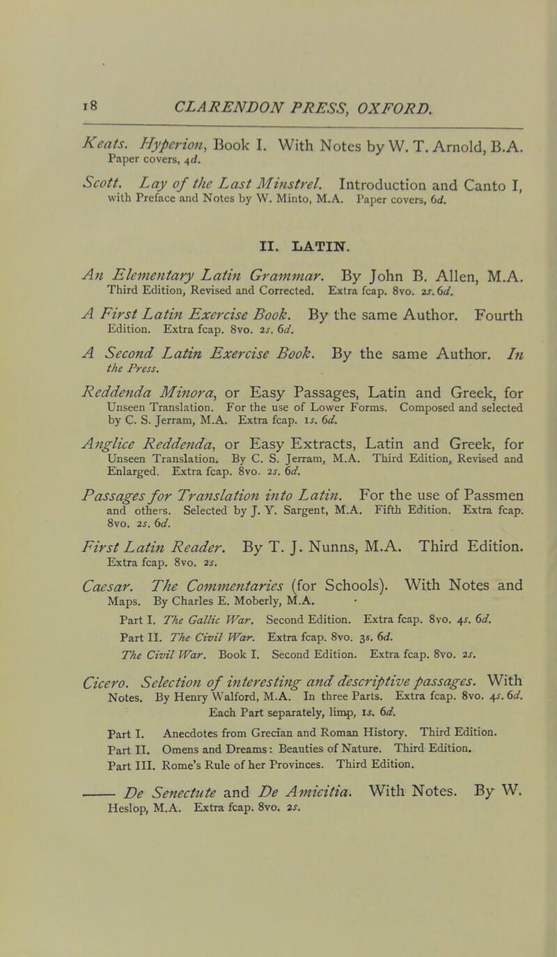 Keats. Hyperion, Book I. With Notes by W. T. Arnold, B.A. Paper covers, 4,d. Scott. Lay of the Last Minstrel. Introduction and Canto I, with Preface and Notes by W. Minto, M.A. Paper covers, 6d. II. LATIN. An Elementary Latin Grammar. By John B. Allen, M.A. Third Edition, Revised and Corrected. Extra fcap. 8vo. 2j. dd. A First Latin Exercise Book. By the same Author. Fourth Edition. Extra fcap. 8vo. is. 6d. A Second Latin Exercise Book. By the same Author. In the Press. Reddenda Minora, or Easy Passages, Latin and Greek, for Unseen Translation. For the use of Lower Forms. Composed and selected by C. S. Jerram, M.A. Extra fcap. \s. 6d. Anglice Reddeftda, or Easy Extracts, Latin and Greek, for Unseen Translation. By C. S. Jerram, M.A. Third Edition, Revised and Enlarged. Extra fcap. 8vo. 2s. 6d. Passages for Translation into Latin. For the use of Passmen and others. Selected by J. Y. Sargent, M.A. Fifth Edition. Extra fcap. Svo. 2s. 6d. First Latin Reader. By T. J. Nunns, M.A. Third Edition. Extra fcap. Svo. 2s. Caesar. The Commentaries (for Schools). With Notes and Maps. By Charles E. Moberly, M.A. Part I. The Gallic War. Second Edition. Extra fcap. Svo. 4J. 6</. Part II. The Civil War. Extra fcap. Svo. 3s. 6<f. The Civil War. Book I. Second Edition. Extra fcap. Svo. 2s. Cicero. Selection of interesting and descriptive passages. With Notes. By Henry Walford, M.A. In three Parts. Extra fcap. Svo. \s. 6d. Each Part separately, lin^, xs. 6d. Part I. Anecdotes from Grecian and Roman History. Third Edition. Part II. Omens and Dreams: Beauties of Nature. Third Edition. Part III. Rome's Rule of her Provinces. Third Edition. Be Senectute and De Amicitia. With Notes. By W. Heslop, M.A. Extra fcap. Svo. is.