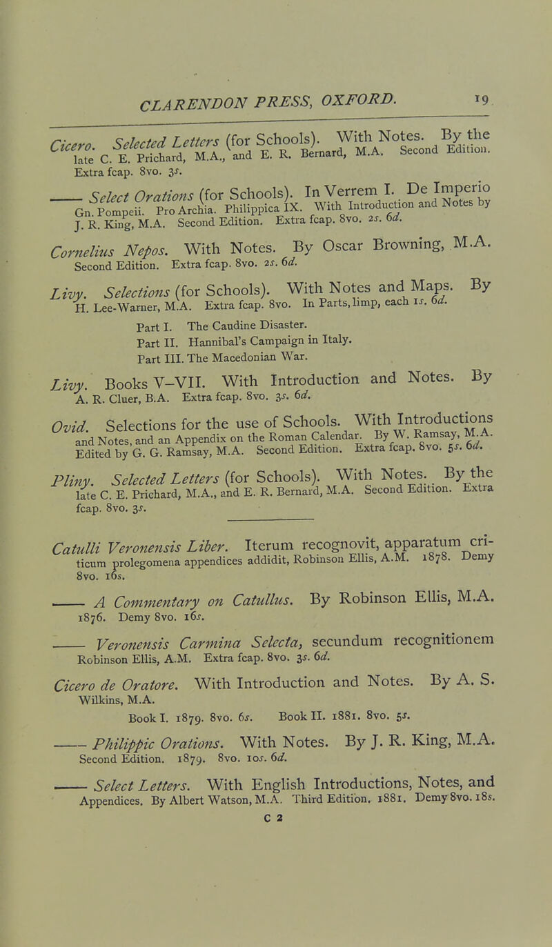 Cu.ro. SekcUd Letters (for Sch°ols^ With Notes By the late C. E. Prichard, M.A., and E. K. Uernara, ivi./v. Extra fcap. 8vo. zs, Select Orations (for Schools). In Verrem I. De Imperio Gn pfmpeU. ProArcL. Philippicajx. With IntroducUon and Notes by J. R. King, M.A. Second Edition. Extra fcap. 8vo. 2s. td. Cornelius Nepos. With Notes. By Oscar Browning, M.A. Second Edition, Extra fcap. 8vo. 2J. dd. Livv. Selections iiox'^z'i^ool^). With Notes and Maps. By H. Lee-Warner, M.A. Extra fcap. Svo. In Parts, limp, each \s. bd. Part I. The Caudine Disaster. Part II. Hannibal's Campaign in Italy. Part III. The Macedonian War. Livy. Books V-VII. With Introduction and Notes. By A. R. Cluer, B.A. Extra fcap. Svo. is. 6d. Ovid. Selections for the use of Schools. With Introductions and Notes and an Appendix on the Roman Calendar. By W. Ramsay, M^A. Sited by G?G. Ramsay, M.A. Second Edition. Extra fcap. 8vo. 5^. 6^. Pliny. Selected Letters (for Schools). With Notes By the late C. E. Prichard, M.A.. and E. R. Bernard, M.A. Second Edition. Extra fcap. Svo. 3J. Catulli Veronensis Liber. Iterum recognovit, apparatum cri- ticum prolegomena appendices addidit, Robinson Ellis. A.M. 1878. Demy Svo. i6s. A Commentary on Catullus. By Robinson Ellis, M.A. 1876. Demy Svo. i6j Veronensis Carmina Selecta, secundum recognitionem Robinson Ellis, A.M. Extra fcap. Svo. 3^. 6</. Cicero de Oratore. With Introduction and Notes. By A. S. Wilkins, M.A. Book I. 1879. Svo. 6j. Book II. 1881. Svo. 5J. Philippic Orations. With Notes. By J. R. King, M.A. Second Edition. 1879. Svo. loj. bd. Select Letters. With English Introductions, Notes, and Appendices. By Albert Watson, M.A. Third Edition. 1881. Demy Svo. iSs. C 2