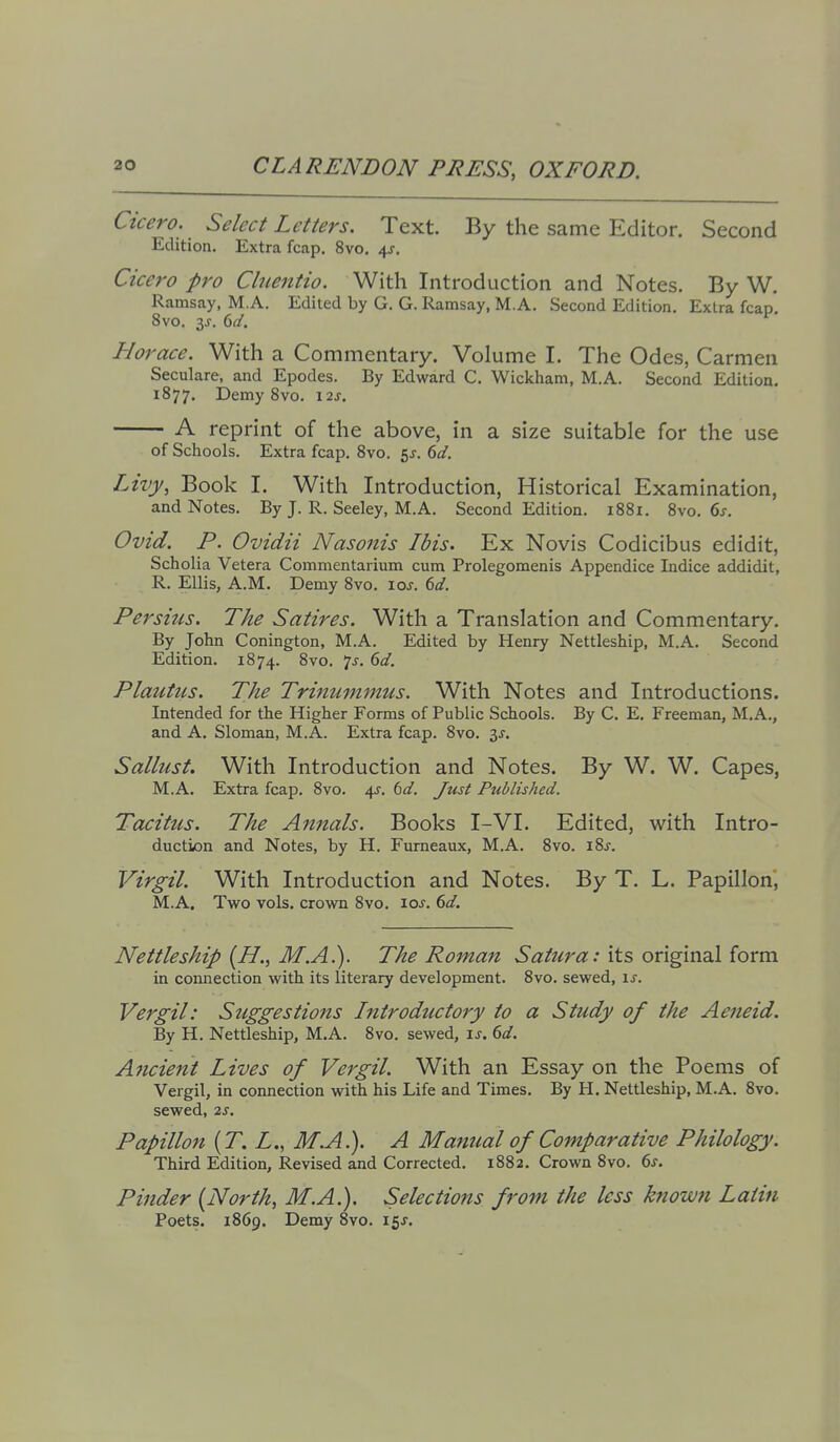 Cicero. Select Letters. Text. By the same Editor. Second Edition. Extra fcap. 8vo, 4J. Cicero pro Chientio. With Introduction and Notes. By W. Ramsay, M.A. Edited by G. G. Ramsay, M.A. Second Edition. Extra fcap. 8vo, 3^. <dd. Horace. With a Commentary. Volume I. The Odes, Carmen Seculare, and Epodes. By Edward C. Wickham, M.A. Second Edition. 1877. Demy 8vo. \2s, A reprint of the above, in a size suitable for the use of Schools. Extra fcap. 8vo. 5J. dd. Lilly, Book I. With Introduction, Historical Examination, and Notes. By J. R. Seeley, M.A. Second Edition. 1881. 8vo. 6j-. Ovid. P. Ovidii Nasonis Ibis. Ex Novis Codicibus edidit, Scholia Vetera Commentarium cum Prolegomenis Appendice Indice addidit, R. Ellis, A.M. Demy Svo. loj. (id. Persius. The Satires. With a Translation and Commentary, By John Conington, M.A. Edited by Henry Nettleship, M.A. Second Edition. 1874. 8vo. 7^. 6c/. Plautus. The Trinummus. With Notes and Introductions. Intended for the Higher Forms of Public Schools. By C. E. Freeman, M.A., and A. Sloman, M.A. Extra fcap. 8vo. 3J. Sallust. With Introduction and Notes. By W. W. Capes, M.A. Extra fcap. 8vo. 4f. bd. Just Published. Tacitus. The Annals. Books I-VI. Edited, with Intro- ductiion and Notes, by H. Furneaux, M.A. Svo. i?>s. Virgil. With Introduction and Notes. By T. L. Papillon, M.A. Two vols, crown 8vo. 10s. 6d. Nettleship {H., M.A.). The Roman vS(3:/z^r<a;: its original form in connection with its literary development. 8vo. sewed, is. Vergil: Suggestions Introductory to a Study of the Aeneid. By H. Nettleship, M.A. 8vo. sewed, \s. 6d. Ancient Lives of Vergil. With an Essay on the Poems of Vergil, in connection with his Life and Times. By H. Nettleship, M.A. 8vo. sewed, 2s. Papillon {T. L., M.A.). A Manual of Comparative Philology. Third Edition, Revised and Corrected. 1882. Crown 8vo. 6j. Pinder {North, M.A.). Selections from the less known Latin Poets. 1869. Demy 8vo. 15J.