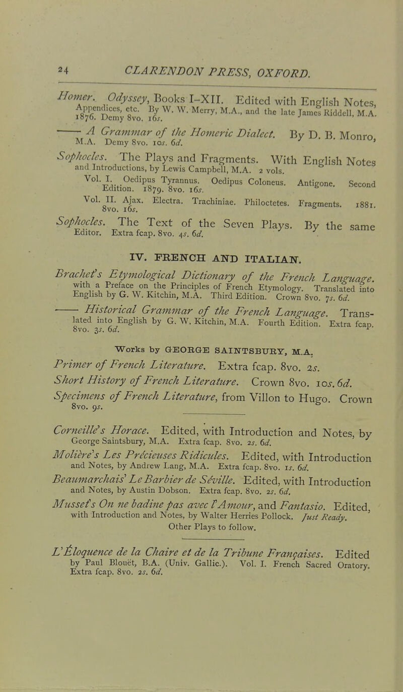 Homer. Odyssey, Books I-XII. Edited with Engh'sh Notes, fs'rS:^; 8vo. late Ja.i Ridden. M.A. A Grammar of the Homeric Dialect. By D. B Monro M.A. Demy 8vo. loj. dd. j • > Sophocles. The Plays and Fragments. With English Notes and Introductions, by Lewis Campbell, M.A. 2 vols. '^y^^'!^- Oedipus Coloneus. Antigone. Second Edition. 1879. 8vo. i6j. t. v. Vol. II. Ajax. Electra. Trachiniae. Philoctetes. Fragments. 1881 8vo. 10s. Sophocles. The Text of the Seven Plays. By the same Editor. Extra fcap. 8vo. 4^. ()d. IV. FRENCH AND ITALIAN. Brachefs Etymological Dictionary of the Frejich Language. With a Preface on the Principles of French Etymology. Translated into English by G. W. Kitchin, M.A. Third Edition. Crown 8vo. ^s. 6d. Historical Grammar of the French Language Trans- lated into English by G. W. Kitchin, M.A. Fourth Edition. Extra fcap 8vo. 3^-. ^d. ^ Works by GEORGE SAI]SrTSBUB.T, M.A. Primer of French Literature. Extra fcap, 8vo. 2s. Short History of French Literature. Crown 8vo. \os. 6d. Specimens of French Literature, from Villon to Hugo. Crown 8vo. 9J. Corneille's Horace. Edited, with Introduction and Notes, by George Saintsbury, M.A. Extra fcap. 8vo. 2s. 6d. ' Molihe's Les Pr^cieuses Ridicules. Edited, with Introduction and Notes, by Andrew Lang, M.A. Extra fcap. 8vo. ij. 6d. Beaiimarchais' L e Bar bier de Seville. Edited, with Introduction and Notes, by Austin Dobson. Extra fcap. 8vo. 2s. 6d. Mtissefs On ne badinepas avec tAmour, and Fantasio. Edited, with Introduction and Notes, by Walter Herries Pollock, fust Ready. ' Other Plays to follow. VEloquence de la Chaire et de la Tribune Frangaises. Edited by Paul Blouet, B.A. (Univ. Gallic). Vol. I. French Sacred Oratory. Extra fcap. 8vo. 2s. 6d,