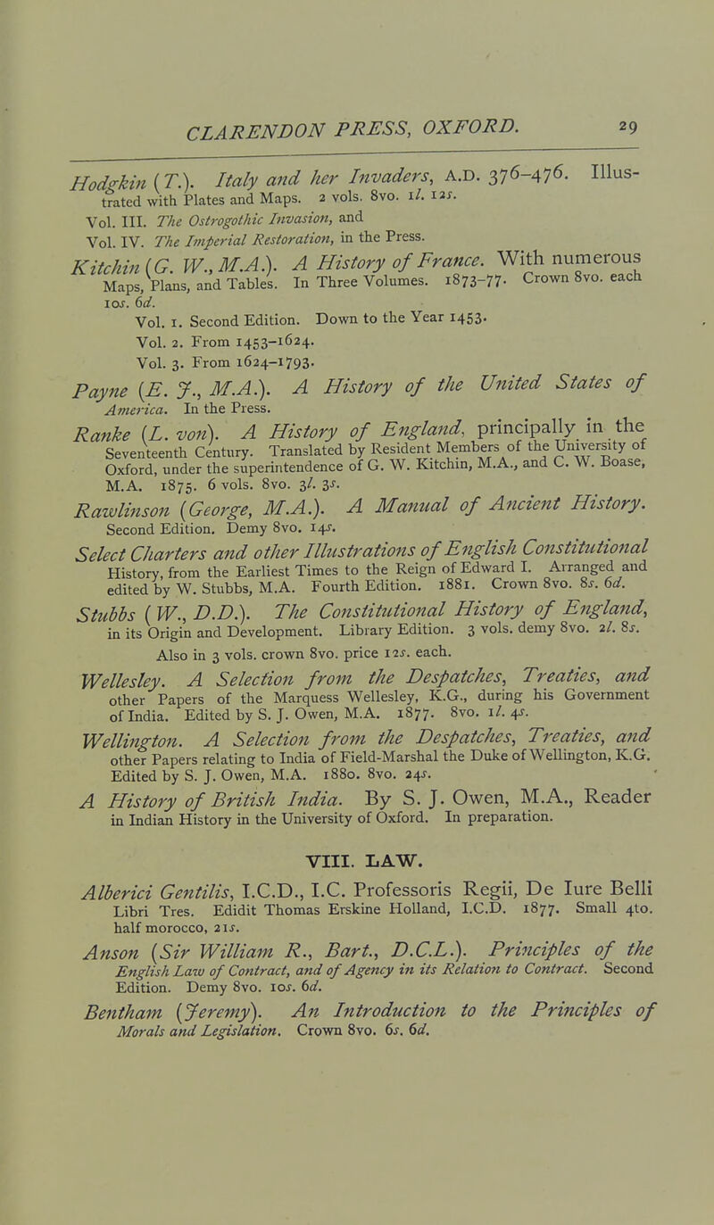 Hod<rkin (T.). Italy and her Invaders, A.D. 376-476- Illus- trated with Plates and Maps. 2 vols. 8vo. i/. I2j. Vol. III. The Ostrogothic Invasion, and Vol. IV. The Imperial Restoration, in the Press. Kitchin{G.W..M.A}i. A History of France. With numerous Maps, Plans, and Tables. In Three Volumes. i873-77- Crown 8vo. each lOJ. dd. Vol. I. Second Edition. Down to the Year 1453. Vol. 2. From 1453-1624. Vol. 3. From 1624-1793. Payne [E. J., M.A.). A History of the United States of America. In the Press. Ranke [L. von). A History of England, principally in- the Seventeenth Century. Translated by Resident Members of the University of Oxford, under the superintendence of G. W. Kitchin, M.A., and C. W. Boase. M.A. 1875. 6 vols. 8vo. 3/. IS. Rawlijtson {George, M.A.). A Manual of Ancient History. Second Edition, Demy 8vo. 14J. Select Charters and other Illustrations of English Constitutional History, from the Earliest Times to the Reign of Edward I. Arranged and edited by W. Stubbs, M.A. Fourth Edition. 1881. Crown 8vo. 8j. 6^. Stuhbs ( W., D.D.). The Constitutional History of England, in its Origin and Development. Library Edition. 3 vols, demy 8vo. 2/. 8j. Also in 3 vols, crown 8vo. price ^^s. each. Wellesley. A Selection from the Despatches, Treaties, and other Papers of the Marquess Wellesley, K.G., during his Government of India. Edited by S. J. Owen, M.A. 1877. 8vo. i/. 4J. Wellington. A Selection from the Despatches, Treaties, and other Papers relating to India of Field-Marshal the Duke of Wellington, K.G. Edited by S. J. Owen, M.A. 1880. 8vo. 24^. A History of British India. By S. J. Owen, M.A., Reader in Indian History in the University of Oxford. In preparation. VIII. LAW. Alberici Gentilis, LCD., I.C. Professoris Regii, De lure Belli Libri Tres. Edidit Thomas Erskine Holland, LCD. 1877. Small 4to. half morocco, 2i,f. Anson {Sir William R., Bart., D.C.L.). Principles of the English Law of Contract, and of Agency in its Relatioti to Contract. Second Edition. Demy 8vo. \os. 6d. Bentham {Jeremy\ An. Introduction to the Principles of Morals and Legislation, Crown 8vo. 6j. ^d.