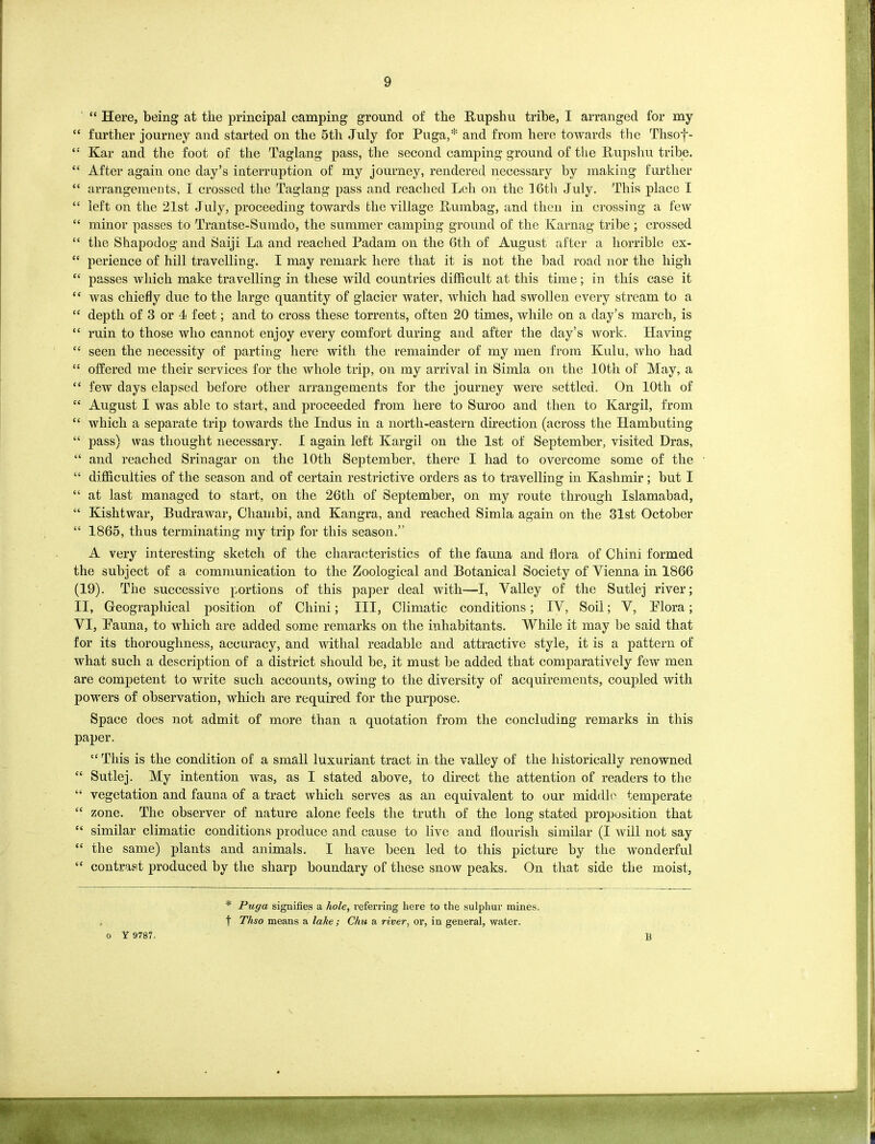 “ Here, being at the principal camping ground of the Rupshu tribe, I arranged for my “ further journey and started on the 5th July for Puga,* and from here towards the Thsof- e: Kar and the foot of the Taglang pass, the second camping ground of the Rupshu tribe. “ After again one day’s interruption of my journey, rendered necessary by making further “ arrangements, I crossed the Taglang pass and reached Leh on the 16th July. This place I “ left on the 21st July, proceeding towards the village Rumbag, and then in crossing a few “ minor passes to Trantse-Sumdo, the summer camping ground of the Karnag tribe; crossed “ the Shapodog and Saiji La and reached Padam on the 6th of August after a horrible ex- “ perience of hill travelling. I may remark here that it is not the bad road nor the high “ passes which make travelling in these wild countries difficult at this time; in this case it “ was chiefly due to the large quantity of glacier water, which had swollen every stream to a “ depth of 3 or 4 feet; and to cross these torrents, often 20 times, while on a day’s march, is “ ruin to those who cannot enjoy every comfort during and after the day’s work. Having “ seen the necessity of parting here with the remainder of my men from Kulu, who had “ offered me their services for the whole trip, on my arrival in Simla on the 10th of May, a “ few days elapsed before other arrangements for the journey were settled. On 10th of “ August I was able to start, and proceeded from here to Suroo and then to Kargil, from “ which a separate trip towards the Indus in a north-eastern direction (across the Hambuting “ pass) was thought necessary. I again left Kargil on the 1st of September, visited Dras, “ and reached Srinagar on the 10th September, there I had to overcome some of the “ difficulties of the season and of certain restrictive orders as to travelling in Kashmir; but I “ at last managed to start, on the 26tli of September, on my route through Islamabad, “ Kishtwar, Budrawar, Cliambi, and Kangra, and reached Simla again on the 31st October “ 1865, thus terminating my trip for this season.” A very interesting sketch of the characteristics of the fauna and flora of Chini formed the subject of a communication to the Zoological and Botanical Society of Vienna in 1866 (19). The successive portions of this paper deal with—I, Valley of the Sutlej river; II, Geographical position of Chini; III, Climatic conditions; IV, Soil; V, Plora; VI, Pauna, to which are added some remarks on the inhabitants. While it may be said that for its thoroughness, accuracy, and withal readable and attractive style, it is a pattern of what such a description of a district should be, it must be added that comparatively few men are competent to write such accounts, owing to the diversity of acquirements, coupled with powers of observation, which are required for the purpose. Space does not admit of more than a quotation from the concluding remarks in this paper. “ This is the condition of a small luxuriant tract in the valley of the historically renowned “ Sutlej. My intention was, as I stated above, to direct the attention of readers to the “ vegetation and fauna of a tract which serves as an equivalent to our middle temperate “ zone. The observer of nature alone feels the truth of the long stated proposition that “ similar climatic conditions produce and cause to live and flourish similar (I will not say “ the same) plants and animals. I have been led to this picture by the wonderful “ contrast produced by the sharp boundary of these snow peaks. On that side the moist, o Y 9787. * Puga signifies a hole, referring here to the sulphur mines, t Thso means a lake; Chu a river, or, in general, water. B