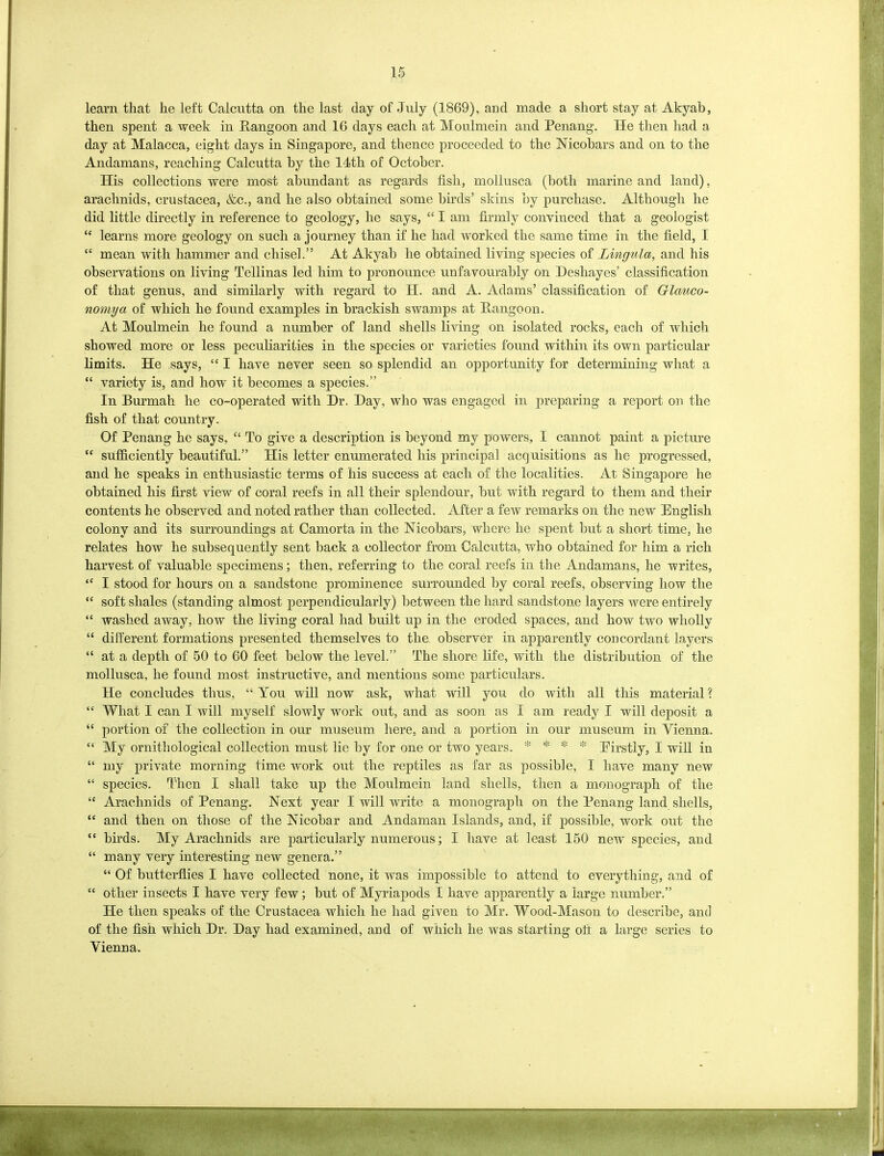 learn that he left Calcutta on the last day of July (1869), and made a short stay at Akyab, then spent a week in Rangoon and 16 days each at Moulmein and Penang. He then had a day at Malacca, eight days in Singapore, and thence proceeded to the Nicobars and on to the Andamans, reaching Calcutta by the 14th of October. His collections were most abundant as regards fish, mollusca (both marine and land), arachnids, Crustacea, &c., and he also obtained some birds’ skins by purchase. Although he did little directly in reference to geology, he says, “ I am firmly convinced that a geologist “ learns more geology on such a journey than if he had worked the same time in the field, I “ mean with hammer and chisel.” At A.kyab he obtained living species of Lingula, and his observations on living Tellinas led him to pronounce unfavourably on Deshayes’ classification of that genus, and similarly with regard to H. and A. Adams’ classification of Glauco- nomya of which he found examples in brackish swamps at Rangoon. At Moulmein he found a number of land shells living on isolated rocks, each of which showed more or less peculiarities in the species or varieties found within its own particular limits. He says, “ I have never seen so splendid an opportunity for determining what a “ variety is, and how it becomes a species.” In Burmah he co-operated with Hr. Hay, who was engaged in preparing a report on the fish of that country. Of Penang he says, “ To give a description is beyond my powers, I cannot paint a picture “ sufficiently beautiful.” His letter enumerated his principal acquisitions as he progressed, and he speaks in enthusiastic terms of his success at each of the localities. At Singapore he obtained his first view of coral reefs in all their splendour, but with regard to them and their contents he observed and noted rather than collected. After a few remarks on the new English colony and its surroundings at Camorta in the Nicobars, where he spent but a short time, he relates how he subsequently sent back a collector from Calcutta, who obtained for him a rich harvest of valuable specimens; then, referring to the coral reefs in the Andamans, he writes, “ I stood for hours on a sandstone prominence surrounded by coral reefs, observing how the “ soft shales (standing almost perpendicularly) between the hard sandstone layers were entirely “ washed away, how the living coral had built up in the eroded spaces, and how two wholly “ different formations presented themselves to the observer in apparently concordant layers “ at a depth of 50 to 60 feet below the level.” The shore life, with the distribution of the mollusca, he found most instructive, and mentions some particulars. He concludes thus, “You will now ask, what will you do with all this material? “ What I can I will myself slowly work out, and as soon as I am ready I will deposit a “ portion of the collection in our museum, here, and a portion in our museum in Vienna. “ My ornithological collection must lie by for one or two years. * * * * Eirstiy, I will in “ my private morning time work out the reptiles as far as possible, I have many new “ species. Then I shall take up the Moulmein land shells, then a monograph of the “ Arachnids of Penang. Next year I will write a monograph on the Penang land shells, “ and then on those of the Nicobar and Andaman Islands, and, if possible, work out the “ birds. My Arachnids are particularly numerous; I have at least 150 new species, and “ many very interesting new genera.” “ Of butterflies I have collected none, it was impossible to attend to everything, and of “ other insects I have very few; but of Myriapods I have apparently a large number.” He then speaks of the Crustacea which he had given to Mr. Wood-Mason to describe, and of the fish which Hr. Hay had examined, and of which he was starting off a large series to Vienna.