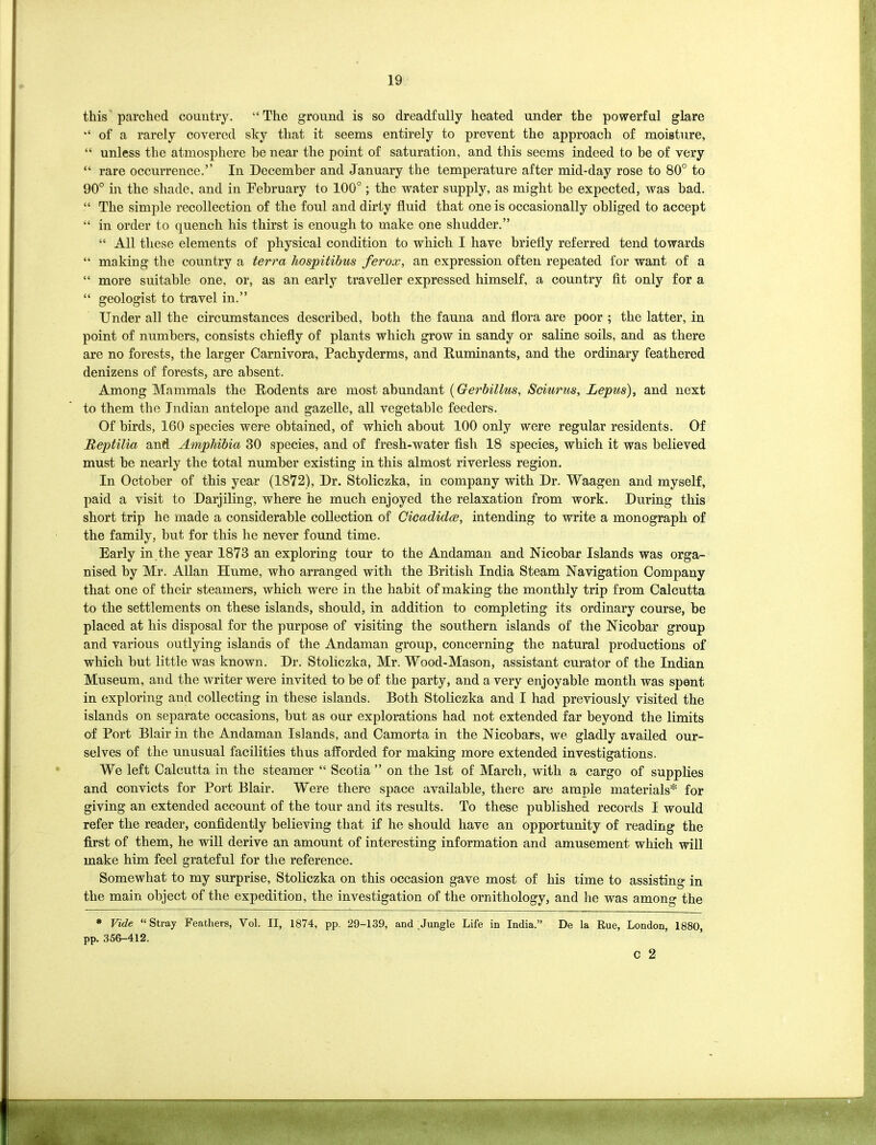 this parched country. “The ground is so dreadfully heated under the powerful glare “ of a rarely covered sky that it seems entirely to prevent the approach of moisture, “ unless the atmosphere he near the point of saturation, and this seems indeed to be of very “ rare occurrence.’’ In December and January the temperature after mid-day rose to 80° to 90° in the shade, and in February to 100°; the water supply, as might be expected, was bad. “ The simple recollection of the foul and dirty fluid that one is occasionally obliged to accept “ in order to quench his thirst is enough to make one shudder.” “ All these elements of physical condition to which I have briefly referred tend towards “ making the country a terra hospitibus ferox, an expression often repeated for want of a “ more suitable one, or, as an early traveller expressed himself, a country fit only for a “ geologist to travel in.” Under all the circumstances described, both the fauna and flora are poor ; the latter, in point of numbers, consists chiefly of plants which grow in sandy or saline soils, and as there are no forests, the larger Carnivora, Pachyderms, and Ruminants, and the ordinary feathered denizens of forests, are absent. Among Mammals the Rodents are most abundant (Gerbillus, Sciurus, Lepus), and next to them the Indian antelope and gazelle, all vegetable feeders. Of birds, 160 species were obtained, of which about 100 only were regular residents. Of Reptilia and Amphibia 30 species, and of fresh-water fish 18 species, which it was believed must be nearly the total number existing in this almost riverless region. In October of this year (1872), Dr. Stoliczka, in company with Dr. Waagen and myself, paid a visit to Darjiling, where he much enjoyed the relaxation from work. During this short trip he made a considerable collection of Cicadidee, intending to write a monograph of the family, but for this he never found time. Early in the year 1873 an exploring tour to the Andaman and Nicobar Islands was orga- nised by Mr. Allan Hume, who arranged with the British India Steam Navigation Company that one of their steamers, which were in the habit of making the monthly trip from Calcutta to the settlements on these islands, should, in addition to completing its ordinary course, be placed at his disposal for the purpose of visiting the southern islands of the Nicobar group and various outlying islands of the Andaman group, concerning the natural productions of which but little was known. Dr. Stoliczka, Mr. Wood-Mason, assistant curator of the Indian Museum, and the writer were invited to be of the party, and a very enjoyable month was spent in exploring and collecting in these islands. Both Stoliczka and I had previously visited the islands on separate occasions, but as our explorations had not extended far beyond the limits of Port Blair in the Andaman Islands, and Camorta in the Nicobars, we gladly availed our- selves of the unusual facilities thus afforded for making more extended investigations. We left Calcutta in the steamer “ Scotia ” on the 1st of March, with a cargo of supplies and convicts for Port Blair. Were there space available, there are ample materials* for giving an extended account of the tour and its results. To these published records I would refer the reader, confidently believing that if he should have an opportunity of reading the first of them, he will derive an amount of interesting information and amusement which will make him feel grateful for the reference. Somewhat to my surprise, Stoliczka on this occasion gave most of his time to assisting in the main object of the expedition, the investigation of the ornithology, and he was among the * Vide “Stray Feathers, Vol. II, 1874, pp. 29-139, and Jungle Life in India.” De la Rue, London, 1880, pp. 356-412. c 2 ■. ■ v.-rw' ■■■■■■■HI