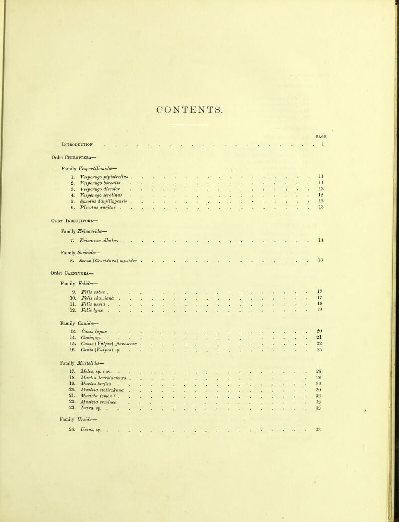 CONTENTS. Introduction .... Order Chiboptera— Family Vesp er till on i d ce— 1. Vesperugo pipistrellus . 2. Vesperugo borealis 3. Vesperugo discolor 4. Vesperugo serotinus 5. Synotus darjilingensis . 6. Plecotus auritus . Order Insectivoea— Family Erinaceida— 7. Erinaceus allulus . Family Soricidce— 8. Sorex (Crocidura) myoides . Order Caenivora— Family Felidee— 9. Felis catus . 10. Felis sliawiana . 11. Felis uncia . . . . 12. Felis lynx . Family Canidce— 13. Canis lupus 14. Canis, sp. 15. Canis (Vulpes) Jlavescens . 16. Canis (Vulpes) sp. Family Mustelidce— 17. Meles, sp. nov. 18. Maries leucolachncea . 19. Martes toufcea 20. Mustela stoliczlcana . 21. Mustela temon ? . 22. Mustela erminea 23. Lutra sp PAGE 1 11 11 12 12 12 13 14 16 17 17 19 19 20 21 22 25 25 26 29 30 32 32 32 Family Ur sides— 24. Ursus, sp, 33