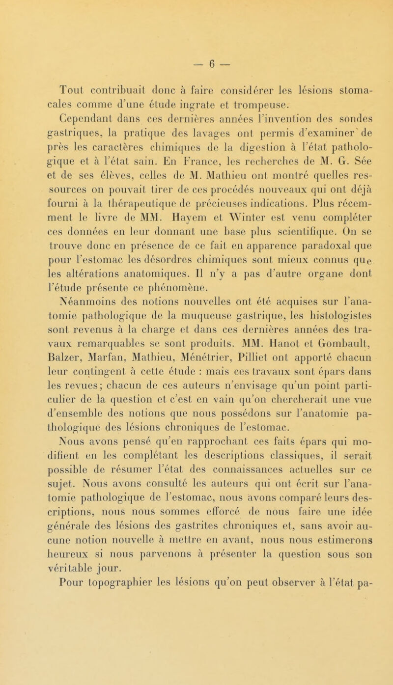 Toiil coiitribiuul donc à faire considérer les lésions stoma- cales comme d'une élude ingrate et trompeuse. Cependant dans ces dernières années Tinvenlion des sondes gastriques, la pratique des lavages ont permis d'examiner'de près les caractères chimiques de la digestion à l'état patholo- gique et à l'état sain. En France, les recherches de M. G. Sée et de ses élèves, celles de M. Matiiieu ont montré quelles res- sources on pouvait tirer de ces procédés nouveaux qui ont déjà fourni à la thérapeutique de précieuses indications. Plus récem- ment le livre de MM. Hayem et Winter est venu compléter ces données en leur donnant une hase plus scientifique. On se trouve donc en présence de ce fait en apparence paradoxal que pour l'estomac les désordres chimiques sont mieux connus quo les altérations anatomiques. Il n'y a pas d'autre organe dont l'étude présente ce phénomène. Néanmoins des notions nouvelles ont été acquises sur l'ana- tomie pathologique de la muqueuse gastrique, les histologistes sont revenus à la charge et dans ces dernières années des tra- vaux remarquables se sont produits. MM. Hanot et Gombault, Balzer, Marfan, Mathieu, Ménétrier, Pilliet ont apporté chacun leur contingent à cette étude : mais ces travaux sont épars dans les revues; chacun de ces auteurs n'envisage qu'un point parti- culier de la question et c'est en vain qu'on chercherait une vue d'ensemble des notions que nous possédons sur l'anatomie pa- tliologique des lésions chroniques de l'estomac. Nous avons pensé qu'en rapprochant ces faits épars qui mo- difient en les complétant les descriptions classiques, il serait possible de résumer l'état des connaissances actuelles sur ce sujet. Nous avons consulté les auteurs qui ont écrit sur l'ana- tomie pathologique de l'estomac, nous avons comparé leurs des- criptions, nous nous sommes efforcé de nous faire une idée générale des lésions des gastrites chroniques et, sans avoir au- cune notion nouvelle à mettre en avant, nous nous estimerons heureux si nous parvenons à présenter la question sous son véritable jour. Pour topograpliier les lésions qu'on peut observer à l'état pa-