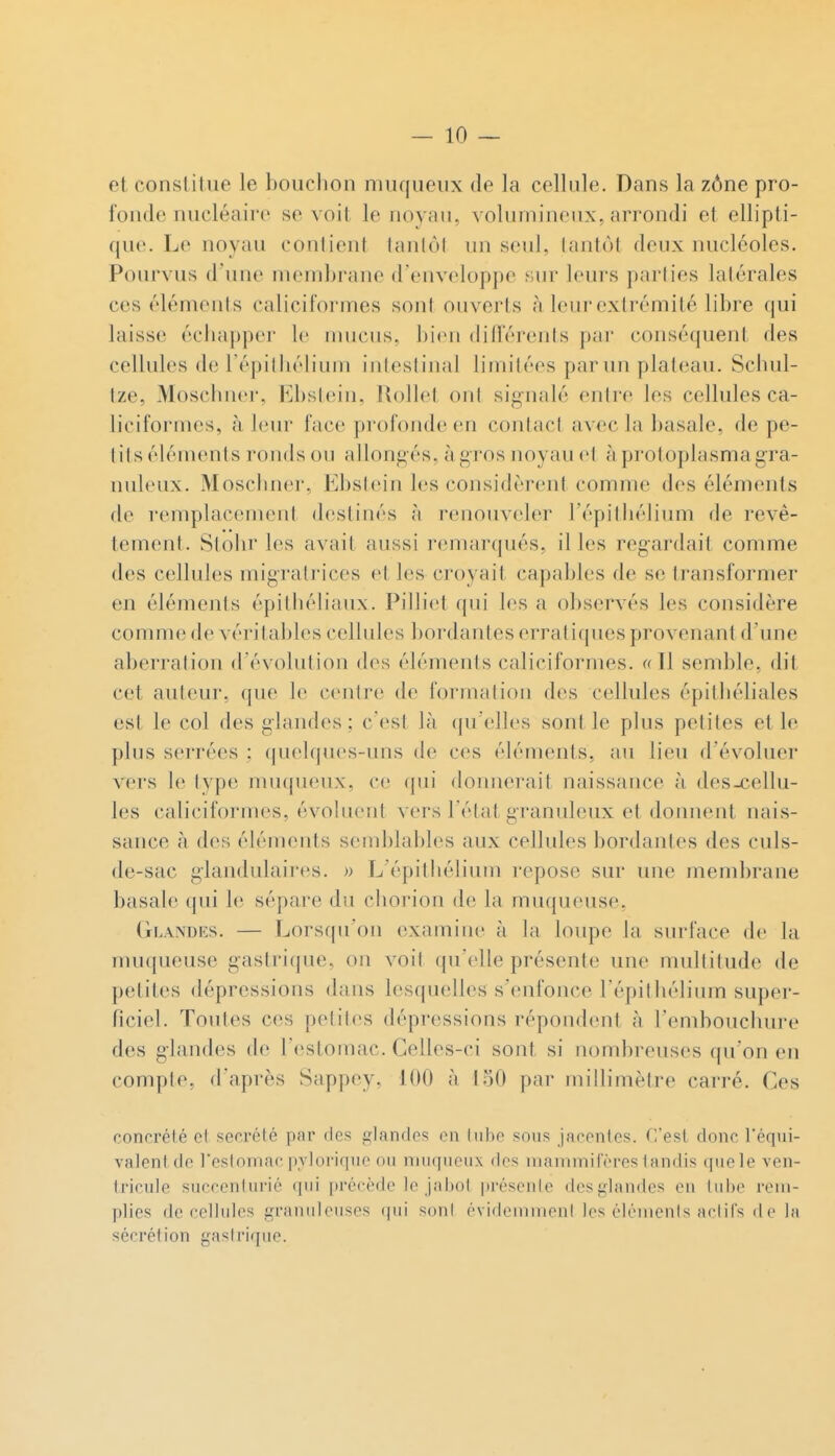 et constitue le bouchon nuiqueux de la cellule. Dans la zône pro- fonde nucléaire se voit le noyau, volumineux, arrondi et ellipti- que. Le noyau conlient tantôt un seul, tantôt deux nucléoles. Poiu^vus d'une membrane d'enveloppe y,ur leurs parties latérales ces éléments caliciformes sont ouverts à leur extrémité libre qui laisse échapper le nnicus, bien dillerenls par conséquent des cellules de Tépilliélium intestinal limitées par un plateau. Schul- tze, Moschner, Ebstein, Rollel ont signalé entre les cellules ca- liciformes, à leur face profonde en contact avec la basale, de pe- tits éléments ronds on allongés, à gros noyau et à prot oplasma gra- nuleux. Moschner, Ebstein les considèrent comme des éléments de remplacement destinés à renouveler l'épithélium de revê- tement. Stohr les avait aussi remarqués, il les regardait comme des cellules migratrices et les croyait capables de se transformer en éléments épithéliaux. Pilliet qui les a observés les considère comme de véritables cellules bordantes erratiques provenant d'une aberration d'évolution des éléments caliciformes. «Il semble, dit cet auteur, que le centre de formation des cellules épithéliales est le col des glandes; c'est là qu'elles sont le plus petites elle plus serrées ; quelques-iuis de ces éléments, au lieu d'évoluer vers le type nuupieux, ce (jni donnerait naissance à des-cellu- les caliciformes, évoluent vers l'état granuleux et donnent nais- sance à des éléments semblables aux cellules bordantes des culs- de-sac glandulaires. » L'épitliélium repose sur une membrane basale qui le sépare du chorion de la muqueuse, Glandes. — Lorsqu'on examine à la loupe la surface de la muqueuse gastrique, on voit qu'elle présente une multitude de petites dépressions dans lesquelles s'enfonce l'épithélium super- ficiel. Toutes ces petites dépressions répondent à l'embouchure des glandes de Testomac. Celles-ci sont si nombreuses qu'on en compte, d'après Sappey, 100 à 1.30 par millimètre carré. Ces concrété et sécrété par des glandes on \ nhe sous jacentes. C'esi donc l'équi- valent de l'eslomac pylorique ou niuqueux des nianuniferes tandis que le ven- tricule sucrenlurié (pii précède le jabot |)résen[e desi^landes en tube rem- plies de cellules i,n-anuleuses qui son! évidemmenl les élénienis actifs de la sécrétion gastrique.