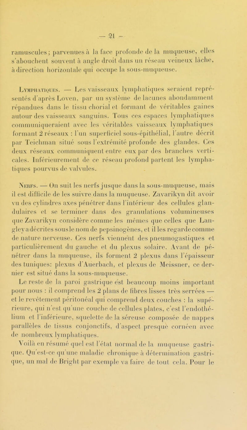 — 91 - rainuscuk's ; parveiiucs à la l'ace profonde de la imKjueuse, elles s'abouchent souvent à angle droit dans un réseau veineux lâche, àdii'ection horizontale qui occupe la sous-inu(|ueuse. LYMPHATigtKs. — Les vaisseaux lyniphaliijues seraient repré- sentés d'après Loven. par un sysiènie de lacunes ahondainnient répandues dans le lissu chorial el fornianl (h' véritables gaines autour des vaisseaux sanguins. Tous ces espaces lymphatiques communiqueraient avec les véritables vaisseaux lymphatiques formant '1 réseaux : l'un superliciel sous-épitiiélial, l'anlj-e décrit par Teichman situé sous l'extrémité profonde des glandes, (les deux réseaux communiquent entre eux par des branches verti- cales. Intérieurement de ce réseau pi'ofond partent les lympha- tiques pourvus de vah ules. Nerfs. — On suit les nerfs jusque dans la sous-muqueuse, mais il est diflicile de les suivre dans la nniqueuse. Zavarikyn dit avoir vu des cylindres axes pénétrer dans l'intérieur des cellules glan- dulaires et se terminer dans des granulations volumineuses que Zavarikyn considère comme les mêmes que celles que Lan- giey a décrites sousle nom de pepsinogènes, et il les regarde comme de nature nerveuse. Ces nerfs vienne^nt des pneumogastiques et particulièrement du gauche et du plexus solaire. Avant de pé- nétrer dans la muqueuse, ils forment 2 plexus dans l'épaisseur des tuniques: plexus d'Auerbach, et plexus de Meissner, ce der- nier est situé dans la sous-muqueuse. Le reste de la paroi gastrique est beaucoup moins important pour nous : il comprend les 2 plans de hbres lisses très serrées — et le revêtement péritonéal qui comprend deux couches : la supé- rieure, (\n\ n'est qu'une couclie de cellules plates, c'est l'endotiié- lium et l'inférieure, squelette de la séreusii composée île nappes parallèles de tissus conjonctifs. d aspect pi-es(jue cornéen avec de nombreux lyinphatiipies. Voilà en résumé (piel est l'état normal de la Mnn|ueuse gastri- que. Qu'est-C(? qu'une mahuh'e chronique à (h'-lermination gastri- que, un mal (h' Hriglitpar exemple va faire de tout cela. Pour le