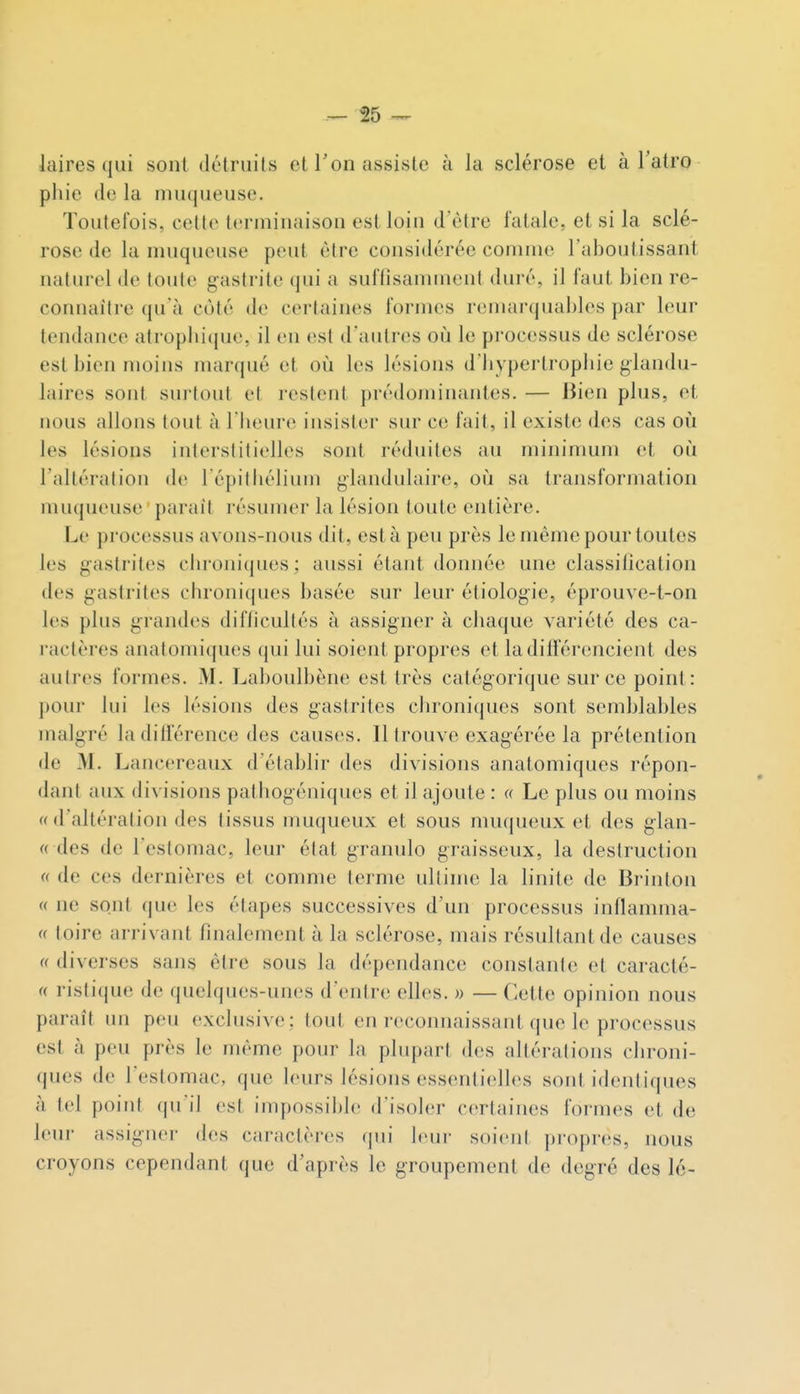 laires qui sont détruits et l'on assiste à la sclérose et à l'atro pliie de la muqueuse. Toutefois, cette terminaison est loin d'être fatale, et si la sclé- rose de la muqueuse peut être considérée comme l'aboutissant naturel de toute gastrite qui a suffisannnent duré, il faut bien re- connaître qu'à coté de certaines formes remai'(juables par leur tendance atropbicjue, il en est d'autres oiî le processus de sclérose est bien moins marqué et où les lésions d liyperlropiiic glandu- laires sont surtout et restent prédominantes. — Jiien plus, et nous allons tout à l lieure insister siu- ce fait, il existe des cas oi!i les lésions interstitielles sont réduites au mininmm et où l'altération de l épilhélium glandulaire, oii sa transformation muqueuse parait résumer la lésion toute entière. Le processus avons-nous dit, esta peu près le même pour toutes les gastrites cbroniques: aussi étant donnée une classitication des gastrites cbroniques basée sur leur étiologie, éprouve-t-on les plus grandes difficultés à assigner à cbaque variété des ca- l'actères anatomiques qui lui soient propres et ladifïérencient des autres formes. M. Laboulbène est très catégorique sur ce point: pour lui les lésions des gasiriies cbroniques sont semblables malgré la différence des causes. Il trouve exagérée la prétention de M. Lancereaux d'établir des divisions anatomiques répon- dant aux divisions patliogéniqucs et il ajoute : a Le plus ou moins (( d'altération des tissus muqueux et sous muqueux et des glan- « des de l'estomac, leur état granulo graisseux, la destruction « de ces dernières et comme terme ultime la linite de Brinton « ne sont que les élapes successives d'un processus inflamma- « toire arrivant finalement à la sclérose, mais résultant de causes (( diverses sans être sous la dépendance constante et caracté- « ristique de quelques-unes d'entre elles. » — Cette opinion nous paraît un peu exclusive ; tout en reconnaissant que le processus est à peu près le même pour la plupart des altérations clironi- ques de l'estomac, que b'urs lésions essentielles sont identiques à tel point qu'il est impossil)I(' d'isob;r certaines formes et de leur assigner des caractères qui leur soient pi-opres, nous croyons cependant que d'après le groupement de degré des lé-