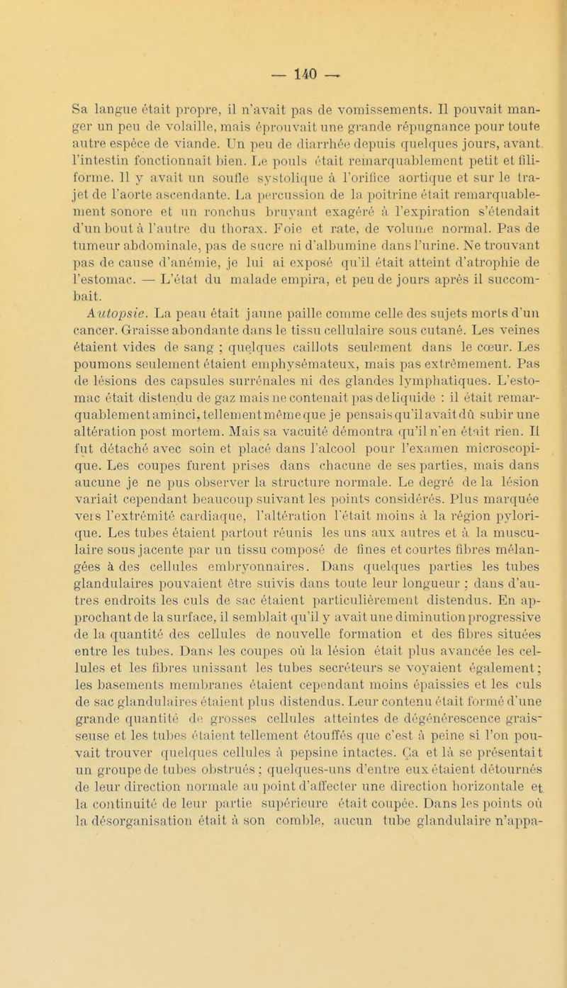 Sa langue était proj^re, il n'avait pas de vomissements. Il pouvait man- ger un peu de volaille, mais éprouvait une grande répugnnnce pour toute autre espèce de viande. Un peu de diarrhé(} depuis quelques jours, avant l'intestin fonctionnait bien. Le pouls était remarquablement petit et fili- forme. 11 y avait un soulle systolique à l'orifice aortique et sur le tra- jet de l'aorte ascendante. La percussion de la poitrine étuit remarquable- ment sonore et un ronchus bruyant exagéré à l'expiration s'étendait d'un bout à l'autre du thorax. Foie et rate, de voluuie normal. Pas de tumeur abdominale, pas de sacre ni d'albumine dans l'urine. Ne trouvant pas de cause d'anémie, je lui ai exposé qu'il était atteint d'atrophie de l'estomac. — L'état du malade empira, et peu de jours après il succom- bait. A utopsie. La peau était jaune paille comme celle des sujets morts d'un cancer. Graisse abondante dans le tissu cellulaire sous cutané. Les veines étaient vides de sang ; quelques caillots seulement dans le cœur. Les poumons seulement étaient emphysémateux, mais pas extrêmement. Pas de lésions des capsules surrénales ni des glandes lymphatiques. L'esto- mac était distendu de gaz mais ne contenait j)as de liquide : il était remar- quablementaminci, tellementmémeque je pensais qu'il avait dû subir une altération post mortem. Mais sa vacuité démontra qu'il n'en ét-iit rien. Il fut détaché avec soin et placé dans l'alcool pour l'examen microscopi- que. Les coupes furent prises dans chacune de ses parties, mais dans aucune je ne pus observer la structure normale. Le degré de la lésion variait cependant beaucoui^ suivant les points considérés. Plus marquée vers l'extrémité cardiaque, l'altération l'était moins à la région pylori- que. Les tubes étaient partout réunis les uns aux autres et à la muscu- laire sous jacente par un tissu composé de fines et courtes fibres mélan- gées à des cellules eml)ryonnaires. Dans quelques parties les tubes glandulaires pouvaient être suivis dans toute leur longueur ; dans d'au- tres endroits les culs de sac étaient particulièrement distendus. En ap- prochant de la surface, il semblait qu'il y avait une diminution progressive de la quantité des cellules de nouvelle formation et des fibres situées entre les tubes. Dans les coupes où la lésion était plus avancée les cel- lules et les fibres unissant les tubes sécréteurs se voyaient également ; les basements membranes étaient cependant moins épaissies et les culs de sac glandulaires étaient plus distendus. Leur contenu était formé d'une grande quantité de grosses cellules atteintes de dégénérescence grais- seuse et les tubes étaient tellement étouffés que c'est à peine si l'on pou- vait trouver quelques cellules à pepsine intactes. Ça et là se présentait un groupe de tubes obstrués ; quelques-uns d'entre eux étaient détournés de leur direction normale au point d'alîecter une direction horizontale et la continuité de leur partie supérieure était coupée. Dans Ins points où la désorganisation était à son comble, aucun tube glandulaire n'appa-