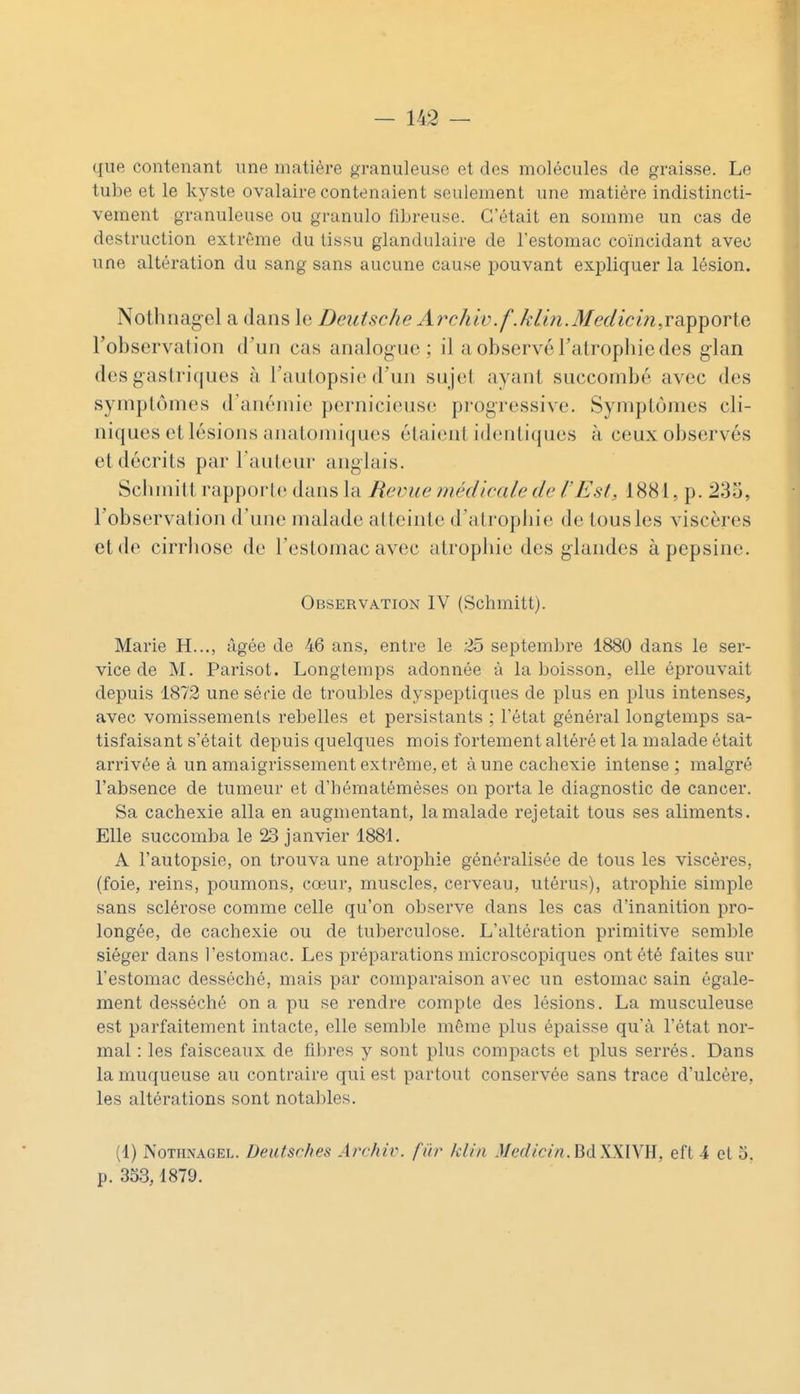 que contenant une matière granuleuse et des molécules de graisse. Le tube et le kyste ovalaire contenaient seulement une matière indistincti- vement granuleuse ou granulo fibreuse. C'était en somme un cas de destruction extrême du tissu glandulaire de l'estomac coïncidant avec une altération du sang sans aucune cause pouvant expliquer la lésion. Nothiiagel a dans le Deutsche Archiv.f.kH7i.Medici7i,vdi^^OT[(i robservation d'un cas analogue ; il a observé Falrophie des glan des gastriques à Taulopsie d'un sujet ayant succombé avec des symptômes d'anémie pernicieuse progressive. Symptômes cli- niques et lésions anatomiques étaient identiques à ceux observés et décrits par l'auteur anglais. Sclunitt rapporte dans la Revue médicale de l'Est, 1881, p. 233, l'observation d'une malade atteinte d'atrophie de tous les viscères et de cirrhose de l'estomac avec atrophie des glandes à pepsine. Observation IV (Schmitt). Marie H..., âgée de 46 ans, entre le 25 septembre 1880 dans le ser- vice de M. Parisot. Longtemps adonnée à la boisson, elle éprouvait depuis 1872 une sécie de troubles dyspeptiques de plus en plus intenses, avec vomissements rebelles et persistants ; l'état général longtemps sa- tisfaisant s'était depuis quelques mois fortement altéré et la malade était arrivée à un amaigrissement extrême, et à une cachexie intense; malgré l'absence de tumeur et d'hématémèses on porta le diagnostic de cancer. Sa cachexie alla en augmentant, la malade rejetait tous ses aliments. Elle succomba le 23 janvier 1881. A l'autopsie, on trouva une atrophie généralisée de tous les viscères, (foie, reins, poumons, cœur, muscles, cerveau, utérus), atrophie simple sans sclérose comme celle qu'on observe dans les cas d'inanition pro- longée, de cachexie ou de tuberculose. L'altération primitive semble siéger dans l'estomac. Les préparations microscopiques ont été faites sur l'estomac desséché, mais par comparaison avec un estomac sain égale- ment desséché on a pu se rendre compte des lésions. La musculeuse est parfaitement intacte, elle semble même plus épaisse qu'à l'état nor- mal : les faisceaux de fibres y sont plus compacts et plus serrés. Dans la muqueuse au contraire qui est partout conservée sans trace d'ulcère, les altérations sont notables. (1) NoTHNAGEL. Deiitsches Archiv. fïtr klin Medicin.^àWW^., eft 4 et 5, p. 333,1879.
