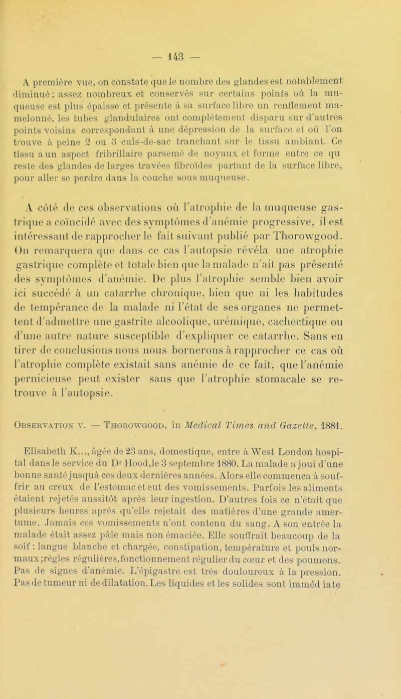 A première vue. on constate que le nombre des glandes est notablement diminué; assez nombreux et conservés sur certains points où la mu- queuse est plus épaisse et présente à sa surface libre un renllement ma- melonné, les tubes glandulaires ont complètement disparu sur d'autres points voisins correspondant à une dépression de la surface et où l'on trouve à peine 2 ou 3 culs-de-sac tranchant sur le tissu ambiant. Ce tissu a un aspect fribrillaire parsemé de noyaux et forme entre ce qu reste des glandes de larges travées libroïdes partant de la surface libre, pour aller se perdre dans la couche sous muqueuse. A côté de ces observations où l'atropliie de la muqueuse g^as- Irique a coïncidé avec des symptômes d'anémie progressive, il est intéressant de rapproclier le fait suivant publié pni- Thorowgood. On remarquera ([ne dans ce cas l'autopsie révéla une alropliie gastrique complèle et totale bien que la malade n'ait pas présenté des symptômes d'anémie. De plus l'atrophie semble bien avoir ici succédé à un catari'Iie chronique, bien que ni les habitudes de tempérance de la malade ni l'état de ses organes ne permet- tent d'admettre une gastrite alcoolique, urémique, cachectique ou d'une autre nature susceptible d'expliquer ce catarrhe. Sans en tirer de conclusions nous nous bornerons à rapprocher ce cas où l'atrophie complète existait sans anémie de ce fait, que l'anémie pernicieuse peut exister sans que l'atrophie stomacale se re- trouve à l'autopsie. Observation v. — Thorowgood, in Médical Times and Gazette, 1881. Elisabeth K...,;'igée de 23 ans, domestique, entre à West London hospi- tal dans le service du D'' llood.le 3 septembre 1880. La malade a joui d'une bonne santé jusquà ces deux dernières années. Alors elle commença à souf- frir au creux de l'estomac et eut des vomissements. Parfois les aliments étaient rejetés aussitôt après leur ingestion. D'autres fois ce n'était que plusieurs heures après qu'elle rejetait des matières d'une grande amer- tume. Jamais ces vomissements n'ont contenu du sang. A son entrée la malade était assez pâle mais non émaciée. Elle soulTrait beaucoup de la soif: langue blanche et chargée, constipation, température et pouls nor- maux :règles réguliéres,fonctionnement régulier du cœur et des poumons. Pas de signes d'anémie. L'épigastre est très douloureux à la pression. Pas de tumeur ni de dilatation. Les liquides et les solides sont imméd iate