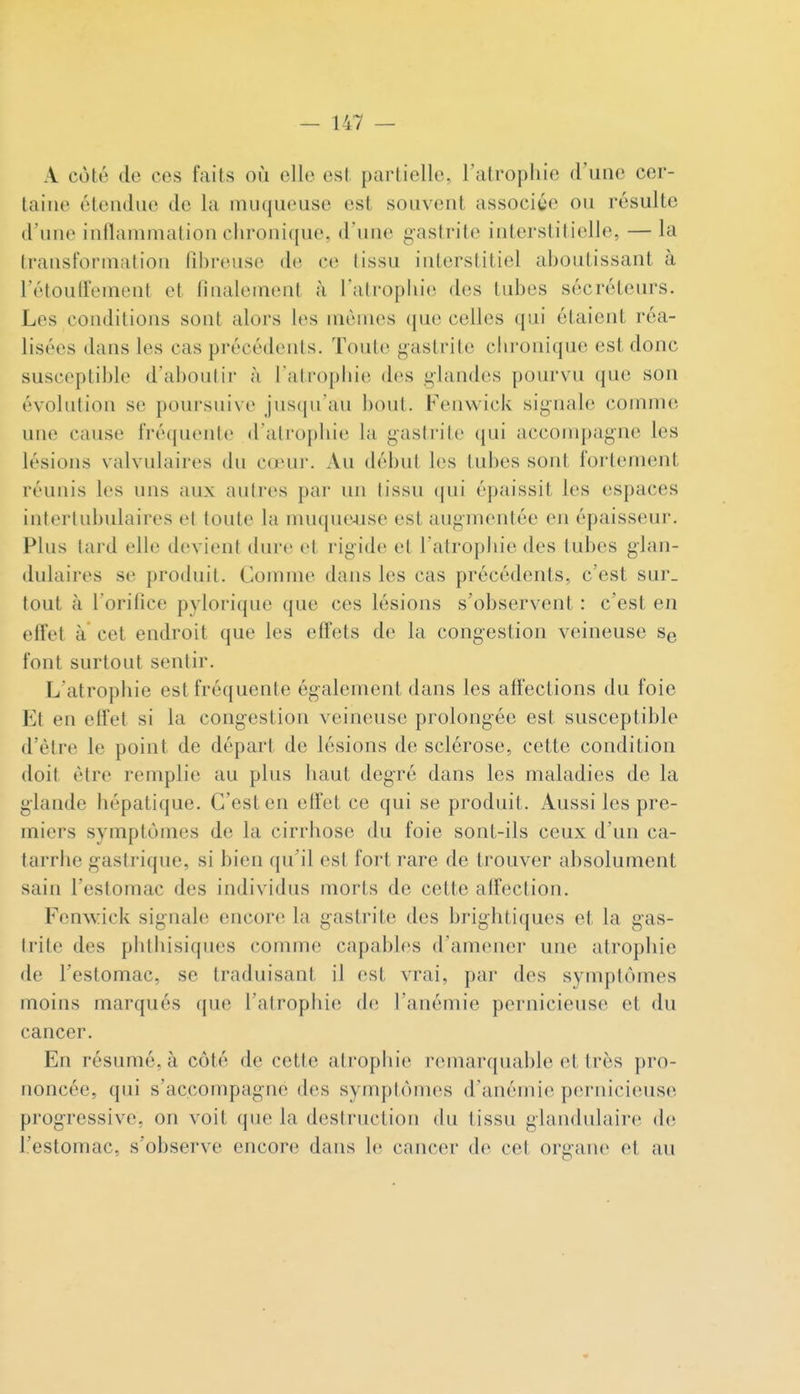 A coté de ces faits où elle est partielle, l'atrophie d'une cer- taine étendue de la muqueuse est souvent associye ou résulte d'une inflammation chronique, d'une gastrite interstitielle, — la Iransformatiou fibreuse de ce (issu interstitiel aboutissant à l'étoulfement et finalement à l'atroplu'e des tubes sécréteurs. Les conditions sont alors les mêmes (jue celles qui étaient réa- lisées dans les cas précédents. Toute gastrite chronique est donc susceptible d'aboutir à l'atrophie des glandes pourvu que son évolution se poursuive jusqu'au bout. Fenwick signale comme une cause fréquente d'atrophie la gastrite qui accompagne les lésions valvulaires du cœur. Au début les tubes sont fol lement réunis les uns aux autres par un tissu (jui épaissit les espaces intertubulaires et toute la nuiquf^use est augmentée en épaisseur. Plus tard elle devient dure et rigide et l'atrophie des tubes glan- dulaires se produit. Comme dans les cas précédents, c'est sur. tout à l'orifice pylorique que ces lésions s'observent : c'est en effet à cet endroit que les effets de la congestion veineuse Se font surtout sentir. L'atrophie est fréquente également dans les affections du foie Et en effet si la congestion veineuse prolongée est susceptible d'être le point de départ de lésions de sclérose, cette condition doit être remplie au plus haut degré dans les maladies de la glande hépatique. C'est en effet ce qui se produit. Aussi les pre- miers symptômes de la cirrhose du foie sont-ils ceux d'un ca- tarrhe gastrique, si hien qu'il est fort rare de trouver absolument sain l'estomac des individus morts de cette affection. Fenwick signale encore la gastrite des brightiques et la gas- trite des phlhisiques comme capables d'amener une atrophie de l'estomac, se traduisant il est vrai, par des symptômes moins marqués que l'atrophie; de l'anémie pernicieuse et du cancer. En résumé, à côté de cette atropliie remarquable et très pro- noncée, qui s'accompagne des symptômes d'anémie pernicieuse progressive, on voit que la destruction du tissu glandulaire de l'estomac, s'observe encore dans le cancer de cet orgaiu' et au