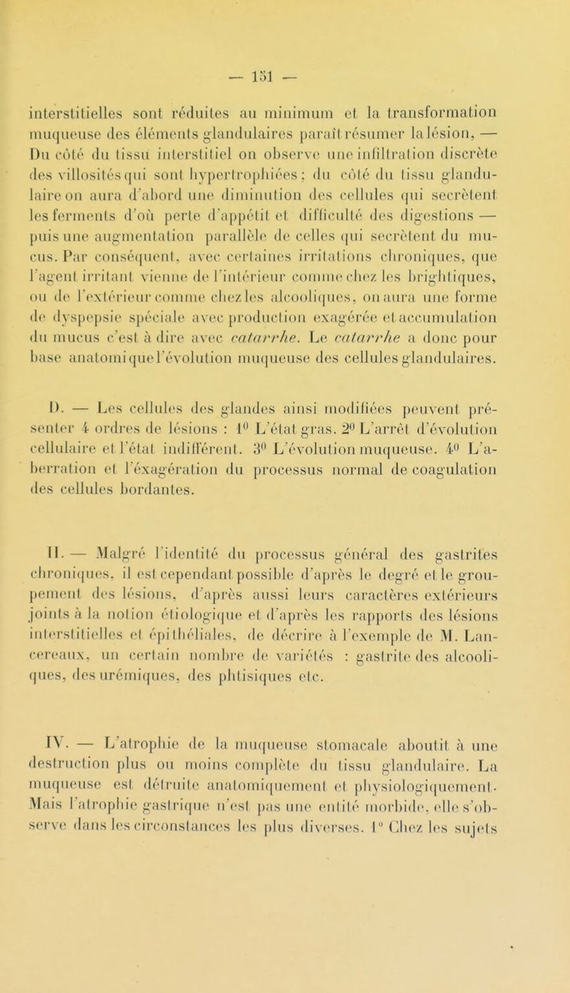 interslilielles sont réduites au minimum et la transformation muqueuse des éléments glandulaires parait résumer la lésion, — Du côté du tissu interstitiel on observe une intiltralion discrète des villosités(jui sont hyperirophiées ; du côté du (issu glandu- laire on aura d'abord une diminution des cellules qui sécrètent les ferments d'où perte d'appétit et dildculté des digestions — puis une augmentation parallèle de celles (jui sécrètent du mu- cus. Par conséquent, avec certaines ii'ritations chroniques, que l'agent irritant vienne de l'intérieur connue chez les brightiques, ou de l'extérieur comme ciiezles alcooli(jues, on aura une forme de dyspepsie spéciale avec production exagérée et accumulation (hi mucus c'est à dire avec catarrhe. Le catarrhe a donc pour base anatomi que l'évolution mu(|ueuse des cellules glandulaires. I). — Les cellules des glandes ainsi modifiées peuvent pré- senter 4 ortlres de lésions : 1^ L'état gras. 2^ L'arrêt d'évolution cellulaire et l'état indifférent. 3*^ L'évolution muqueuse. 40 L'a- berration et l'éxagération du processus normal de coagulation des cellules bordantes. IL— Malgré l'identité du processus général des gastrites cln^oniques, il est cependant possible d'après le degré et le grou- pement des lésions, d'après aussi leurs caractères extérieurs joints à la notion étiologique et d'après les rapports des lésions interstitielles et épithéliales, de décrire à l'exemple de M. Lan- cereaux, un certain nombre de variétés : gastrite des alcooli- ques, des urémiques, des phtisiques etc. IV. — L'atrophie de la inu(|uense stomacale aboutit à une destruction plus ou moins complète du tissu glandulaire. La muqueuse est détruite anatomiquement (H physiologiquement- Mais l'atropliie gastrique n'est pas une entité morbide, «die s'ob- serve dans les circonstances les plus diverses. IM^bc/ les sujets