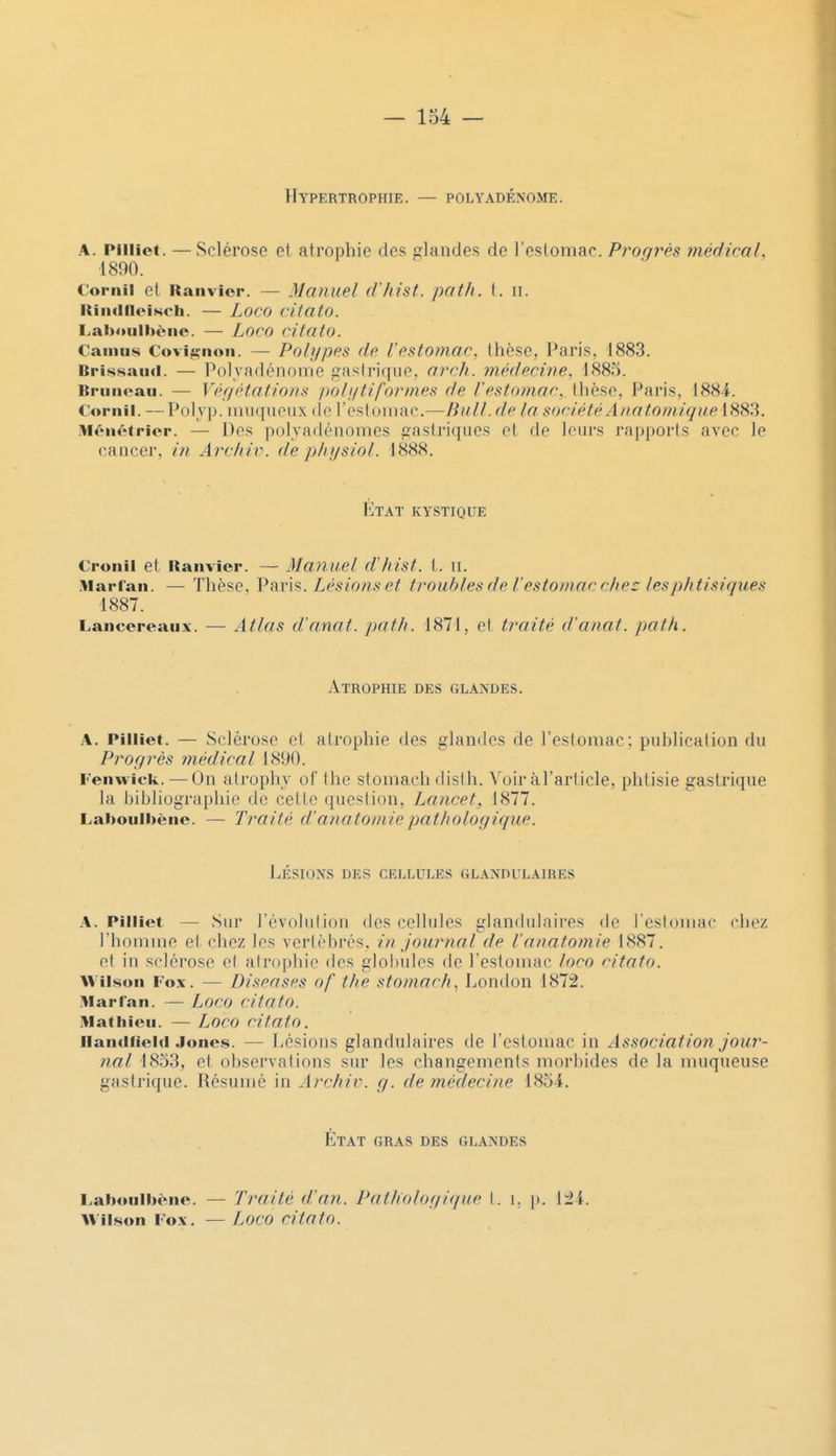 Hypertrophie. — POLYADÉNOME. A. Piiiiet. — Sclérose et atrophie des glandes de l'eslomac. Progrès médical. 1890. Cornil et Ranvior. — Manuel d'hist. path. t. il. RiiKlIleisch. — Loco cHato. Lab'uilbèiic. — Loco cilato. Camus Covi^non. — Polypes de l'estomac, thèse, Paris, 1883. Brissaïul. — Polyadénomc grislriqne. arrh. médecine. 1885. Bruiieau. — Végétations poli/tiformes de l'estomac, thèse, Paris, 1884. Cornil. — Polyp. imiquoux «le resloniac.—Bull, de la. société A/latomiqueiSS^. M^MH'trior. — Dos polyadénonics paslriques et de leurs rapports avec le caiiccr, in Archir. de p/njsiol. 1888. État kystique Cronil et itanvicr. — Manuel d'hist. t. ii. Marfan. — Thèse, Vnv'\^. Lésions et troubles de l'estomac chez les phtisiques 1887. Lancereaii.Y. — Atlas d'anat. path. 1871, et traité d'anat. path. Atrophie des glandes. A. Pilliet. — Sclérose et atrophie des glandes de l'estomac: publication du Progrès médical 1890. Fenwick. — On alrophy cl the stomach disth. Voir àl'article, phtisie gastrique la bibliographie de cette question, Lancet, 1877. Laboulbène. — Traité d'anatoniiepathologique. Lésions des cellules glandulaires A. Pilliet — Sur l'évolution des cellules glanchilaires de resloniac chez rhoniiiie el chez les verlèbrés. in journal de l'anatomie 1887. el in sclérose el alr(q3hie des gIol)uIes de l'estomac loro ritato. Wilsoii Fox. — Diseases of the stomach, London 1872. Marfan. — Loco citato. Mathieu. — Loco citato. HaïKifiehi Jones. — Lésions glandulaires de l'estomac in Association jour- nal 1833, et observalions sur les changements morbides de la muqueuse gastrique. Résumé in Archiv. g. de médecine 185i. État gras des glandes l.ahoulhène. — Traité d'a/i. Pathologique I. i, p. l:2i. Wilson Fox. — L^oco citato.