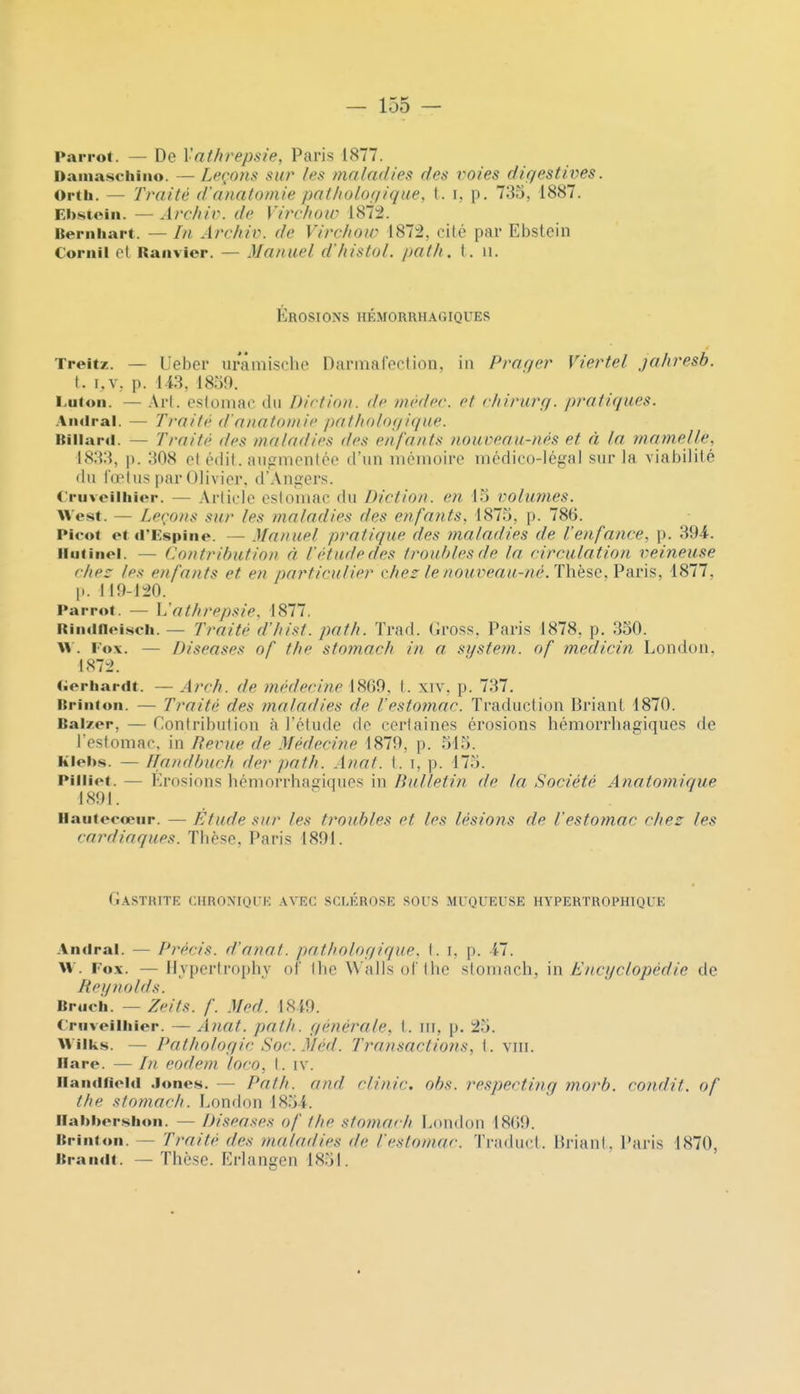 Parrot. — De Vnthrepsie, Paris 1877. Damaschiiio. — Leçons: sur /es maladies des voies dic/estives. Orth. — Traité d'anatomie pnlholoifique, t. i, p. 735, 1887. Ebstoin. — Archiv. de Virvhow 187:2. Beriihart. — ///, Archiv. de Virchow 1872, cité par Ebstcin Corail cl Raiivier. — Manuel d'Iiistol. path. t. ii. Érosions hémorrhagiques Treitz. — Ueber urâmische Darmafeclion. iii Praqer Viertel jahresb. t. i.v, p. Ii3, 1859. Lutoii. — Arl. osloinac du Diction, de niedec. et c/iirurg. pratiques. Aiulral. — Traité d'anatomie patholofpique. Itillaril. — Traité des maladies des enfants nouveau-nés et à la mamelle, 1833, p. 308 cl édil. iitigmontée d'un lucmoire médico-légal sur la viabilité du fœtus par Olivier. d'Angers. C'riiveilliior. — Article estomac du Diction, en 13 volumes. West. — Leçons sur les maladies des enfants, 1875, p. 786. Picot et d'Espino. — Manuel pratique des maladies de l'enfance, p. 394. liiitinel. — Contribution à Vétude des troubles de la circulation veineuse chez les enfants et en particulier chez le nouveau-/ié. Thèse, l?ar'\s, 1877, p. 119-120. Parrot. — L'athrepsie. 1877. RiiKinoisch. — Traité d'hisf. path. Trad. Gross. Paris 1878, p. 350. \V. Fo\. — Diseases of the stomach in a sijstem. of medicin Londoii. 1872. (ierhardt. — Arrh. de médecine 1869, l. xiv, p. 737. nrinioii. — Traité des maladies de l'estomac. Traduction Briant 1870. Balzer, — Contribution à l'étude de certaines érosions hémorrliagiques de Testomac. in Bévue de Médecine 1879, p. 515. kleits. — Handbuch der path. Anal. t. i, p. 175. Pilliet. — Erosions hémorrhagiciues in Bulletin de la Société Anatomique 4891. ' liaiitocœur. — Elude sur les troubles et les lésions de l'estomac chez les cardiaques. Tlièse, Paris 1891. GaSTHITK chronique avec sclérose sous MUQUEUSE HYPERTROPHIQUE Andral. — Pî'écis. d'anaf. patholof/ique. t. i, p. 11. \\. Fox. —Hvpertrophy of Ihe Walls ol Ihc stomach, \n Encyclopédie de Tiei/nolds. Bracii. — Zeits. f. Med. 18 i9. Criiveilhier. — Ancit. path. générale, 1. m, p. 25. Wilks. — Pathologie Soc. Méd. Transactions, t. viii. Ilare. — In eodem loco, \. iv. iiaiidfield Jones. — Path. and clinic. obs. respectiiig morb. condit. of the stomach. London 1854. llai>i>er.sbon. — Diseases of the sfoinach London 18()9. ltriiit<»ii. — Traité des ?naladies de l'estomac. Traduct. liriant, Paris 1870, ItraïKit. — Thèse. Ei'langen 1851.