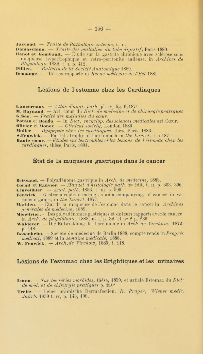 Jaccoucl. — Traité de Pathologie interne, {. ir. Damascliino. — Traité (tes. maladies <lu tube digestif, Paris 1880. llaiiot et <;onii>aiilt. — Kludo sur la gastrite chronique avec sclérose sous uinquousc hvperirophique et reiro-péritonite calleuse, in Archives de Physiologie 1882, t. i. p. 412. Piltiot. — Bulletin de la Société Anatonvique 1889. Démange. — Un cas rapporté in Revue médicale de l'Est 1881. Lésions de l'estomac chez les Cardiaques Lancereaux. — Atlas d'auat. path. pl. IV^ flg. 6,1871. M. Rayiiaiid. — Art. cœur du Dict. de médecine et de chirurgie pratiques G.Sée. — Traité des maladies du cœur. Potain et Rendu. — In Dict. encgclop. des sciences médicales art. Cœur. Olivier et Money. — Clinical societij, London 1889. Muiler. — Dyspepsie chez les cardiaques, thèse Paris, 1886. S.Fenwick. — Partial atrophy orthestomach in the Lancet, t. 1.187 Haute cœur. —Etudes sur les troubles et les lésions de l'estomac chez les cardiaques, thèse, Paris, 1891. État de la muqueuse gastrique dans le cancer Brissaud. — Polyadénome gastrique in Arch. de médecine, 1885. Cornil et Ranviêr. — Manuel d'histologie path. 2e édit. i. ii, p. 303. 306. Cruveilhier. — Anat. path. 1856, t. m, p. 599. Fenwick.— Gastric atrophy occuring as an accompanjing, of cancer in va- rious organes, in the Lancet, 1877. Mathieu. —État de la muqueuse de l'estomac dans le cancer in Archives générales de médecine, 1889. Ménétrier. - Des polyadénomes gastriques et de leurs rapporis avec le cancer. in Arch. de physiologie, 1888, no i, p. 32, et no 2 p. 236. Waldeyer. — Die Entwicklung der Carcimome in Arch.de Virchow, 1872. p. 118. Rosenheim. — Société de médecine de Berlin 1888, compte rendu in Progrès médical, 1889 et in semaine médicale, 1888. W. Fenwick. — Arch.de Vircholo, 1889, t. 118. Lésions de l'estomac chez les Brightiques et les urinaires Lnton. — Sur les séries morbides, thèse, 1859. et article Estomac du Dict: de méd. et de chirurgie pratiques p. 210- Treitz. — Ueher uramische Darmafection. In Praqer. Wiener medic. Jahrb. 1859 t. iv, p. 143, 198.