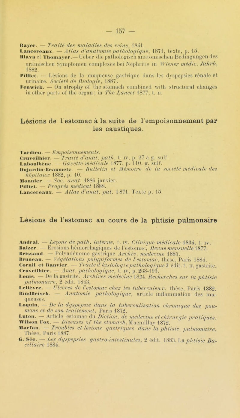 Rayor. — Traité des mofndies (fes re/Ns, I8il. l.aiiceroaux. — AtJos d'anatoniie pat/ioloniqui', 1H71, lexie, p. lu. lilava ol Thoinayer.— ljel)or (lie palliologiseli <MnMli)inisflien Bedingungon dos uniiiiisclien Svinploinon comijloxcs hei Neplirilis in Wiener mèdir. Jahrh. lS8l>. Pilliet. — Lésions do lii inuqiieuso gastrique dans les dyspepsies rénale et ui'inaire. Société de Biologie, 1887. Feiiwick. — On afrophv oi (lie sloiuacli couibined willi slrticliiral changes inollier parts of the organ ; in T/ie Lancet 1877. I. ii. Lésions de l estomac à la suite de 1 empoisonnement par les caustiques. Tard ion. — E mpoisonuements. l'riiveiliiior. — Traité d'anat. patli, t. iv. p. 27 à g. suif. LahouIlKMie. — dacetle médicale 1877. p. 110. g. suif. nujardin'Roaiiiiiotz. — Bulletin et Mémoire de la aociété médicale des 'hàpHan.v 1882, [). 10. Monnier. —Soc. anat. 1886 janvier. Pilliet. — Progrès médical 1888. Lancereaiix. — Atlas d'anat. pat. 1871. Texte p. 1.^. Lésions de l'estomac au cours de la phtisie pulmonaire Aiulral. — Leçons de pat/i. interne, t. iv. Clinique médicale 1884, t . iv. Bai7.er. — Erosions héniorrhagiques de l'estoinac, Revue mensuelle 1811. Brissaini. — Polvadénonie gastrique Arc/iir. médecine 1885. Briiiioaii. — Végétations polgpiformes de l'estomai-, thèse, Pai-is 1884. Coritil ot itanvier. — Traitéd'liistologiepatlwlogique'i édit.l. ii, gastrite. C'niveilhior. — Anat. pathologique, t. iv, p. 2()8-i!>;{. Louis. — De la gastrite. Arctiices médecine [H2i. Uec/ierc/ies sur la phtisie pulmonaire, t édit. I84;{, I.oliôvre. — Ulcères de Vestomac chez les luherculeu.r, thèse. Paris 1882. itiiuifleisch. — Anatomie pathologique, arliclc intlaïuniation des Jiiu- queuses. LoqiiiiK — De la dyspepsie dans la fuherculisation chronique des pou- mons et de son traitement, Paris 1872. Lutoii. — Article estomac du Diction, de médecine et chirurgie pratiques. Wiisoii Fox. — Diseases of the stomach.}Ai\rm\\]i\\ 1872. Marraii. — Troubles et lésions gastriques dans la phtisie pulmonaire. Thèse, Paris 1887. ^ G. Sée. — Les dyspepsies gastro-intestinales. 2 édit. 188a. La phtisie Ba- cillaire 1884.