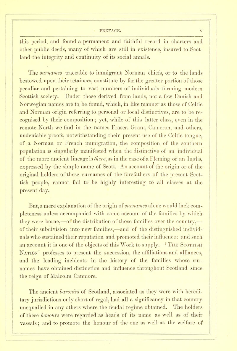 this period, and found a permanent and faitliful record in charters and } other public deeds, many of whicli are still in existence, insured to Scot- [ land the integrity and continuity of its social annals. The surnames traceable to immigrant Norman chiefs, or to the lands bestowed upon their retainers, constitute by far the greater portion of those peculiar and pertaining to vast numbers of individuals forming modern Scottish society. Under those derived from lands, not a few Danish and Norwegian names are to be found, which, in like manner as those of Celtic and Norman origin referring to personal or local distinctives, are to be re- cognised by their composition; yet, while of this latter class, even in the remote North we find in the names Fraser, Grant, Cameron, and others, undeniable proofs, notwithstanding their present use of the Celtic tongue, of a Norman or French immigration, the composition of the southern population is singularly manifested when the distinctive of an individual of the more ancient lineage is iJ/^ere, as in the case of a Fleming or an Inglis, expressed by the simple name of Scott. An account of the origin or of the original holders of these surnames of the forefathers of the present Scot- tish people, cannot fail to be highly interesting to all classes at the present day. But, a mere explanation of the origin of surnames alone would lack com- pleteness unless accompanied with some account of the femilies by wliich they were borne,—of the distribution of those families over the country,— of their subdivision into new flxmilies,—and of the distinguished individ- uals who sustained their reputation and promoted their influence: and such an account it is one of the objects of this Work to supply. ' The Scottish Nation' professes to present the succession, the affiliations and alliances, and the leading incidents in the history of the families whose sur- names have obtained distinction and influence throughout Scotland since the reign of Malcolm Canmore. The ancient baronies of Scotland, associated as they were with heredi- tary jurisdictions only short of regal, had all a significancy in that country unequalled in any others where the feudal regime obtained. The holders of these honours were reofarded as heads of its name as well as of their vassals; and to promote the honour of the one as well as the welfare of