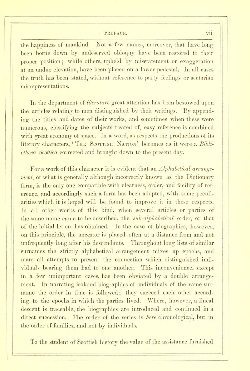 the happiness of numkhid. Not a few names, moreover, that have h^ng been borne down by undeserved obloqny liave been restored to their proper position; while others, upheld by misstatement or exao-geration at an undue elevation, have been placed on a lower pedestal. In all cases the trutli has been stated, without reference to pai-ty feelings or sectarian j misrepresentations. In the department of literature great attention has been bestowed upon the articles relating to men distinguished by their wi-itings. By append- ino- the titles and dates of their works, and sometimes when these were numerous, classifying the subjects treated of, easy reference is combined with great economy of space. In a word, as respects the productions of its literary characters, 'The Scottish Nation' becomes as it were a Bihli- otlieca Scottica corrected and brought down to the present day. For a work of this character it is evident that an Aljihahetical arrange- ment^ or what is generally although incorrectly known as the Dictionary form, is the only one compatible with clearness, order, and facility of ref- erence, and accordingly such a form has been adopted, witli some peculi- arities which it is hoped will be found to improve it in these respects. In all other works of this kind, when several articles or parties of the same name came to be described, the siih-al]ihahetical order, or that of the initial letters has obtained. In the c;tse of biograpliies, however, on this principle, the ancestor is placed often at a distance from and not vmfrequently long after his descendants. Throughout long lists of similar surnames the strictly alphabetical arrangement mixes up epochs, and mars all attempts to present the connection which distinguished indi- vidual-; bearing them had to one another. This inconvenience, except in a few imimportant cases, has been obviated by a double arrange- ment. In narrating isolated biographies of individuals of the same sur- name the order m time is followed; they succeed each other accord- ing to the epochs in which the parties lived. Where, however, a lineal descent is traceable, the biographies are introduced and continued in a direct succession. The order of the series is liere chronological, but in the order of families, and not by individuals. To the student of Scottish history the value of the assistance furnished
