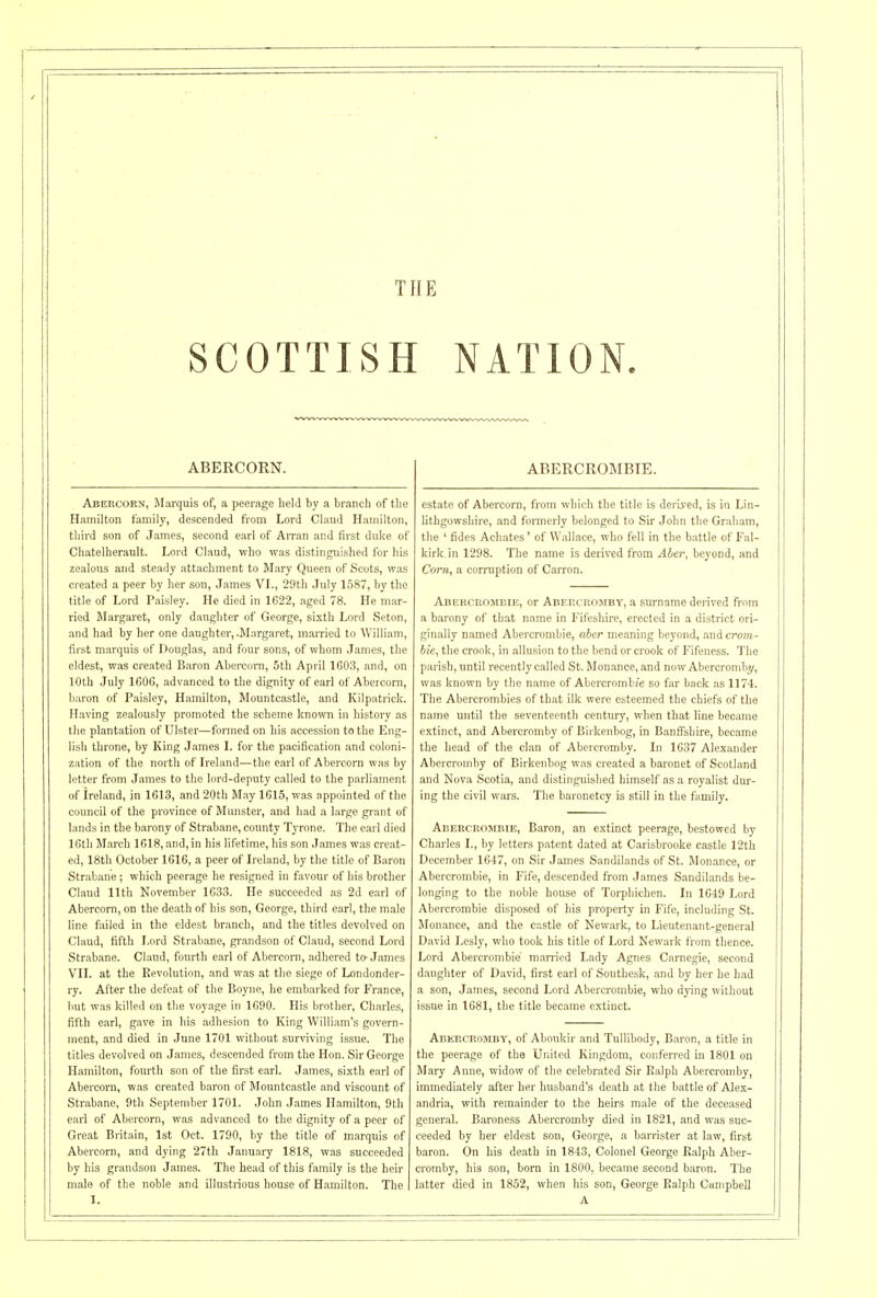 THE SCOTTISH NATION. ABERCROMBTE. ABERCORN. Abercorn, Marquis of, a peerage held by a branch of the Hamilton family, descended from Lord Claud Hamilton, third son of James, second earl of Arran and first duke of Gliatelherault. Lord Claud, who was distinguished for his zealous and steady attachment to Mary Queen of Scots, was created a peer by her son, James VL, 29th July 1587, by the title of Lord Paisley. He died in 1622, aged 78. He mar- ried Margaret, only daughter of George, sixth Lord Seton, and had by her one daughter,-Margaret, married to William, first marquis of Douglas, and four sons, of whom James, the eldest, was created Baron Abercorn, 5th April 1G03, and, on 10th July 160G, advanced to the dignity of earl of Abercorn, baron of Paisley, Hamilton, Mountcastle, and Kilpatrick. H.aving zealously promoted the scheme known in history as the plantation of Ulster—formed on his accession to the Eng- lisli throne, by King James L for the pacification and coloni- zation of the north of Ireland—the earl of Abercorn was by letter from James to the lord-deputy called to the parliament of Ireland, jn 1613, and 20th May 1615, was appointed of the council of the province of Munster, and had a large grant of lands in the barony of Strabane, county Tyrone. Tlie earl died ICth M.arch 1618, and, in his lifetime, his son James was creat- ed, 18th October 1G16, a peer of Ireland, by the title of Baron Strabane; which peerage he resigned in favour of his brother Claud 11th November 1633. He succeeded as 2d earl of Abercorn, on the death of his son, George, third earl, the male line failed in the eldest branch, and the titles devolved on Claud, fifth Lord Strabane, gi'andson of Claud, second Lord Strabane. Claud, fourth earl of Abercorn, adhered to-James VII. at the Revolution, and was at tlie siege of Londonder- ry. After the defeat of the Boyne, lie embarked for France, but was killed on the voyage in 1690. His brother, Charle.s, fifth earl, gave in his adhesion to King William's govern- ment, and died in June 1701 without surviving issue. The titles devolved on James, descended from the Hon. Sir George Hamilton, fourth son of the first earl. James, sixth earl of Abercorn, was created baron of Mountcastle and viscount of Strabane, 0th September 1701. John James Hamilton, 9th earl of Abercorn, was advanced to the dignity of a peer of Great Britain, 1st Oct. 1790, by the title of marquis of Abercorn, and dying 27th January 1818, was succeeded by his grandson James. The head of this family is the heir male of the noble and illustrious house of Hamilton. The I. estate of Abercorn, from which the title is derived, is in Lin- lithgowshire, and formerly belonged to Sir John the Graham, the ' fides Achates' of Wallace, who fell in the battle of Fal- kirk in 1298. The name is derived from Aber, beyond, and Corn, a corruption of Carron. Aberceombie, or Aberchomby, a siu-name derived from a barony of that name in Fifeshire, erected in a district ori- ginally named Abercrombie, aber meaning beyond, and crom- hie, the crook, in allusion to the bend or crook of Fifeness. 'I'lie parish, until recently called St. Monance, and now Abercromby, was known by the name of Abercromb/e so iax back as 1174. The Abercrombies of that ilk were esteemed the chiefs of the name until the seventeenth century, when that line became extinct, and Abercromby of Birkenbog, in Banffshire, became the head of the clan of Abercromby. In 1637 Alexander Abercromby of Birkenbog was created a baronet of Scotland and Nova Scotia, and distinguished himself as a royalist dur- ing the civil wars. The baronetcy is still in the family. Abercrombie, Baron, an extinct peerage, bestowed by Charles I., by letters p.atent dated at Carisbrooke castle 12th December 1647, on Sir James Sandilands of St. Monance, or Abercrombie, in Fife, descended from James Sandilands be- longing to the noble house of Torphichen. In 1649 Lord Abercrombie disposed of his property in Fife, including St. Monance, and the castle of Newark, to Lieutenant-general David Lesly, who took his title of Lord Newark from thence. Lord Abercrombie' man'icd Lady Agnes Carnegie, second daughter of David, first earl of Southesk, and by her he had a son, James, second Lord Abercrombie, who dying without issue in 1681, the title became extinct. Abercromby, of Aboukir and Tullibody, Baron, a title in the peerage of the Uiiited Kingdom, conferred in 1801 on Mary Anne, widow of the celebrated Sir Ralph Abercromby, immediately after her husband's death at the battle of Alex- andria, with remainder to the heirs male of the deceased general. Baroness Abercromby died in 1821, and was suc- ceeded by her eldest son, George, a barrister at law, first baron. On his death in 1843, Colonel George Ralph Aber- cromby, his son, born in 1800, became second baron. The latter died in 1852, when his son, George Ralph Campbell A