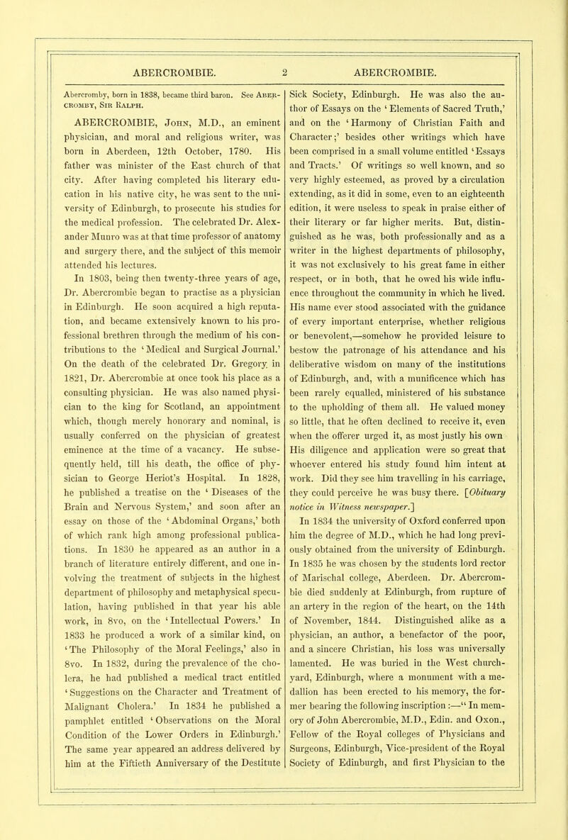 Abercromby, born in 1838, became third baron. See Aber- CROMBY, Sir Ralph. ABERCROMBIE, John, M.D., an eminent physician, and moral and religious writer, was born in Aberdeen, 12tli October, 1780. His father was minister of the East church of that city. After having completed his literary edu- cation in his native city, he Avas sent to the uni- versity of Edinburgh, to prosecute his studies for the medical profession. Tiie celebrated Dr. Alex- ander Munro was at that time professor of anatomy and surgery tliere, and the subject of this memoir attended his lectures. In 1803, being then twenty-three years of age, Dr. Abercrombie began to practise as a physician in Edinburgh. He soon acquired a high reputa- tion, and became extensively known to his pro- fessional brethren through the medium of his con- tributions to the ' Medical and Surgical Journal.' On the death of the celebrated Dr. Gregory, in 1821, Dr. Abercrombie at once took his place as a consulting physician. He was also named physi- cian to the king for Scotland, an appointment which, though merely honorary and nominal, is usually confeiTed on the physician of greatest eminence at the time of a vacancy. He subse- quently held, till his death, the office of phy- sician to George Heriot's Hospital. In 1828, he published a treatise on the ' Diseases of the Brain and Nervous System,' and soon after an essay on those of the ' Abdominal Organs,' both of which rank high among professional publica- tions. In 1830 he appeared as an author in a branch of literatm-e entirely different, and one in- volving the treatment of subjects in the highest department of philosophy and metaphysical specu- lation, having published in that year his able work, in 8vo, on the 'Intellectual Powers.' In 1833 he produced a work of a similar kind, on ' The Philosophy of the Moral Feelings,' also in 8vo. In 1832, during the prevalence of the cho- lera, he had piiblished a medical tract entitled ' Suggestions on the Character and Treatment of Malignant Cholera.' In 1834 he published a pamphlet entitled ' Obseiwations on the Moral Condition of the Lower Orders in Edinburgh.' The same year appeared an address delivered by him at the Fiftieth Anniversary of the Destitute Sick Society, Edinburgh. He was also the au- thor of Essays on the ' Elements of Sacred Truth,' and on the 'Harmony of Christian Faith and Character;' besides other writings which have been comprised in a small volume entitled 'Essays and Tracts.' Of writings so well known, and so very highly esteemed, as proved by a circulation extending, as it did in some, even to an eighteenth edition, it were useless to speak in praise either of their literary or far higher merits. But, distin- guished as he was, both professionally and as a writer in the highest departments of philosophy, it was not exclusively to his great fame in either respect, or in both, that he owed his wide influ- ence throughout the community in which he lived. His name ever stood associated with the guidance of every important enterprise, whether religious or benevolent,—somehow he provided leisure to bestow the patronage of his attendance and his deliberative wisdom on many of the institutions of Edinburgh, and, with a munificence which has been rarely equalled, ministered of his substance to the upholding of them all. He valued money so little, that he often declined to receive it, even when the offerer urged it, as most justly his own His diligence and application were so great that whoever entered his study found him intent at work. Did they see him travelling in his carriage, they could perceive he was busy there. [^Obituary notice in Witness newspaper.'] In 1834 the university of Oxford conferred upon him the degree of M.D., which he had long previ- ously obtained from the university of Edinburgh. In 1835 he was chosen by the students lord rector of Marischal college, Aberdeen. Dr. Abercrom- bie died suddenly at Edinburgh, from rupture of an artery in the region of the heart, on the 14th of November, 1844. Distinguished alike as a physician, an author, a benefactor of the poor, and a sincere Christian, his loss was universally lamented. He was buried in the West church- yard, Edinburgh, where a monument with a me- dallion has been erected to his memory, the for- mer bearing the following inscription:— In mem- ory of John Abercrombie, M.D., Edin. and Oxon., Fellow of the Royal colleges of Pliysicians and Surgeons, Edinburgh, Vice-president of the Royal Society of Edinburgh, and first Physician to the