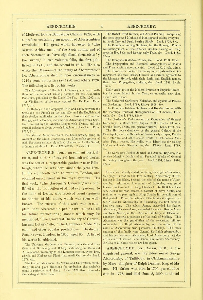 of Methven for the Bannatyne Clnb, in 1829, with a preface containing an account of Abercrombie's translation. His great work, however, is 'The Martial Achievements of the Scots nation, and of such Scotsmen as have signalized themselves ■ y the Sword,' in two volumes folio, the first pub- lished in 1711, and the second in 1715. He also wrote the 'Memoirs of the family of Abeixrombie.' Dr. Abercrombie died in poor circumstances in 1716 ; some authorities say 1720, and others 1726. The following is a list of his works. Tlie Advantages of the Act of Security, compared with those of the intended Union; founded on the Bevokition Principles, published by Mr. Daniel De Foe. Edin. 1707, -Ito. A Vindication of the same, against Mr. De Foe. Edin. 1707, 4to. The History of the Campaigns 1548 and 1549, between the Scots and the French on the one side, and the English and their foreign auxiliaries on the other. From the French of Beauge, with a Preface, showing the Advantages which Scot- land received by the Ancient League with France, and the mutual assistance given by each kingdom to the other. Edin. 1707, 8vo. The Martial Achievements of the Scots nation, being an Account of the Lives, Characters, and Memorable Actions of such Scotsmen as have signalized themselves by the Sword, at home and abroad. Edin. 1711-1715. 2 vols. fol. ABERCROMBIE, John, an eminent horticul- turist, and author of several horticultural works, was the son of a respectable gardener near Edin- burgh, where he was born about the year 1726. In his eighteenth year he went to London, and obtained emplo}Tnent in the royal gardens. His fii-st work, ' Tlie Gardener's Calendar,' was pub- lished as the production of Mr. Mawe, gardener to the duke of Leeds, who received twenty guineas for the use of his name, which was then well- known. The success of that work was so com- plete, that Abercrombie put his own name to all his future publications; among which may be mentioned, 'The Universal Dictionary of Garden- ing and Botany,' 4to, ' The Gardener's Vade Me- cum,' and other popular productions. He died at Somerstown, London, in 1806, aged 80. A list of his works is subjoined. Tl\e Universal Gardener and Botanist, or a General Dic- tionary of Gardening and Botany, exhibiting, in Botanical Arrangement, according to the Linnaean system, every Tree, Shrub, and Herbaceous Plant that merit Culture, &c. Lond. 1778, 4to. The Garden Mushroom, its Nature and Cultivation, exhib- iting full and plain directions for producing this desirable plant in perfection and plenty. Lond. 1779, 8vo. New edi- tion enlarged, 1802, 12mo. The British Fruit Garden, and Art of Pruning; comprising the most approved Methods of Planting and raising eveiy use- ful Fruit Tree and Fruit-bearing Shrub. Lond. 1779, 8vo. The Complete Forcing Gardener, for the thorougli Practi- cal Management of the Kitchen Garden, raising all early crops in Hot-beds, and forcing early Fruit, &c. Lond. 1781, 12mo. The Complete WaU-tree Pruner, &o. Lond. 1783, 12mo. The Propagation and Botanical AiTangemcnt of Plants and Trees, useful and ornamental. Lond. 1785, 2 vols. 12nio. The Gardener's Pocket Dictionary, or a Systematical Ar- rangement of Trees, Herbs, Flowers, and Fruits, agreeable to the Linnajan Method, with their Latin and English names, their Uses, Propagation, Cultm'e, &c. Lond. 1786, 3 vols. 12mo. Daily Assistant in the Modem Practice of English Gm-den- ing for every Month in the Year, on an entire new plan. Lond. 1789, 12mo. The Universal Gardener's Kalendar, and System of Practi- cal Gardening. Lond. 1789, 12mo; 1808, 8vo. The Complete Kitchen Gardener and Hot-bed Forcer, with the thorough Practical Management of Hot-houses, Fire- walls, &c. Lond. 1789, 12mo. The Gardener's Vade-mecum, or Companion of General Gardening; a Descriptive Display of the Plants, Flowers, Shrubs, Trees, Fniits, and general Culture. Lond. 1789, 8vo. The Hot-house Gardener, or the general Culture of the Pine Apple, and the Methods of forcing early Grapes, Peach- es, Nectarines, and other choice Fraits in Hot-houses, Vin- eries, Fruit - houses. Hot-walls, vrith Directions for raising Melons and early Strawbenies, &c. Plates. Lond. 1789, 8vo. The Gardener's Pocket Jom-nal and Annual Register, in a concise Monthly Display of all Practical Works of General Gardening throughout the year. Lond. 1791, 12mo; 1814, 12mo. It has been already stated, in ^ving the origin of the name, (see page 1,) that in the 17th century, Abei-cromby of Bir- kenbog in Banffshire, became the cliief of the name of Aber- cromby. Alexander Abercromby of Bu-kenbog was grand falconer in Scotland to King Charles I. In 1636 his eldest son, Alexander, was created a baronet of Nova Scotia, and took an active part against King Charles in the ciril wars of that period. From the pedigi-ee of the family it appears that Sir Alexander Abercromby of Birkenbog, the first baronet, had two sons. The eldest, James, succeeded his father. Alexander, the second son, succeeded his cousin George Aber- cromby of Skeith, in the estate of Tullibody, in Clackman- nanshu-e, formerly a possession of the earls of Stu-ling. This Alexander was the gi-andfather of the celebrated military commander, Su- Ralph Abercromby, and the second of the name of Abercromby who possessed TulUbody. Tlie most eminent of this family were General Sir Ralph Abercromby; and his two brothers, Alexander, Lord Abercromby, a judge of the court of session; and General Sir Robert Abercromby, K.C.B.; of aU three notices are here given. ABERCROMBY, Sir Ralph, K.B., a dis- tinguished general, was the eldest son of George Abercromby, of Tullibody, in Clackmannanshire, by Maiy, daughter of Ralph Dundas, Esq. of Ma- nor. His father was born in 1705, passed advo- cate in 1728, and died June 8, 1800, at the ad-