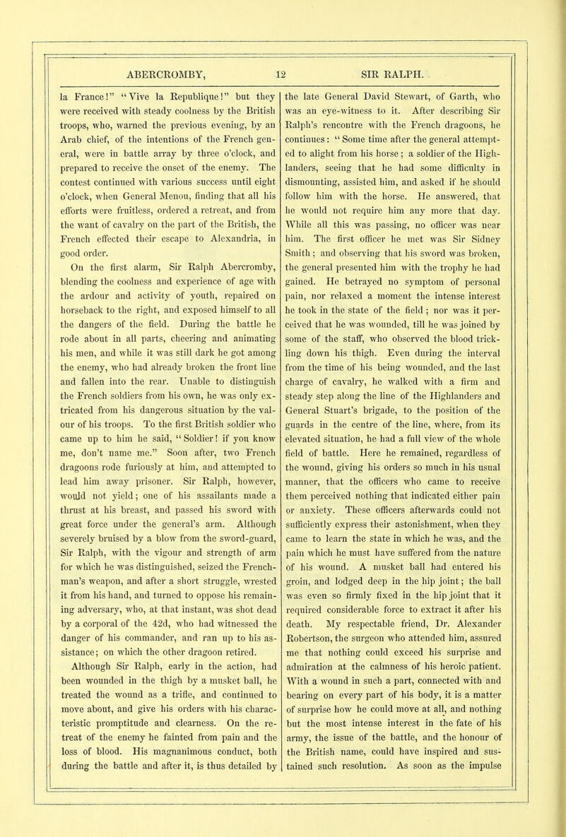 la France! Vive la Republiqwe! but they were received with steady coolness by the British troops, who, warned the previous evening, by an Arab chief, of the intentions of the French gen- eral, were in battle array by three o'clock, and prepared to receive the onset of the enemy. The contest continued with various success until eight o'clock, when General Menou, finding that all his efforts were fruitless, ordered a retreat, and from the want of cavalry on the part of the British, the French effected their escape to Alexandria, in good order. On the first alarm, Sii Ralph Abercromby, blending the coolness and experience of age with the ardour and activity of youth, repaired on horseback to the right, and exposed himself to all the dangers of the field. Dmlng the battle he rode about in all parts, cheering and animating his men, and while it was still dark he got among the enemy, who had already broken the front line and fallen into the rear. Unable to distinguish the French soldiers from his own, he was only ex- tricated from his dangei'ous situation by the val- our of his troops. To the first British soldier who came up to him he said,  Soldier! if you know me, don't name me. Soon after, two French dragoons rode furiously at him, and attempted to lead him away prisoner. Sir Ralph, however, would not yield; one of his assailants made a thrust at his breast, and passed his sword with great force under the general's arm. Although severely bruised by a blow from the sword-guard. Sir Ralph, with the vigour and strength of arm for which he was distinguished, seized the French- man's weapon, and after a short struggle, wi'ested it from his hand, and turned to oppose his remain- ing advei'sary, who, at that instant, was shot dead by a corporal of the 42d, who had witnessed the danger of his commander, and ran up to his as- sistance; on which the other dragoon retired. Although Su- Ralph, early in the action, had been wounded in the thigh by a musket ball, he treated the wound as a trifle, and continued to move about, and give his orders with his charac- teristic promptitude and clearness. On the re- treat of the enemy he fainted from pain and the loss of blood. His magnanimous conduct, both during the battle and after it, is thus detailed by the late General David Stewart, of Garth, who was an eye-witness to it. After describing Sir Ralph's rencontre with the French dragoons, he continues:  Some time after the general attempt- ed to alight from his horse; a soldier of the High- landers, seeing that he had some difficulty in dismounting, assisted him, and asked if he should follow him with the horse. He answered, that he would not requii'c him any more that day. While all this was passing, no officer was near him. The first officer he met was Sir Sidney Smith ; and observing that his sword was broken, the general presented him with the trophy he had gained. He betrayed no symptom of personal pain, nor relaxed a moment the intense interest he took in the state of the field ; nor was it per- ceived that he was wounded, till he was joined by some of the staff, who observed the blood trick- ling down his thigh. Even during the interval from the time of his being wounded, and the last charge of cavalry, he walked with a firm and steady step along the line of the Highlanders and General Stuart's brigade, to the position of the guards in the centre of the line, where, from its elevated situation, he had a full view of the whole field of battle. Here he remained, regardless of the wound, giving his orders so much in his usual manner, that the officers who came to receive them perceived nothing that indicated either pain or anxiety. These ofBcers afterwards could not sufficiently express their astonishment, when they came to learn the state in which he was, and the pain which he must have suffered from the nature of his wound. A musket ball had entered his groin, and lodged deep in the hip joint; the ball was even so fimly fixed in the hip joint that it required considerable force to extract it after his death. My respectable friend. Dr. Alexander Robertson, the surgeon who attended him, assured me that nothing coiild exceed his sui-prise and admiration at the calmness of his heroic patient. With a wound in such a part, connected with and bearing on every part of his body, it is a matter of sui-prise how he could move at all, and nothing but the most intense interest in the fate of his amy, the issue of the battle, and the honour of the British name, could have inspired and sus- tained such resolution. As sooQ as the impulse