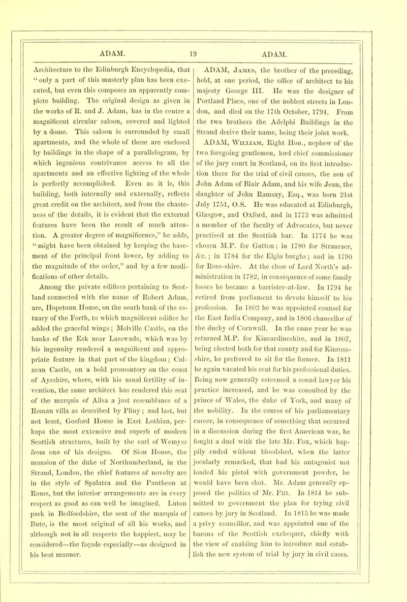 Ai-cliitectnre to the Edinburgli Encyclopedia, that only a part of this masterly plan has been exe- cuted, but even this composes an apparently com- plete building. The original design as given in the works of R. and J. Adam, has in the centre a magnificent circular saloon, covered and lighted by a dome. This saloon is surrounded by small apartments, and the whole of these are enclosed by buildings in the shape of a parallelogram, by which ingenious contrivance access to all the apartments and an effective lighting of the whole is perfectly accomplished. Even as it is, this building, both internally and externally, reflects great credit on the architect, and from the chaste- ness of the details, it is evident that the external features have been the result of much atten- tion. A greater degree of magnificence, he adds, might have been obtained by keeping the base- ment of the principal front lower, by adding to the magnitude of the order, and by a few modi- fications of other details. Among the private edifices pertaining to Scot- land connected with the name of Robert Adam, are, ITopetoun House, on the south bank of the es- tuary of the Forth, to which magnificent edifice he added the graceful wings; Melville Castle, on the banks of the Esk near Lasswade, which was by his ingenuity rendered a magnificent and appro- priate feature in that part of the kingdom ; Cul- zean Castle, on a bold promontory on the coast of Ayrshire, where, with his usual fertility of in- vention, the same architect has I'endered this seat of the marqnis of Ailsa a just resemblance of a Roman villa as described by Pliny; and last, but not least, Gosford House in East Lothian, per- haps the most extensive and superb of modern Scottish structures, built by the earl ofWemyss from one of his designs. Of Sion House, the mansion of the duke of Northumberland, in the Strand, London, the chief features of novelty are in the style of Spalatra and the Pantheon at Rome, but the interior arrangements are in every respect as good as can well be imagined. Luton park in Bedfordshire, the seat of the marquis of Bute, is the most original of all his works, and although not in all respects the happiest, may be considered—the facade especially—as designed in his best manner. ADAM, James, the brother of the preceding, held, at one period, the office of architect to his majesty George HI. He was the designer of Portland Place, one of the noblest streets in Lou- don, and died on tlie 17th October, 1794. From the two brothers the Adelphi Buildings in the Strand derive their name, being their joint work. ADAM, William, Right Hon., nephew of the two foregoing gentlemen, lord chief commissioner of the juiy court in Scotland, on its first introduc- tion there for the trial of civil causes, the son of John Adam of Blair Adam, and his wife Jean, the daughter of John Ramsay, Esq., was born 21st July 1751, O.S. He was educated at Edinburgh, Glasgow, and Oxford, and in 1773 was admitted a member of the faculty of Advocates, but never practised at the Scottish bar. In 1774 he was chosen M.P. for Gatton; in 1780 for Stranraer, &c.; in 1784 for the Elgin burghs; and in 1790 for Ross-shire. At the close of Lord North's ad- ministration in 1782, in consequence of some family losses he became a barrister-at-law. In 1794 he retired fi-om parliament to devote himself to his profession. In 1802 he was appointed counsel for the East India Company, and in 1806 chancellor of the duchy of Cornwall. In the same year he was returned M.P. for Kincardineshire, and in 1807, being elected both for that county and for Iviuross- shire, he prefei-red to sit for the former. In 1811 he again vacated his seat for his professional duties. Being now generally esteemed a sound lawyer his practice increased, and he was consulted by the prince of Wales, the duke of York, and many of the nobility. In the course of his parliamentary career, in consequence of sometliing that occurred in a discussion during the first American war, he fought a duel with the late JNIr. Fox, which hap- pily ended without bloodshed, when the latter jocularly remarked, that had his antagonist not loaded his pistol with government powder, he would have been shot. Mr. Adam generally op- posed the politics of Mr. Pitt. In 1814 he sub- mitted to government the plan for trying civil causes by jury in Scotland. In 1815 he was made a privy councillor, and was appointed one of the barons of the Scottish exchequer, chiefly with the view of enabling him to introduce and estab- lish the new system of trial by jury in civil cases.