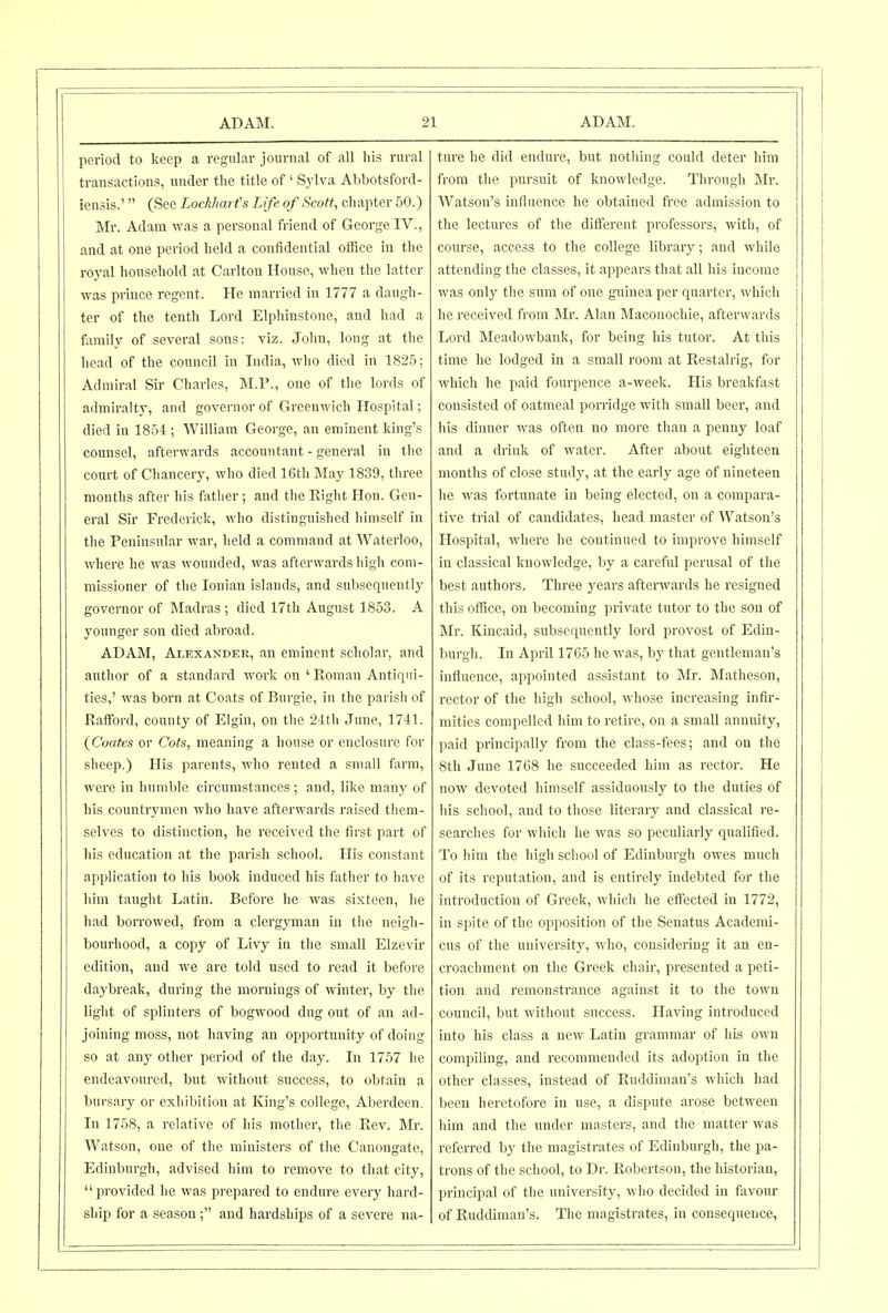 period to keep a regular journal of all his rural transactions, under the title of ' Sylva Abbotsford- iensis.' (See LockharCs Life of Scott, chapter 50.) Mr. Adam was a personal friend of George IV., and at one period held a confidential otfice in the royal household at Carlton House, when the latter was prince regent. He married in 1777 a daugh- ter of the tenth Lord Elphinstone, and had a family of several sons: viz. John, long at the head of the council in India, who died in 1825; Admiral Sir Charles, M.P., one of the lords of admiralty, and governor of Greenwich Hospital; died in 1854 ; William George, an eminent king's counsel, afterwards accountant - general in the court of Chancery, who died 16th May 1839, three months after his father; and the Right Hon. Gen- eral Sir Frederick, who distinguished himself in the Peninsular war, held a command at Waterloo, where he was wounded, was afterwards high com- missioner of the Ionian islands, and subsequently governor of Madras; died 17th August 1853. A younger son died abroad. ADAM, Alexander, an eminent scholar, and author of a standard work on 'Roman Antiqui- ties,' was born at Coats of Burgie, in the parish of Rafford, county of Elgin, on the 24tli June, 1741. (Coates or Cots, meaning a house or enclosure for sheep.) His parents, who rented a small farm, were in humble circumstances ; and, like many of his countrj'men who have afterwards raised them- selves to distinction, he received the first part of his education at the parish school. His constant application to his book induced his father to have him taught Latin. Before he was sixteen, he had borrowed, from a clergyman in the neigh- bourhood, a copy of Livy in the small Elzevir edition, and we are told used to read it before daybreak, during the mornings of winter, by the light of splinters of bogwood dug out of an ad- joining moss, not having an opportnnity of doing so at any other period of the day. In 1757 lie endeavoured, but without success, to obtain a bursary or exhibition at King's college, Aberdeen. In 1758, a relative of his mother, the Rev. Mr. Watson, one of the ministers of the Canongate, Edinburgh, advised him to remove to that city, provided he was prepared to endure every hard- ship for a season ; and hardships of a severe na- ture he did endure, but nothing could deter him from the pnrsuit of knowledge. Through Mr. Watson's influence he obtained free admission to the lectures of the different professors, with, of course, access to the college library; and while attending the classes, it appears that all his income was only the sum of one guinea per quarter, which he received from Mr. Alan Maconochie, afterwards Lord Mcadowbank, for being his tutor. At this time he lodged in a small room at Restalrig, for which he paid fourpence a-week. His breakfast consisted of oatmeal porridge with small beei, and his dinner was often no more than a penny loaf and a drink of water. After about eighteen months of close study, at the early age of nineteen he was fortunate in being elected, on a compara- tive trial of candidates, head master of Watson's Hospital, where he continued to improve himself in classical knowledge, by a careful perusal of the best authors. Three years afterwards he resigned this office, on becoming private tutor to the son of Mr. Kincaid, subsequently lord provost of Edin- burgh. In April 1765 he was, by that gentleman's influence, appointed assistant to Mr. Matheson, rector of the high school, whose increasing infir- mities compelled him to retire, on a small annuity, paid principally from the class-fees; and on the 8th June 1768 he succeeded him as rector. He now devoted himself assiduously to the duties of his school, and to those literary and classical re- searches for which he was so peculiarly qualified. To him the high school of Edinburgh owes much of its reputation, and is entirely indebted for the introduction of Greek, which he effected in 1772, in spite of the opposition of the Senatus Academi- cus of the university, who, considering it an en- croachment on the Greek chair, presented a peti- tion and remonstrance against it to the town council, but without success. Having introduced into his class a new Latin grammar of his own compiling, and recommended its adoption in the other classes, instead of Ruddiman's which had been heretofore in use, a dispute arose between him and the under masters, and the matter was referred by the magistrates of Edinburgh, the pa- trons of the school, to Dr. Robertson, the historian, principal of the university, wlio decided in favour of Ruddiman's. The magistrates, in consequence,