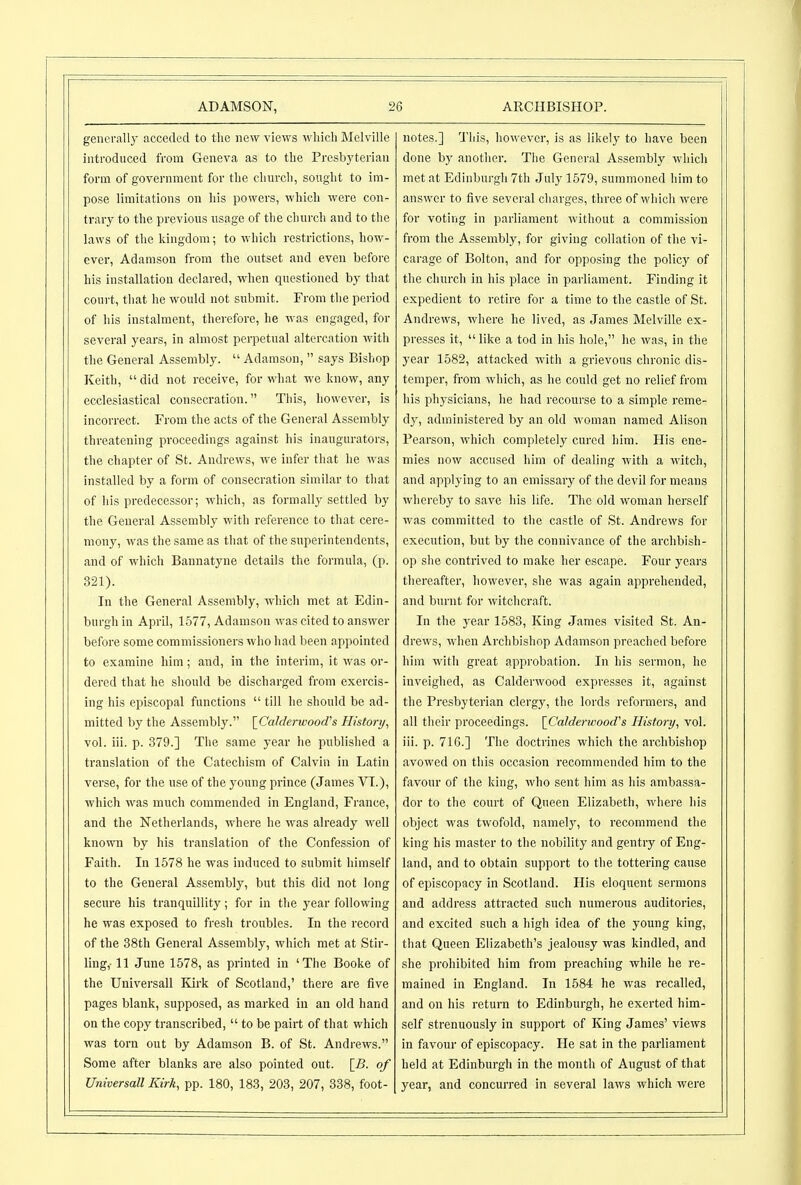 generally acceded to the new views ^vhicll Melville introduced from Geneva as to the Presbyterian form of government for the church, sought to im- pose limitations on his powers, which were con- trary to the previous usage of the chui-ch and to the laws of the kingdom; to which restrictions, how- ever, Adamson from the outset and even before his installation declared, when questioned by that court, that he would not submit. From the period of his instalment, therefore, he was engaged, for several years, in almost perpetual altercation with the General Assembly.  Adamson,  says Bishop Keith,  did not receive, for what we know, any ecclesiastical consecration. This, however, is incorrect. From the acts of the General Assembly threatening proceedings against his inaugurators, the chapter of St. Andrews, we infer that he was installed by a form of consecration similar to that of his predecessor; which, as formally settled by the General Assembly with reference to that cere- mony, was the same as that of the superintendents, and of which Bannatyne details the formula, (p. 321). In the General Assembly, which met at Edin- burgh in April, 1577, Adamson was cited to answer before some commissioners who had been appointed to examine him; and, in the interim, it was or- dered that he should be discharged from exercis- ing his episcopal functions  till he should be ad- mitted by the Assembly. [^Calderwood^s History^ vol. iii. p. 379.] The same year he published a translation of the Catechism of Calvin in Latin verse, for the use of the young prince (James VI.), which was much commended in England, France, and the Netherlands, where he was already well known by his translation of the Confession of Faith. In 1578 he was induced to submit himself to the General Assembly, but this did not long secure his tranquillity; for in the year following he was exposed to fresh troubles. In the record of the 38th General Assembly, which met at Stir- ling,-11 June 1578, as printed in 'The Booke of the Universall Kirk of Scotland,' there are five pages blank, supposed, as marked in an old hand on the copy transcribed,  to be pairt of that which was torn out by Adamson B. of St. Andrews. Some after blanks are also pointed out. \_B. of Universall Kirk, pp. 180, 183, 203, 207, 338, foot- notes.] This, however, is as likely to have been done another. The General Assembly which met at Edinburgh 7th July 1579, summoned him to answer to five several charges, three of which were for voting in parliament without a commission from the Assembly, for giving collation of the vi- carage of Bolton, and for opposing the policy of the church in his place in parliament. Finding it expedient to retire for a time to the castle of St. Andrews, where he lived, as James Melville ex- presses it, like a tod in his hole, he was, in the year 1582, attacked with a grievous chronic dis- temper, from which, as he could get no relief from his physicians, he had recourse to a simple reme- dj^, administered by an old woman named Alison Pearson, which completely cured him. His ene- mies now accused him of dealing with a witch, and applying to an emissary of the devil for means whereby to save his life. The old woman herself was committed to the castle of St. Andrews for execution, but by the connivance of the archbish- op she contrived to make her escape. Four years thereafter, however, she was again apprehended, and burnt for witchcraft. In the year 1583, King James visited St. An- drews, when Archbishop Adamson preached before him with great approbation. In his sermon, he inveighed, as Calderwood expresses it, against the Presbyterian clergy, the lords reformers, and all their proceedings. {^Calderwood''s History, vol. iii. p. 716.] The doctrines which the archbishop avowed on this occasion recommended him to the favour of the king, who sent him as his ambassa- dor to the court of Queen Elizabeth, where his object was twofold, namely, to recommend the king his master to the nobility and gentry of Eng- land, and to obtain support to the tottering cause of episcopacy in Scotland. His eloquent sermons and address attracted such numerous auditories, and excited such a high idea of the young king, that Queen Elizabeth's jealousy was kindled, and she prohibited him from preaching while he re- mained in England. In 1584 he was recalled, and on his return to Edinburgh, he exerted him- self strenuously in support of ICing James' views in favour of episcopacy. He sat in the parliament held at Edinburgh in the month of August of that year, and concurred in several laws which were