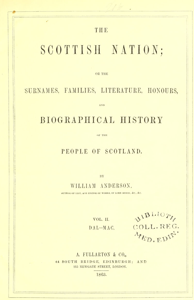 TH E SCOTTISH NATIOI; OR THE SURNAMES, FAMILIES, LITERATURE, HONOURS, BIOGRAPHICAL HISTORY PEOPLE OF SCOTLAND, BY WILLLiM ANDERSON. AUTROIi OF l.llE. ASI> KKlTOlt OF WORKS, OF U>Er> BYKON. &C.. (fcC. VOL. II. \> ^ V D A L-M A C, O L L. R K G. A. FULLARTON & CO., 44 SOUTH BRIDGE, EDINBURGH; AND 115 NEWGATE STREET, LONDON. 1863.