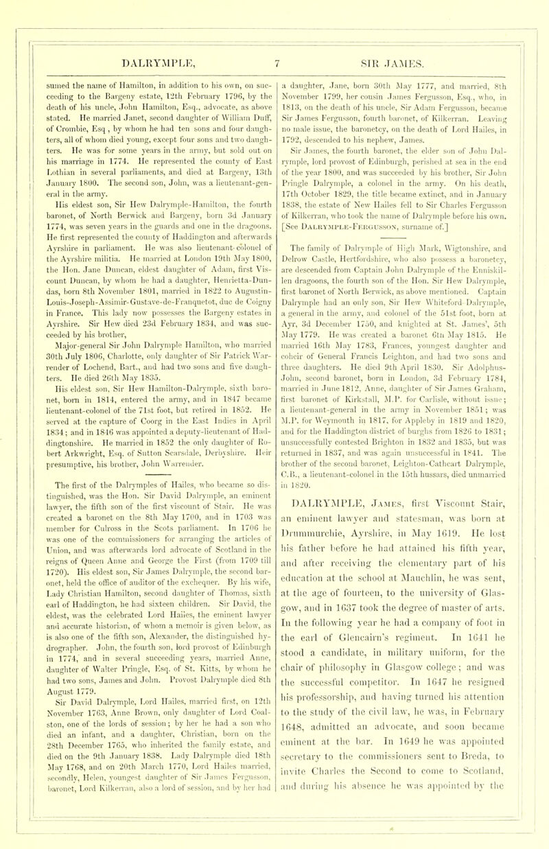 sumed the name of Hamilton, in addition to his own, on suc- ceeding to the Bargeny estate, 12tli February 1796, by the death of liis uncle, John Hamilton, Esq., advocate, as above stated. He married Janet, second daughter of William Diitf, of Crombie, Esq , by whom he had ten sons and four daugh- ters, all of whom died young, except four sons and two daugh- ters. He was for some years in ttie army, but sold out on liis marriage in 1774. He represented the county of East liOthian in several parliaments, and died at Bargeny, 13th January 1800. The second son, Jolm, was a lieutenant-gen- eral in the army. His eldest son, Sir Hew Dalrymple-Haniiiton, the fom'th baronet, of North Berwick and Bargeny, bom 3d .January 1774, was seven years in the guards and one in the dragoons. He first represented the county of Haddington and afterwards Ayrshire in parliament. He was also lieutenant-colonel of the Ayrshire militia. He married at London 19th May 1800, the Hon. Jane Duncan, eldest daughter of Adam, first Vis- count Duncan, by whom he had a daugliter, Henrietta-Dun- das, born 8th November 1801, married in 18'22 to Augustin- Louis-Joseph-Assimir-Gustave-de-Eranquetot, due de Coigny in France. This lady now possesses the Bargeny estates in Ayrshire. Sir Hew died 23d February 1834, and was suc- ceeded by liis brother. Major-general Sir Jolm Dalrymple Hamilton, who married 30tli July 1800, Charlotte, only daugliter of Sir Patrick War- render of Lochend, Bart., a)id had two sons and five daugh- ters. He died 2(jth May 1835. His eldest son. Sir Hew Hamilton-DaliTmple, si.tth baro- net, bom in 1814, entered the army, and in 1847 became lieutenant-colonel of the 71st foot, but retired in 1852. He served at the capture of Coorg in the East Indies in April 1834; and in 1846 was appointed a deputy-lieutenant of Had- dingtonshire. He married in 1852 the only daughter of Ro- bert Arkwright, Esq. of Sntton Scarsdale, Der'nysliire. lU-ir presumptive, his brother, John Wiirrender. The first of the Dalrymples of Hailcs, who became so dis- tinguished, was the Hon. Sir David Dalrymple, an eminent lawyer, the fifth son of the first viscount of Stair. He was created a baronet on the 8th May 1700, and in 1703 was member for Culross in the Scots parliament. In 1706 he was one of the commissioners for arranging the articles of Union, and was afterwards lord advocate of Scotland in the reigns of Queen Anne and George the First (from 1709 till 1720). His eldest son. Sir James Dalrymple, the second bar- onet, held the office of auditor of the exchequer. By his wife. Lady Christian Hamilton, second daughter of Thomas, sixth earl of Haddington, he had sixteen children. Sir David, the eldest, was the celebrated Lord Hailes, the eminent lawyer and accurate historian, of whom a memoir is given below, as is also one of the fifth son, Alexander, the distinguished hy- drographer. Jolm, the fourth son, lord provost of Edinburgh in 1774, and in several succeeding years, married Anne, daughter of Walter Pringle, ICsq. of St. Kitts, by whom he had two sons, James and Jolm. Provost Dalrymple died 8lh August 1779. Sir David Dalrymple, Lord Hailes, married first, on 12th November 1763, Anne Brown, only daughter of Lord Coal- ston, one of the lords of session; by lier he had a son who died an infant, and a daughter. Christian, born on the 28th December 1765, who inherited the family estate, and died on the 9th January 1838. Lady Dalrymple died 18th May 1768, and on 20th March 1770, Lord Hailes married, secondly, Helen, youngest daughter of Sir James Fergnsson, baronet. Lord Kilkon au, also a lord of session, and by her had a daughter, Jane, born 30th May 1777, and married, 8th November 1799, her cousin James Fergusson, Esq., who, in 1813, on the death of his uncle, Sir Adam Fergusson, became Sir .James Fergnsson, fourth baronet, of Kilkemin. Leaving , no male issue, the baronetcy, on the death of Lord Hailes, in | 1792, descended to his nephew, James. | Sir James, the fourth baronet, the elder son of John Dal- rymple, lord provost of Edinburgh, perished at sea in the end of the year 1800, and was succeeded by his brother, Sir John Piingle Dalrymple, a colonel in the army. On his death, 17th October 1829, the title became extinct, and in January 1838, the estate of New Hailes fell to Sir Charies Fergusson of KilkeiTan, who took tlie name of Dalrymple before his own. [See Dalkymple-Fkuousson, surname of.] The family of Dalrymple of High Mark, Wigtonshire, and Delrow Castle, Hertfordshire, who also possess a baronetcy, are descended from Captain John Dalrymple of the Enniskil- len dragoons, the fourth son of the Hon. Sir Hew Dalrymple, first baronet of North Berwick, as above mentioned. Captain Dalrymple had an only son. Sir Hew Whiteford Dalrymple, a general in the army, and colonel of the 51st foot, born at i Ayr, 3d December 1750, and knighted at St. .James', 5th .May 1779. He was created a baronet Ctii May 1815. He married 16th May 1783, Frances, youngest daughter and coheir of General Francis Leighton, and had two sons and three daughters. He died 9th April 1830. Sir Adolphus- John, second baronet, born in London, 3d February 1784, married in .lune 1812, Anne, daughter of Sir James Graham, first baronet of Kirkstall, M.P. for Carlisle, without issue; a lieutenant-general in the army in November 1851; was M.P. for Weymouth in 1817. for Appleby in 1819 and 1820, and for the Haddington district of burghs from 1826 to 1831; unsuccessfully contested Brighton in 1832 and 1835, but was returned in 1837, and was again unsuccessful in 1.''41. The brother of the second baronet, Leighton-Cathcart Dalrymple, C.li., a lieutenant-colonel in the 15th hussars, died unmarried in 1S20. DALRYMPLE, J.amks, first Ansconnt Stair, an cniiiient lawyer and statesman, was born at l)i-umniurcliie, Ayrshire, in May lGi9. He lost his fatlior Lcfore he liad attainLM_l his fil'tii ycai-, and after receiving the elenientar}' part of his education at tlie school at ]\Iaiichlin, lie was sent, at the age of fourteen, to the university of Glas- gow, and in 1637 took the degree of master of arts. In the following year he had a company of foot in the earl of Glencairn's regiment. In 1041 he stood a candidate, in military uniform, for the chair of pliiloso])hy in Glasgow college ; and was tlie successful competitor. In 1647 he resigned his professorship, and having tui-ned his attentiim to the study of tlic civil law, he was, in February j 1648, admitted an advocate, and soon became eminent at the bar. In 1649 he w^as appointed i secretary to tiie commissioners sent to Breda, to invite Chailes the Second to come to Scotland, and (lin-ing his absence he was appointed by the