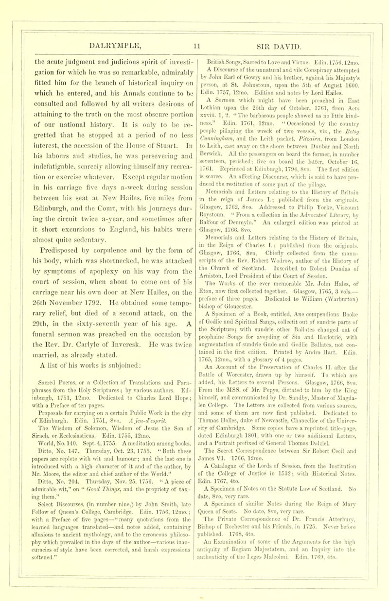 the acute judgment and judicious spirit of investi- gation for wliicli lie was so remarkable, admii ahly fitted liim for the branch of historical inquiry on whicli he entered, and his Annals continue to be consulted and followed by all writers desirous of attaining to the truth on the most obscure portion of our national history. It is only to be re- gretted that he stopped at a period of no less interest, the accession of the House of Stuart. In his labours and studies, he was persevering and indefatigable, scarcely allowing himself any recrea- tion or exercise whatever. Except regular motion in his carriage five days a-weok during session between his seat at New Hailos, five miles from Edinburgh, and the Court, with his journeys dur- ing the circuit twice a-year, and sometimes after it short excursions to England, his habits were almost quite sedentary. Predisposed by corpulence and by the form of his body, which was shortnecked, he was attacked by symptoms of apoplexy on his way from the court of session, when about to come out of his carriage near his owni door at New Hailes, on the 26th November 1792. He obtained some tempo- rary relief, but died of a second attack, on the 29th, in the sixtj'-seventh year of his age. A funeral sermon was preached on the occasion by the Rev. Dr. Carlyle of Invcresk. He was twice married, as alread}' stated. A list of his works is subjoined: Sacred Poems, or a Collection of Translations and Para- phrases from the Holy Scriptures ; by various authors. Ed- inburgh, 1751, 12ino. Dedicated to Charles Lord Hope; with a Preface of ten pages. Proposals for carrying on a certain Public Work in the city of Edinburgh. Edin. 1751, 8vo. A jeu-d'esprit. The Wisdom of Solomon, Wisdom of Jesus the Son of Sirach, or Ecclesiasticus. Edin. 1755, 12mo. World, No. 140. Sept. 4,1755. A meditation among books. Ditto, No. 147. Thursday, Oct. 23, 1755.  Both these papers are replete with wit and humour; and the last one is introduced with a high character of it and of the author, by Mr. Moore, the editor and chief author of the World. Ditto, No. 204. Thursday, Nov. 25, 1756.  A piece of admirable wit, on  Good T/iini^n, and the propriety of tax- ing them. Select Discourses, (in number nine.) by ,Tohn Smith, hate Fellow of Queen's College, Cambridge. Edin. 1756, 12mo.; with n Preface of five pages— many quotations from the learned langu.ages translated—and notes added, containing allusions to ancient mythology, and to the erroneous philoso- pliy which prevailed in tlie d.ays of the author—various inac- curacies of style have been corrected, and harsh expressions softened. British Song.s, Sacred to Love and Virtue. Ivlin. 1756,12ino. A Discourse of the unnatural and vile Conspiracy attempted by John Earl of GowTy and his brother, against his Majesty's person, at St. Johnstoun, upon the 5th of August 1600. Edin. 1757, 12mo. Edition and notes by Lord Hailes. A Sermon which might have been preached in East Lotliian upon the 25th day of October, 1761, from Acts xxviii. 1, 2. The barbarous people showed us no little kind- ness. Edin. 1761, 12mo. Occasioned by the country people pillaging the wreck of two vessels, viz , the BelKy Cunnim/ham, and the Leith packet, Pitcairn, from London to Leith, cast away on the shore between Dunbar and North Bei-wick. All the passengers on board the former, in number seventeen, perished; five on board the latter, October 16, 1761. Reprinted at Edinburgh, 1794, 8vo. The first edition is scarce. An affecting Discourse, which is said to have pro- duced the restitution of some part of the pillage. Memorials and Letters relating to the History of Britain in the reign of .lami's L; published from the originals. Glasgow, 1762, 8vo. Addressed to Philip Yorke, Viscount Roystoun.  From a collection in the Advocates' Library, by Balfour of Denmyln. An enlarged edition was printed at Glasgow, 1766, 8vo. Memorials and Letters relating to the Histoiy of Britain, in the Reign of Charles I.; published from the originals. Glasgow, 1766, 8vo. Chiefly collected from the manu- scripts of the Rev. Robert Wodrow, author of the History of the Church of Scotland. Inscribed to Robert Dundas of Amiston, Lord President of the Court of Session. The Works of the ever memorable Mr. .lolm Hales, of Eton, now first collected together. Glasgow, 1765, 3 vols.— preface of three pages. Dedicated to William (Warburton) bishop of Gloucester. A Specimen of a Book, entitled, Ane compendious Booke of Godlie and Spiritual Sangs, collectit out of sundrie parts of the Scripture; with sundrie other Ballates changed out of prophaine Songs for avoyding of Sin and Harlotrie, with augmentation of sundrie Gude and Godlie Ballates, not con- tained in the first edition. Printed by Andro Hart. Edin. 1765, 12mo., with a glossary of 4 pages. An Account of the Presei-vation of Charles ] L after the Battle of Worcester, drawn up by himself. To which are \ added, his Letters to several Persons. Glasgow, 1766, 8vo. From the MSS. of Mr. Pepys, dictated to him by the King himself, and communicated by Dr. Sandby, ULasterof Jl.agda- len College. The Letters are collected from various sources, and some of them are now first published. Dedicated to Thomas Holies, duke of Newcastle, Chancellor of the Univer- sity of Cambridge. Some copies have a reprinted title-page, dated Edinburgh 1801, witli one or two additional Letters, and a Portrait prefi.xed of General Thomas Dalziel. The Secret CoiTespondence between Sir Robert Cecil and James VL 1766, 12mo. A Catalogue of the Lords of Session, from the Institution of the College of Justice in 1532; with Historical Notes. Edin. 1767, 4to. A Specimen of Notes on the Statute Law of Scotland. No date, 8vo, veiy rare. A Specimen of similar Notes during the Reign of Marv Queen of Scots. No date, 8vo, very rai'e. The Private CoiTespondence of Dr. Francis Atterburv, Bishop of Rochester and his Friends, in 1725. Never before published. 1768, 4to. An Examination of .some of the Arguments for tlie high antiquity of Regiam M.ajestatem, and an Inquiry into the authenticity of the Leges Malcolmi. Edin. 1769, 4to.