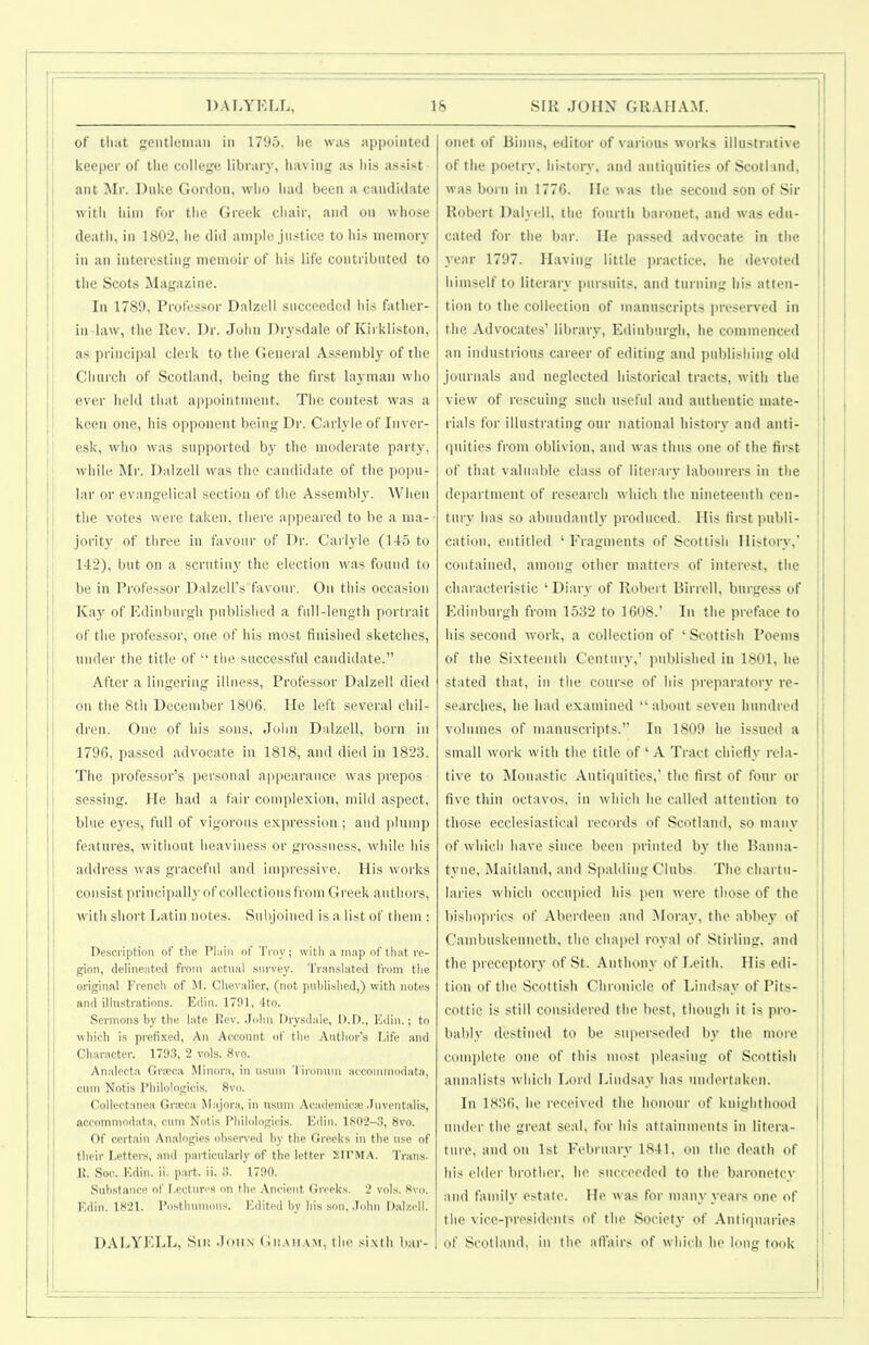 i of tliiit geutlemaii in 1795, lie was iippoiiited j keeper of tlie college llbraiy, having as liis assist j <mt Jlr. Duke Gordon, who iiad been a candidate j with liini for the Greek chair, and on whose I death, in 1802, he did ample justice to his memory I in an interesting memoir of his life contributed to ! the Scots Magazine. In 1789, Professor Dalzell succeeded liis fatlier- I in-law, the Rev. Dr. John Drj-sdale of Kii kliston, I as principal clerk to the General A.s.^embl}' of the Cliurcli of Scotland, being the first layman who ever held that appointment. The contest vvas a keen one, his opponent being Dr. Carlyle of Inver- esk, who was supi)orted by the moderate party. J while l\Ir. Dalzell was the candidate of the popu- lar or evangelical section of the Assemble. When j the votes were taken, there appeared to be a ma- j jority of three in favour of Dr. Carlyle (145 to I 142), but on a scrutiny the election was found to j be in Professor Dalzell's favour. On this occasion I Kay of I^diiiburgli published a full-length portrait 1 of the professor, oiie of his most finished sketches, under the title of the successful candidate. After a lingering illness. Professor Dalzell died on the 8tli December 1806. He left several chil- dren. One of his sous, Jolin Dalzell, born in 1796, pas.sed advocate in 1818, and died In 1823. j The professor's personal ajjpearance was prepos sessing. He had a fair complexion, mild aspect, blue eyes, full of vigorous expression ; and plump features, without heaviness or grossness, while his address was graceful and impressive. His works consist principally of collections from Greek authors, with short Latin notes. Subjoined is a list of them : Description of tlin PImiii of Troy; witli ;i map of tlmt re- gion, delineiited from act\ml survey. 'I'ran.-ilated from the original Frencli of M. Clievalier, (not publislieJ,) with notes and illustrations. Edin. 1791, 4to. Sermons by the late Rev. John Drysdale, D.D.. Kdiii.; to wliich is prefixed. An Account of tho Author's Life and Character. 179.3, 2 vols. 8vo. I Analecta Gncca Minora, in nsum 'I iroinim atcominodata, cum Notis Wiilologicis. 8vo. Collectanea Gra;ca Majora, in ustini .\caileniica> ,Iiivent:dis, accommodata, cum Notis Philolosjicis. Edin. 1802-3, 8vo. Of certain Analogies ohsen'eil by the Greeks in the use of their Lettei-s, and particularly of the letter XITMA. Trans. 1{. Soc. Edin. ii. part. ii. ,3. 1790. Substance of Lectures on the .\ncient Greeks. 2 vols. Svo. Edin. 1S21. Posthumous. Edited by his son, .lohn Dalzell. DALYKLL, Su; .Ioun (iu.MiAM, the sixih bar- onet of Binns, editor of various works illustrative of the poetry, history, and antiquities of Scotland, was born in 1776, He was the second son of Sir Robert Dalyell, the fourth baionet, and was edu- cated for the bar. He passed advocate in the year 1797. Having little practice, he devoted himself to literary pursuits, and turning his atten- tion to the collection of mannscripts preserved in the Advocates' library, Edinburgh, he commenced an industrious career of editing and publishing old journals and neglected historical tracts, with the view of rescuing such useful and authentic mate- ' rials for illustrating our national history and anti- (jnities from oblivion, and was thus one of the first j of that valuable class of literary labourers in the | dei)artmcnt of research which the nineteenth cen- j tury has so abundantly pnidueed. His first jMibli- cation, entitled ' Fragments of Scottish History,' | contained, among other matters of interest, the characteristic 'Diary of Robeit IJirrcll. bin-gess of Edinburgh from 1532 to 1608.' In the preface to I his second work, a collection of 'Scottish Poems ! of the Sixteenth Century, published in 1801, he stated that, in the course of his prei)aratory re- searches, he had examined  about seven hundred volumes of manuscripts. In 1809 he issued a small work with the title of ' A Tract chiefly rela- tive to Monastic Antirpiities,' the first of four or five thin octavos, in which he called attention to those ecclesiastical records of Scotland, so many of which have since been printed by the Hauna- [ tyne, Maitland, and Spalding Clubs. The chartu- laries which occupied his pen were those of the bishoprics of Aberdeen and jNIoray, the abbey of Cambnskenueth, the chapel royal of Stirling, and the preceptory of St. Anthony of I.eith. His edi- tion of the Scottish Cliionicle of Lindsay of Pits- cottic is still considered the best, though it is pro- bably destined to be superseded by the more couii)U'te one of this nu)st pleasing of Scottish anmdists which Lord I>indsay has undertaken. In 1836, he received the honour of knighthood under the great seal, tor his attainments in litera- ture, and on 1st February 1841, on the death of his elder brother, he succeeded to the baronetcy and family estate. He \\ as for many years one of the vice-iM-esidents of the Society' of Antirinaries of Scotland, in the affairs of which he long took