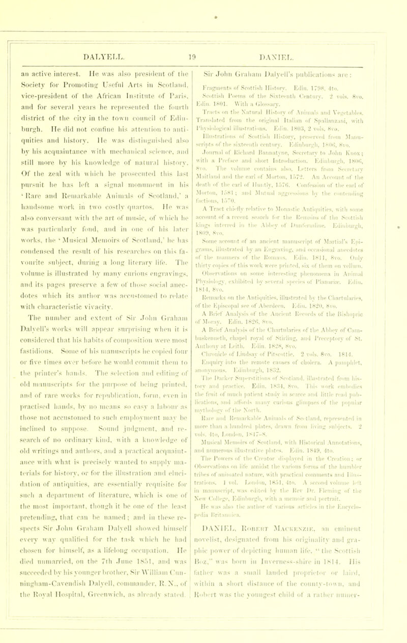 DATA'ELL. 10 DAXIK r„ nn ai'tixc iiiiiMc^t. Ili' was also pri'sulciit of Ilic Society for I'l-oiiiotiii^c Useful Arts in Scotlaiiil. vice-presiilfiit of tlie African Iiislitiite of I'aris. and fur scvi'imI xcars lie ri'|ircscnlc(l llic tniirtli liisii'ici of ilir liiv in llic town (■(iinicil of Kiliii- liur:,'ti. lie iliil Met roiitinc liis allcniion lo anti- quitii's ami liislciry. lie \vas (listin^rMislicd also hy liis a(i|iiaintaiK'(' «itli nici'lianical scicnrc, and slill nioii' hy liis kno\vl(>d;;e of iiiitural liistory. Of llic zeal uilli ulni-li lie ]iri>sceiiled tliis last inn-iiit lie lias left a si;:nal nionnnient in his • iiare and Reniarlialilo Animals of Scotland, a liaiidsdiiii' \V(irk in two costly (|iiarlos. Me was aNi) cciincrsaiit uiili llic art i^f niii-ic. of wliicli lie was |iailiciil:irly fund, and in niio nf Ids later works, till- ' Musical .Memoirs of Scotland. lie lias condensed llic result ol' Ids resoarclies on this fa- \'iiirilc >iiliicct. diirinj; a loiitr literary life. The Niiluiiic is illustrated liv manv curious en;rravini;s, and its |ia;;cs |ircscr\ e a few of those social anec- doics \\ lii( li its aiitlmr w;is acciwtonicd ti> relate  iih characteristic vivacity. 'I'lie mimlier and extent of Sir John (Jrahani DalyoH's works w ill appear sm'prisin<; when it is considered that his lialiit.s of coniixisilion were most faslidion.s. Some of liis manuscripts he copied four or five timofi over hefnre he would commit them lo the printer'.* hands. The s< lecti«*n and editinjr of old manuscripts l<ir the |)nrposi> of lieiii;: printed, and of lare works for republication, form, even in l>racliseil liamls, hy no mean.* so easy a lahonr as those not accustomed to such employment may he inclined to suppose. SiMnid jiid};nient. and re- search of no ordinary kind, with a knowled<;<> of old \vritin;.'s and aullnirs. and a pr.u lical acqiiaint- aiice with what i^ )neciscly wanted lo supi>ly nia- tciials for hi-tory. or for the illustration and eluci- dation of antif|uities, are essentially requisite for such a (le|)nrtinent of literature, which is one of the most inqiortant. thou^li it he one of the least pretending, that can he named ; and in these re- spects Sir John (Irahain Dalyell showed himself every way qiialitieil for the task which he had chosen for himself, as ii lifeli>iip occupation. lie died unmarried, on the 7th June I80I, and was succeeded hy his youn;.'er hi other. Sir AViliiam (uii- ninfrhani-Cavendish Dalyell, commander. H.N., of the Hoyal Hospital, (Ireenwich, as nlri'ady stated. Sir John (iialiani Dalyell's pnldicalinn^ an;: Kr.igincnts of .Soiittisli History. Kilin. 17!IK. 4tn. .Sciitti.sli INioins <if tin; Si.xtot-nlli Ci-iiliiiy. 2 vols. H\<>. K.liii. IKOl. With a (ilossjrv. Trai ls on tlh' Niitiiriil History of .\niiiiiils iiiui Vi'l:< i.i1)Ii-h. 'rr.iiisliitod fioin llie (iripniil Itiilian of Sp:illnnz:iiii, willi I'liysioliipcal illiistralioiiH. Kilin. IHO.S, 2 vol.s. Kvo. Ilhistiatiiiiis of .Siotlihli liistory, pri'.scrvi-d froiii ,Maim- scripts of till- si.\tcc-iitli rcntiiry. K(liiilMir<,'li, Ixm;, Hvo. .louni.il of ItichanI Haiinatyno, ■Si'crctary to .loliii Knox; witli a I'rrfao' and .slioit liitiodiiction. Kdinljiii;;li. IKOli, JSvo. 'I'lip voliiiiip ('onlaiii>i also. l,i-;ioi-s fioiii .sci ri l.ii v .Maill.ind anil tlic- carl of .Morton, I.'>72. An .Atiount of tliu dcatli of till- carl of llunlly, l.')7(i. Confession of tin- i-arl of .Morion, I,-.SI ; and .Miiliial :i^';;icsslo)is liy llii' cinli-iiilinj; fa.tion.s. I.TO. A Tract cliii lly n lalivc to .Monastic .Antiipiitics. willi some account of a icccnl, mmicIi l^r the l!i-ni;iiiis of llio .Scotlisli kiiijjs intom-d in liic .\M-y of Uiinririjiiinc. ICiiinijiuf;!!, 1HII!», «vo. .'sonic .'icconiit of an anciont manuscript of MailiaPs I'lii- j;raiiis, illii.stralcd liy an Kii;;ravin};, .iiid occasional anecdotes of tile ni.iiiners of the I'oniaiis. Kdin. Isll, 8vo. Onlv lliirly copies of tins work were printed, six o( tliem on velhiin. (Jl)servatioiis on some iiiterestiii!; plieiiomeiia in .-Xiiiinal l'liy.siii|o<x_v, exiiihited liv several spi-cii-s of I'lanaria>. Ivdin. isi l, 8vo. Kemark.s on tlie .\ntii)iiilies, illustrated l.y the Ciiarliilario, of llip Kpi.scopal see of Aherdceii. Kdin. 1S2(I, «vo. A Hrief Analysis of the ,\iicient Iteconis of the llisliopric of Moray. Kdin. 1^2(5. .siv.i. A lirief Analysis of the Cliarlnlaries of the .Mihey of Caiii- hiiskeniielli, cli.-ipel royal of Stirling, and riecejiluiy of .St. Aiilhony ;it I.i'illi. Kdin. 1H2S, ,Svo. Cliroiiicle of l.iiid.s.ay of I'itscottie. 2 vols. 8vo. ISl ). ICnqniry into the reniotc cantes of cholera. A paiiiplilet, .inonynions. Kdinbiir/h, lt>.'>2. The Darker Snperstiiiiins of .s;cotiand. illiislrated from liis- tory and practice. Edin. .Svo. l liis work i niliodies the fruit of mncli patient .study in scarce and little read pnh- lications, and ••iironls many curious glimpses of the |>npiilar inyiholou'v of the Norlli. Itare and Iteinarkahlp Aniin.'ds of .Sc. lland. ropresenteri in more than a liniidred plate.s, drawn from livin;; .snhjects. 2 vols, llo, London, I.SI7-S. Musical Memoirs of .Scotland, with lliitlonral .Annotations, and numerous illiistralive plates. Kdin. I.'<-19. Ito. The Powers of the Creator displayed in the Creation: or Oliservations on life amidst llie various forms of the humhler tiilies of animated natniv. with practicjil comments and Ilhis- tralioiis. 1 vol. l/ondon, IH.il. -Ito. A ,scr/>nd volume I. It in inannscript, was eililed hy the Itev Itr, Klemiri(; of the New Colle;;e, Kdinhiireh, with a memoir and piiitrait. He was also llie author of various arlicl.s in the Kncyclo- pedia ItrilMin.ic-.-i. D.WIl'.L. I!i>iii;i:t M.\( ukn/.ik. an eminent novelist, desis:uated from hi.« ori;;inality .niid •.'la- pliic jiower of depictiii;; human lil'e. the .Scottish I)i'Z, w as hi'iii ill lin eriicss-shire in Isl ). liis father was a small lauded proprietur or laini, w ithin a short distance of the coiinty-t<iw n. ami l{idirrt was the yonnrjest child ol a raihcr iiiiiner-
