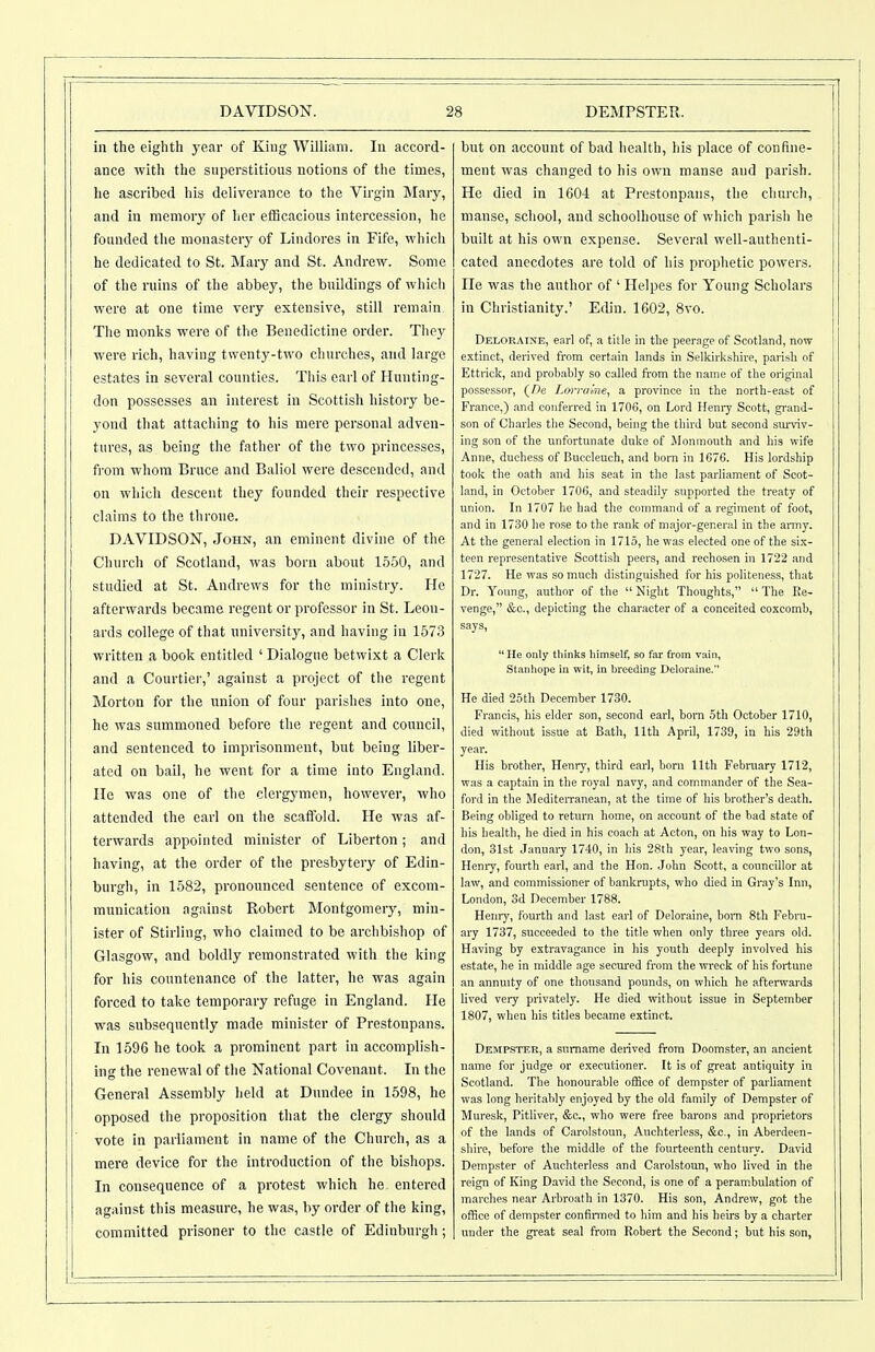 in the eighth year of King William. In accord- ance with the superstitious notions of the times, he ascribed his deliverance to the Virgin Mary, and in memory of her efficacious intercession, he founded the monastery of Lindores in Fife, which he dedicated to St. Mary and St. Andrew. Some of the ruins of the abbey, the buildings of which were at one time very extensive, still remain The monks were of the Benedictine order. They were rich, having twenty-two churches, and large estates in several counties. This earl of Hunting- don possesses an interest in Scottish history be- yond that attaching to his mere personal adven- tures, as being the father of the two princesses, from whom Bruce and Baliol were descended, and on which descent they founded their respective claims to the throne. DAVIDSON, John, an eminent divine of the Church of Scotland, was born about 1550, and studied at St. Andrews for the ministry. He afterwards became regent or professor in St. Leon- ards college of that university, and having in 1573 written a book entitled ' Dialogue betwixt a Clerk and a Courtier,' against a project of the regent Morton for the union of four parishes into one, he was summoned before the regent and council, and sentenced to imprisonment, but being liber- ated on bail, he went for a time into England. He was one of the clergymen, however, who attended the earl on the scaffold. He was af- terwards appointed minister of Liberton; and having, at the order of the presbytery of Edin- burgh, in 1582, pronounced sentence of excom- munication against Robert Montgomery, min- ister of Stirling, who claimed to be archbishop of Glasgow, and boldly remonstrated with the king for his coimtenance of the latter, he was again forced to take temporary refuge in England. He was subsequently made minister of Prestonpans. In 1596 he took a prominent part in accomplish- ing the renewal of the National Covenant. In the General Assembly held at Dundee in 1598, he opposed the proposition that the clergy should vote in parliament in name of the Church, as a mere device for the introduction of the bishops. In consequence of a protest which he entered against this measure, he was, by order of tlie king, committed prisoner to the castle of Edinburgh; but on account of bad health, his place of confine- ment was changed to his own manse and parish. He died in 160-1 at Prestonpans, the church, manse, school, and schoolhouse of which parish he built at his own expense. Several well-authenti- cated anecdotes are told of his prophetic powers. He was the author of ' Helpes for Young Scholars in Christianity.' Eflin. 1602, 8vo. Deloraine, earl of, a title in the peerage of Scotland, now extinct, derived from certain lands in Selkirkshire, parish of Ettrick, and probably so called from the name of the original possessor, (De Lorra'me, a province in the north-east of France,) and conferred in 1706, on Lord Henry Scott, grand- son of Charles the Second, being the third but second sm-viv- ing son of the unfortunate duke of iMonmouth and his wife Anne, duchess of Buccleuch, and born in 1676. His lordship took the oath and his seat in the last parliament of Scot- land, in October 1706, and steadily supported the treaty of union. In 1707 he had the command of a regiment of foot, and in 17.30 he rose to the rank of major-general in the army. At the general election in 1715, he was elected one of the six- teen representative Scottish peers, and rechosen in 1722 and 1727. He was so much distinguished for his politeness, that Dr. Young, author of the  Night Thoughts,  The Ee- venge, &c., depicting the character of a conceited coxcomb, says,  He only tliinks himself, so far from vain, Stanhope in wit, in breeding Deloraine.'' He died 25 th December 1730. Francis, his elder son, second earl, bom oth October 1710, died without issue at Bath, 11th April, 1739, in his 29th yeai\ His brother, Henry, third earl, born 11th February 1712, was a captain in the royal navy, and commander of the Sea- ford in the MediteiTanean, at the time of his brother's death. Being obliged to return home, on account of the bad state of his health, he died in his coach at Acton, on his way to Lon- don, 31st Januaiy 1740, in his 28th year, leaving two sons, Hemy, fourth earl, and the Hon. John Scott, a councillor at law, and commissioner of bankrupts, who died in Gray's Inn, London, 3d December 1788. Hemy, fourth and last earl of Deloraine, bom 8th Febru- ary 1737, succeeded to the title when only three years old. Having by extravagance in his youth deeply involved his estate, he in middle age secm-ed from the wreck of his fortune an annuity of one thousand pounds, on which he afterwards lived very privately. He died vrithout issue in September 1807, when his titles became extinct. Dempster, a surname derived from Doomster, an ancient name for judge or executioner. It is of great antiquity in Scotland. The honourable office of dempster of parUament was long heritably enjoyed by the old family of Dempster of Muresk, Pitliver, &c., who were free barons and proprietors of the lands of Carolstoun, Auchterless, &c., in Aberdeen- shire, before the middle of the fourteenth century. David Dempster of Auchterless and Carolstoun, who lived in the reign of King David the Second, is one of a peram.bulation of marches near Arbroath in 1370. His son, Andrew, got the office of dempster confinned to him and his heirs by a charter under the gi-eat seal from Robert the Second; but his son,