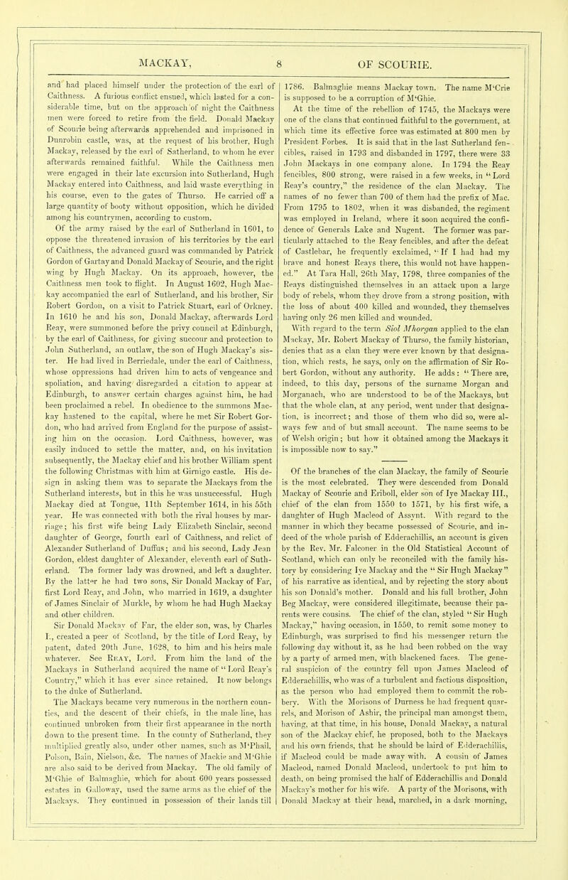 and had placed Iiimself under the protection of the earl of Caithness. A furious confiiot ensued, which lasted for a con- siderable time, but on the approach of night the Caithness men were forced to retire from the field. Donald Mackay of Scoune being afterwards apprehended and imprisoned in Dunrobin castle, was, at the request of his brother, Hugh Mackay, released by the earl of Satherland, to whom he ever afterwards remained faithful. While the Caithness men were engaged in their late excursion into Sutherland, Hugh Mackay entered into Caithness, and laid waste everything in his course, even to the gates of Thurso. He carried off a large quantity of booty without opposition, which he divided among his countrymen, according to custom. Of the army raised by the earl of Sutherland in 1601, to oppose the threatened invasion of his territories by the earl of Caithness, tlie advanced guard was commanded by Patrick Gordon of Gartayand Donald Mackay of Scourie, and the right wing by Hugh Mackay. On its approach, however, the Caithness men took to fiight. In August 1602, Hugh Mac- kay accompanied the earl of Sutherland, and his brother. Sir Robert Gordon, on a visit to Patrick Stuart, earl of Orkney. In 1610 he and his son, Donald Mackay, afterwards Lord Reay, were summoned before the privy council at Edinburgh, by the earl of Caithness, for giving succour and protection to John Sutherland, an outlaw, the son of Hugh Mackay's sis- ter. He had lived in Berriedale, under the earl of Caithness, whose oppressions had driven him to acts of vengeance and spoliation, and having disregarded a citation to appear at Edinburgh, to answer certain charges against him, he had been proclaimed a rebel. In obedience to the summons Mac- kay hastened to the capital, where he met Sir Robert Gor- don, who had arrived from England for the purpose of assist- ing him on the occasion. Lord Caithness, however, was easily induced to settle the matter, and, on his invitation subsequently, the Mackay chief and his brother William spent the following Christmas with him at Girnigo castle. His de- .sign in asking them was to separate the Mackays from the Sutherland interests, but in this he was unsuccessful. Hugh Mackay died at Tongue, 11th September 1614, in his 55th year. He was connected with both the rival houses by mar- riage; his first wife being Lady Elizabeth Sinclair, second daughter of George, fourth earl of Caithness, and relict of Alexander Sutherland of Duffus; and his second, Lady Jean Gordon, eldest daughter of Alexander, eleventh earl of Suth- erland. The foi-mer lady was drowned, and left a daughter. By the latt'fr he had two sons. Sir Donald Mackay of Far, first Lord Reay, and .John, who married in 1619, a daughter of James Sinclair of Murkle, by whom he had Hugh Mackay and other children. Sir Donald JLiekay of Far, the elder son, was, by Charles I., created a peer ot Scotland, by the title of Lord Reay, by patent, dated 20th June, 1628, to him and his heirs male whatever. See Ricay, Lord. From him the land of the Mackays in Sutherland acquired the name of Lord Reay's Country, which it has ever since retained. It now belongs to the duke of Sutherland. The Mackays became very numerous in the northern coun- ties, and the descent of their chiefs, in the male line, has continued unbroken ft-orn their first appearance in the north down to the present time. In the county of Sutherland, they multiplied greatly also, under other names, such as M'Phail. Poison, Bain, Nielsen, &c. The names of Mackie and M'Ghie are also said to be derived from Mackay. Tlie old family of M'Ghie of Balmaghie, which for about 600 years posses.sed estates in Galloway, used the same arms as the chief of the Mackays. They continued in possession of their lands till 1786. Balm.agliie means Mackay town. The name M'Crie is supposed to be a coiTuption of M'Ghie. At the time of the rebellion of 174.5, the Mackavs were one of the clans that continued faithful to the government, at which time its effective force was estimated at 800 men by President Forbes. It is said that in the last Sutherland fen- cibles, raised in 1793 and disbanded in 1797, there were 33 John Mackays in one company alone. In 1794 the Reav fencibles, 800 strong, were raised in a few weeks, in Lord Reay's countiy, the residence of the clan Mackay. The names of no fewer than 700 of them had the prefix of Mac. From 1795 to 1802, when it was disbanded, the regiment was employed in Ireland, where it soon acquired the confi- dence of Generals Lake and Nugent. The former was par- ticularly attached to the Reay fencibles, and after the defeat of Castlebar, he frequently exclaimed, '■ If I had had my brave and honest Reays there, this would not have happen- ed. At Tara Hall, 26th May, 1798, three companies of the Reays distinguished themselves in an attack upon a large body of rebels, whom they drove from a strong position, with the loss of about 400 killed and wounded, they themselves having only 26 men killed and wounded. With regard to the term Siol Mhoi'gan applied to the clan Mackay, Mr. Robert Mackay of Thurso, the family historian, denies that as a clan they were ever known by that designa- tion, which rests, he says, only on the affirmation of Sir Ro- bert Gordon, without any authority. He adds : There are, indeed, to this day, persons of the surname Morgan and Morganaoh, who are understood to be of the Mackays, but that the whole clan, at any period, went under that designa- tion, is incorrect; and those of them who did so, were al- ways few and of but small account. The name seems to be of Welsh origin; but how it obtained among the Mackays it is impossible now to say. Of the branches of the clan Mackay, the family of Scourie is the most celebrated. They were descended from Donald Mackay of Scourie and Eriboll, elder son of lye Mackay III., chief of the clan from 1550 to 1571, by his first wife, a daughter of Hugh Jlacleod of Assynt. With regard to the manner in which they became possessed of Scourie, and in- deed of the whole parish of Edderachillis, an account is given by the Rev. Mr. Falconer in the Old Statistical Account of Scotland, which can only be reconciled with the family his- tory by considering lye Mackay and the Sir Hugh Mackay of his narrative as identical, and by rejecting the story about his son Donald's mother. Donald and his full brother, John Beg Mackay, were considered illegitimate, because their pa- rents were cousins. The chief of the clan, styled Sir Hugh Mackay, having occasion, in 1550, to remit some money to Edinburgh, was surprised to find his messenger return the following day without it, as he had been robbed on the way by a party of armed men, with blackened faces. The gene- ral suspicion of the country fell upon James Macleod of Edderacliillis, who was of a turbulent and factious disposition, as the person who had employed them to commit the rob- berv. With the Morisons of Durness he had fi-equent quar- rels, and Morison of Ashir, the principal man amongst them, having, at that time, in his house, Donald Mackay, a natural son of the Mackay chief, he proposed, both to the Mackays and his own friends, that he should be laird of Edderacliillis, if Macleod could be made aw.'iy with. A cousin of James Macleod, named Donald Macleod, undertook to put him to death, on being promised the half of Edderachillis and Donald Mackav's mother for his wife. A party of the Morisons, with Donald Mackay at their liead, marched, in a dark morning,