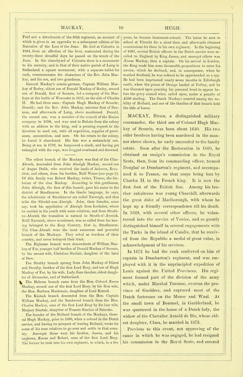 Ford and a detachment of the 86th regiment, an account of which is given in an appendix to a subsequent edition of his Narrative of the Loss of the Juno. He died at Calcutta in 1804, from an affection of the liver, contracted during the tvpenty-three dreadful days he passed on the wreck of the Juno. In the churchyard of Calcutta there is a monument to his memory, and in that of their native parish of Lairg in Sutherland a square monument, with a separate tablet for each, commemorates the characters of the Rev. John Mac- kay, and his son, and two grandsons. General Mackay's cousin-german. Captain William Mac- kay of Borley, eldest son of Donald Mackay of Borley, second son of Donald, first of Scourie, led a company of the Mac- kays at the battle of Worcester in 10.51, on the side of Charles IL He liad three sons: Captain Hugh Mackay of Scourie; Donald; and the Rev. John Mackay, minister first of Dur- ness, and afterwards of Lairg, above mentioned. Donald, the second son, was a member of the council of the Darien company in 1698, and was sent to Britain from the colony with an address to the king, and a pressing request to the directors to send out, with all expedition, supplies of provi- sions, ammunition, and men. On his return to the colony, lie found it abandoned. His fate was a melancholy one. Being at sea in 1702, he harpooned a shark, and ha\'ing got entangled with the rope, was dragged overboai'd and drowned. The eldest branch of the Maekays was that of the Clan- Abrach, descended from John Aberigh Jlaokay, second son of Angus Dubh, who received tlie lands of Achness, Brea- chat, and others, from his brother, Neill Wasse (see page 5). Of this family was Robert Mackay, writer, Thurso, the his- torian of the clan Mackay. According to this gentleman, Jolm Abeiigh, the first of this branch, gave his name to the district of Strathnaver. In the Gaelic language, he says, the inhabitants of Strathnaver are called Naverigh, and that tribe the Sliochd-nan-Aberigh. John, their founder, some say, took his appellation of Aberigh from Lochaber, where he resided in Iiis youth with some relatives, and froiri Strath- na-Aberich tlie transition is natural to Stratb-n'-Averich. Neill Naverich, above mentioned, was so called from his hav- ing belonged to the Keay Country, that is, Strathnaver. Tlie Clan-Abrach were the most numerous and powerful branch of the Maekays. They acted as wardens of their country, and never betrayed their trast. The Bighouse branch were descendants of William Mac- kay of Far, younger half brother of Donald Mackay of Scourie, by his second wife. Christian Sinclair, daughter of the laird of Dun. The Strathy branch sprung from John Mackay of Dilred and Strathy, brother of the first Lord Reay, and son of Hugh Mackay of Far, by his wife. Lady Jane Gordon, eldest daugh- ter of Alexander, earl of Sutherland. \ The Melness branch came from the Hon. Colonel .ffineas Mackay, second son of the first Lord Reay, by his first wife, the Hon. Barbara Mackenzie, daughter of Lord Kintail. The Kinloch branch descended from the Hon. Captain William Mackay, and the Sandwood branch from the Hon. Charles Mackay, sons of the first Lord Reay by his last wile, Marjory Sinclair, daughter of Francis Sinclair of Stircoke. The founder of the Holland branch of the Maekays, Gene- ral Hugh Mackay, prior to 1080, when a colonel in the Dutch service, and having no prospect of leaving Holland, wrote for some of liis near relatives to go over and settle in that coun- try. Amongst those were his brother, James, and his nephews, jEneas and Robert, sons of the fir.st Lord Reay. T'he former he took into his own regiment, in which, in a few years, he became lieutenant-colonel. The latter he sent to school at Utrecht for a short time, and afterwards obtained commissions forthein in his own regiment. In the beginning of 1687, several British officers in the Dutch service were re- called to England by King James, and amongst others was iEneas Mackay, then a captain. On liis arrival in London, the King made him some favourable propositions to enter his service, which he declined, and, in consequence, when he reached Scotland, he was ordered to be apprehended as a spy. He had been imprisoned nearly seven months in Edinburgh castle, when the prince of Orange landed at Torbay, and he was liberated upon granting his personal bond to appear be- fore the privy council when called upon, under a penalty of £500 sterling. The Dutch Macka3 s married among the no- bility of Holland, and one of the families of that branch held the title of baron. MACKAY, Hugh, a distinguished military commander, tlie third son of Colonel Hugh Mac- kay of Scourie, w;is bom about 1640. His two elder brotliers liaving been murdered in the man- ner above shown, he early succeeded to the family estate. Soon after the Restoration in 16G0, he obtained an ensign's commission in the Royal Scots, then, from its commanding officer, termed Douglas' or Dumbarton's regiment, and accompa- nied it to France, on tliat corps being lent by Cliarles II. to the French king. It is now the first foot of the British line. Among his bro- ther subalterns was young Churchill, afterwards the great duke of Marlborough, with whom he kept up a friendly correspondence till his death. In 1G69, with several other officers, he volun- teered into the service of Venice, and so greatly distinguished himself in several engagements with the Turks in the island of Candia, that he receiv- ed from tlie Republicr a medal of great value, in acknowledgment of his services. In 1672 he had the rank confei-red on him of captain in Dumbarton's regiment, and was em- ployed with it in the unprincipled expedition of Louis against tlie United Provinces. His regi- ment formed part of tlie division of tlie army which, under Marshal Turenne, overran the pro- vince of Gueldres, and captured most of the Dutch fortresses on the Meuse and Waal. At the small town of Bommel, in Guelderland, he was quartered in the liouse of a Dutch ladj', the widow of tlie Chevalier Arnold de Bie, whose eld- est daughter, Clara, he married in 1G73. Previous to this event, not approving of tlie cause in which he was engaged, lie liad resigned his commission in the Royal Scots, and entered