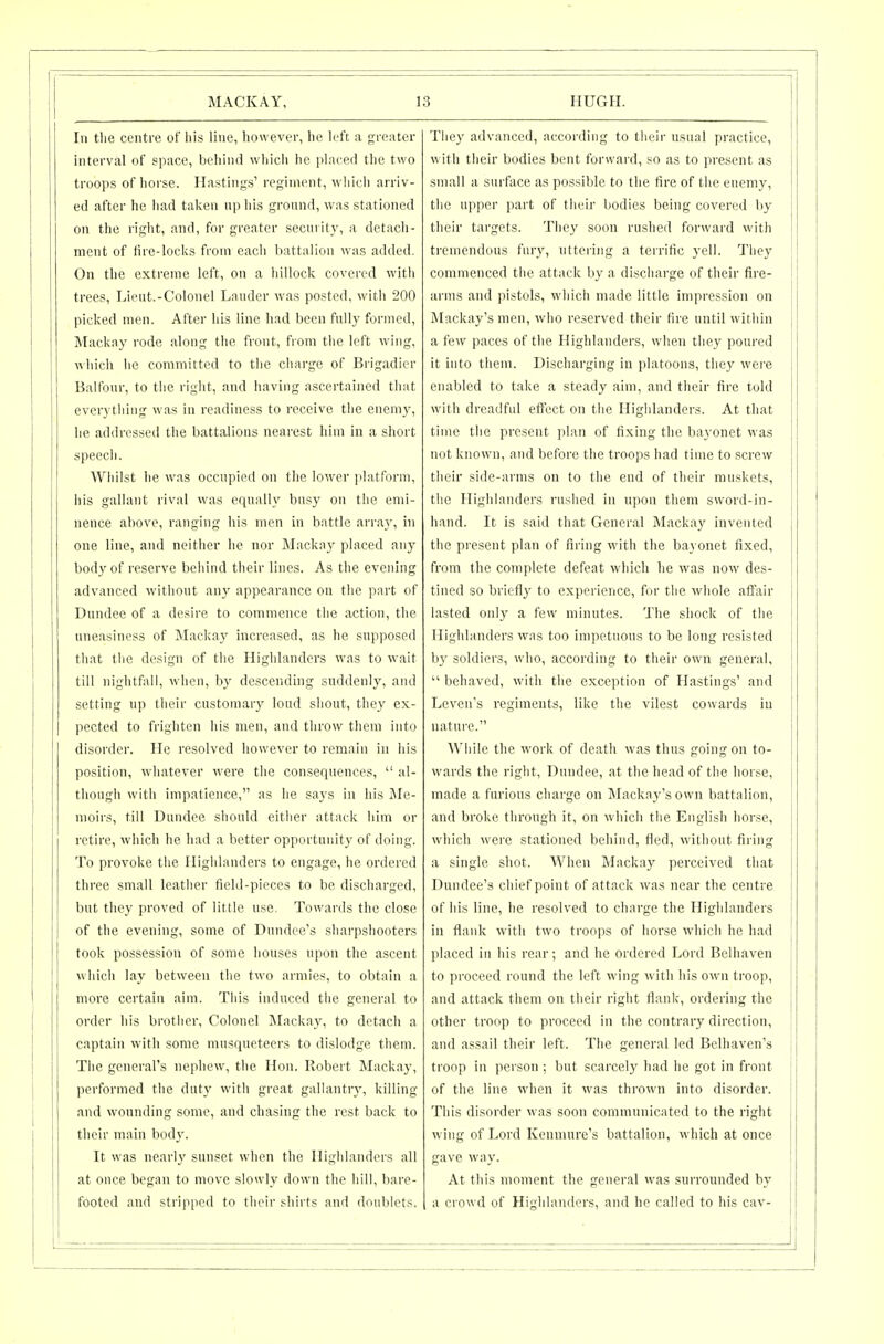 In tlie centre of liis line, however, he left a greater interval of space, behind which he placed the two troops of horse. Hastings' regiment, which arriv- ed after he had taken nphis ground, was stationed on the right, and, for greater security, a detach- ment of fire-locks from each b;Ut;ilion was added. On the extreme left, on a hillock covered with trees, Lieut.-Colonel Lauder was posted, with 200 picked men. After his line had been fully formed, Mackay rode along the front, from the left wing, which he committed to the charge of Brigadier Balfour, to the right, and having ascertained that everything was in readiness to receive the enemj^, he addressed the battalions nearest him in a short speech. Whilst he was occupied on the lower platform, his gallant rival was equally busy on the emi- nence above, ranging his men in battle array, in one line, and neither he nor Mackay placed any body of reserve behind their lines. As the evening advanced without any appearance on the part of Dundee of a desire to commence the action, the uneasiness of Mackay increased, as he supposed that the design of the Highlanders was to wait till nightfall, when, by descending suddenly, and setting up their customary loud shout, they ex- pected to frighten his men, und throw them into disorder. He resolved however to remain in his position, whatever were the consequences,  al- though with impatience, as he says in his ile- moirs, till Dundee should either attack him or retire, which he had a better opportunity of doing. To provoke the Highlanders to engage, he ordered three small leather field-pieces to be discharged, but they proved of little use. Towards the close of the evening, some of Dundee's sharpshooters took possession of some houses upon the ascent which lay between the two armies, to obtain a more certain aim. This induced the general to order his brother. Colonel Mackay, to detach a captain with some musqueteers to dislodge them. The general's nephew, the Hon. Robert Mackay, performed the duty with great gallantry, killing and wounding some, and chasing the rest back to their main body. It was nearly sunset when the Highlanders all at once began to move slowly down the hill, bare- footed and stripped to their shirts and doublets. They advanced, according to their usual practice, with their bodies bent forward, so as to present as small a surface as possible to the fire of the enemy, the upper part of theLi- bodies being covered by their targets. They soon rushed forward with tremendous fury, uttering a terrific yell. They commenced the attack by a discharge of their fire- arms and pistols, which made little impression on Mackay's men, who reserved their fire until within a few paces of the Highlanders, when they poured it into them. Discharging in platoons, they were enabled to take a steady aim, and their fire told with dreadful efl'ect on the Highlanders. At that time the present plan of fixing the ba\'onct was not known, and before the troops had time to screw their side-arms on to the end of their muskets, the Highlanders rushed in upon them sword-in- hand. It is said that General Macka}' invented the present plan of firing with the ba\ onet fixed, from the complete defeat which he was now des- tined so briefly to experience, for the whole affair lasted only a few minutes. The shock of the Highlanders was too impetuous to be long resisted by soldiers, who, according to their own general,  behaved, with the exception of Hastings' and Leven's regiments, like the vilest cowards in nature. While the work of death was thus going on to- wards the right, Dundee, at the head of the horse, made a furious charge on Mackay's own battalion, and broke through it, on which the English horse, which were stationed behind, fled, without firing a single shot. When Mackay perceived that Dundee's chief point of attack was near the centre of his line, he resolved to charge the Highlanders in flank with two troops of horse which he had placed in his rear; and he ordered Lord Belhaven to proceed round the left wing with his own troop, and attack them on their right flank, ordering the other troop to proceed in the contrary direction, and assail their left. The general led Belhaven's troop in person ; but scarcely had he got in front of the line when it was thrown into disorder. This disorder was soon communicated to the right wing of Lord Kcnmure's battalion, which at once gave way. At this moment the general was surrounded by a crowd of Highlanders, and he called to his cav-