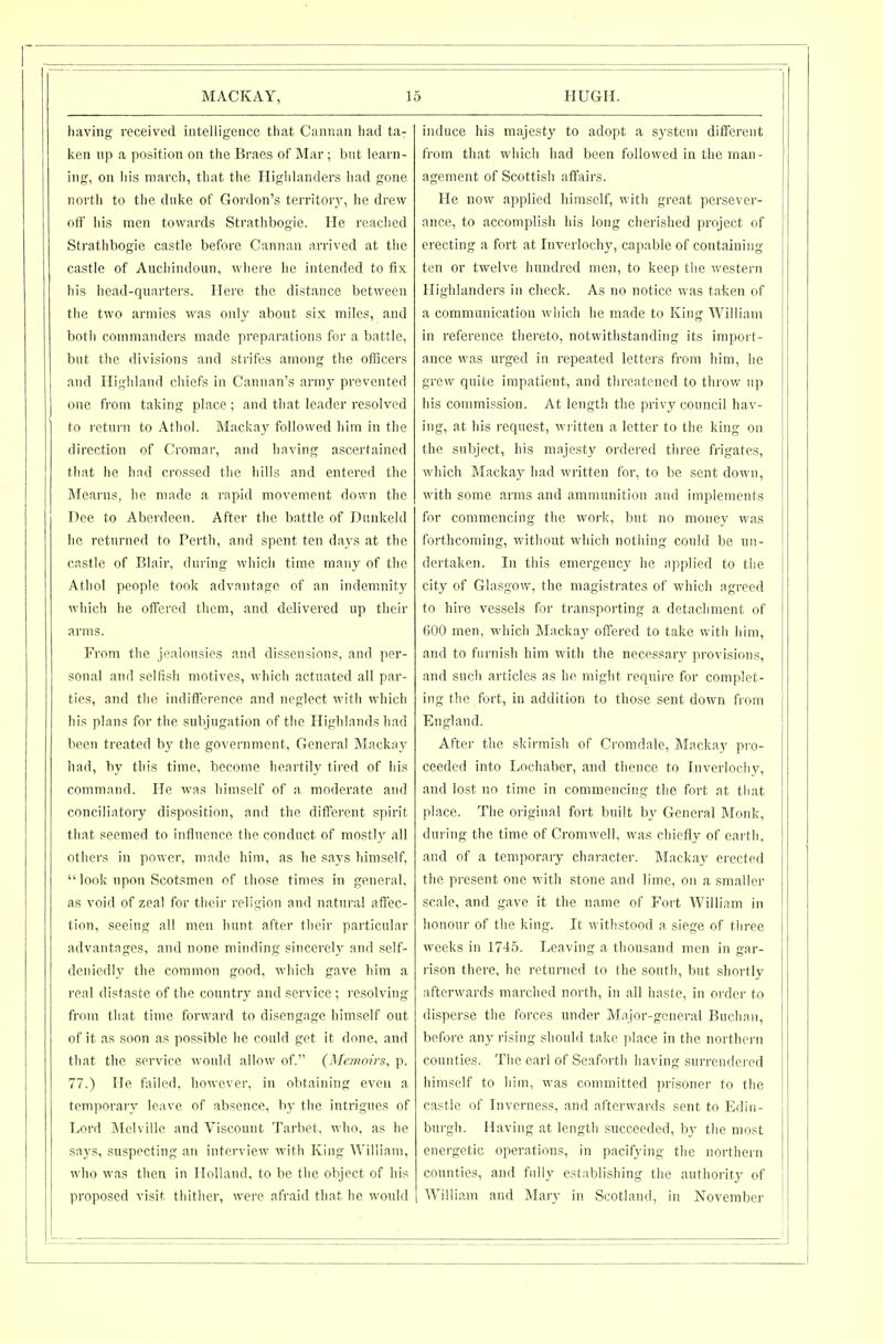 liaving received intelligence that Cannan had ta- ken up a position on the Braes of Mar; but leavn- inof, on liis march, that the Highlanders had gone north to the duke of Gordon's territoiy, he drew off his men towards Strathbogie. He reached Strathbogie castle before Cannan arrived at tiie castle of Aucliindoun, where he intended to fix his hcad-qnarters. Here the distance between the two armies was only about six miles, and both commanders made preparations for a battle, but the divisions and strifes among the officers and Highland chiefs in Cannan's army prevented one fi'om taking place ; and that leader resolved to return to Atliol. Mackay followed him in the direction of Croniar, and having ascertained that he had crossed the hills and entered the Mearns, he made a rapid movement down the Dee to Aberdeen. After the battle of Dunkeld he returned to Perth, and spent ten days at the castle of Blair, during which time many of the Atliol people took advantage of an indemnity which he offered them, and delivered up their arms. From the jealousies and dissensions, and per- sonal and selfish motives, which actuated all par- tics, and the indifference and neglect with which his plans for the subjugation of the Highlands had been treated by the government. General Mackay had, by this time, become heartily tired of his command. He was himself of a moderate and conciliatory disposition, and the different spirit that seemed to influence the conduct of mostly all others in power, made him, as he says himself,  look upon Scotsmen of those times in general, as void of zeal for their religion and natural affec- tion, seeing all men hunt after tlieir particular advantnges, and none minding sincerely and self- deniedly the common good, which gave him a real distaste of the country aiul service ; resolving from that time forward to disengage himself out of it as soon as possible he could get it done, and that the service would allow of. (Memoirs, p. 77.) He fiiiled, however, in obtaining even a temporary leave of .absence, by the intrigues of Lord Melville and Viscount Tarbet. who, as he says, suspecting an interview with King William, who was then in Holland, to be the object of his proposed visit thither, wei'e afraid that he would induce his majesty to adopt a system different from that whicli had been followed in the man- agement of Scottish affairs. He now applied himself, with great persever- ance, to accomplish his long cherished project of erecting a fort at Inverlochy, capable of containing ten or twelve hundred men, to keep the western Highlanders in check. As no notice was taken of a communication which he made to King William in reference thereto, notwithstanding its import- ance was urged in repeated letters from him, he grew quite impatient, and threatened to thi-ow up his commission. At length the privy council hav- ing, at his request, wi-itten a letter to the kiiig on the subject, his majesty ordered three frigates, which Macka}^ had written for, to be sent down, with some arms and ammunition and implements for commencing the work, but no money was forthcoming, without which nothing could be un- dertaken. In this emergency he applied to the city of Glasgow, the magistrates of which agreed to hire vessels for transporting a detachment of 600 men, which Mnckay offered to take with him, and to furnish him with the necessar\^ provisions, and such articles as he might reqnii-e for complet- ing the fort, in addition to those sent down from England. After the skii-mish of Cromdale, Mnckay pro- ceeded into Lochaher, and thence to Inverlocliy, and lost no time in commencing the fort at that place. The original fort built by General Monk, during the time of Cromwell, was chiefly of earth, and of a temporary character. Mackay erected the present one with stone and lime, on a smaller scale, and gave it the name of Fort William in honour of the king. It withstood a siege of tlii'ee weeks in 17-15. Leaving a thousand men in gar- rison there, he returned to the south, but shortly afterwards marched north, in all haste, in order to disperse the forces under Major-general Buchnu, before any rising should take ])lace in the northern counties. The earl of Seaforth having surrendei-ed himself to him, was committed prisoner to the castle of Inverness, and afterwards sent to Edin- burgh. Having at length succeeded, by the most energetic operations, in pacifying the northern counties, and fidly establishing the authoi-ity of AYilliam and Mary in Scotland, in November