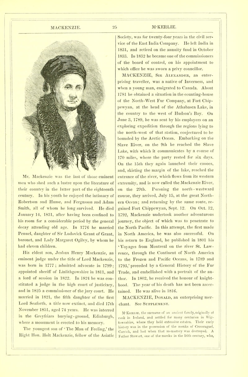 Mr. Mnckeiizic  :is the last of those eminent men wlio slied such a histre npon the literature of tlieir countrj' in the latter part of the eir^hteentli century. In his youth he enjiiyed the intiuiaey of Robertson and Ilunie, and Fergusson and Adam Smith, all of whom lie lonp; survived. He died January 14, 1831, after having been confined to his room for a considerable period by the general decay attending old age. In 1776 he married Pennel, daughter of Sir Ludovick Grant of Grant, baronet, and Lady Margaret Ogilvy, by whom he had eleven children. His eldest son, Joshua Henry Mackenzie, an eminent judge under the title of Lord Mackenzie, was born in 1777; admitted advocate in 1799; appointed sheriff of Linlithgowshire in 1811, and a lord of session in 1822. In 1824 he was con- stituted a judge in the high court of justiciary, and in 1825 a commissioner of the jury court. He married in 1821, the fifth daughter of the first Lord Seaforth, a title now extinct, and died 17th November 1851, aged 74 years. He was intei-red in the Greyfriars bnrying-gronnd, Edinburgh, ^\ here a monument is erected to his memory. The youngest son of ' The Man of Feeling,' the Right lion. Holt Mackenzie, fellow of the Asiatic Society, was for twenty-four years in tiie civil ser- vice of the East Iiulia Company. He left India in 1831, and retired on the annuity fund in October 1833. In 1832 he became one of the commissioners of the boai'd of conti-ol, on his a]ipointmeiit to which office he was sworn a privy councillor. MACKENZIE, Siii Alexander, an enter- prising traveller, was a native of Inverness, and when a young man, emigrated to Canada. About 1781 he obtained a situation in the counting-liouse of the Noi'th-West Fur Companj-, at Fort Chip- pewyan, at the head of the Athabasca Lake, in the country to the west of Hudson's Baj'. On June 3, 1789, he was sent by his employers on an exploring expedition through the regions lying to the north-west of that station, conjectured to be bounded by the Arctic Ocean. Embarking on the Slave River, on the 9tli he reached the Slave Lake, with which it communicates by a course of 170 miles, where the party rested for six days. On the 15tli they again launciied their canoes, and, skirting the margin of the lake, reached the entrance of the river, which flows from its western extremity, and is now called the Mackenzie River, on the 29th. Pursuing the north-westward course, they arrived, July 15, at the great North- ern Ocean; and retuining by the same route, re- gained Fort Chippewyan, Sept. 12. On Oct. 12, 1792, Mackenzie undertook another adventurous journey, the object of which was to penetrate to the North Pacific. In this attempt, the first made in North America, he was also successful. On his return to England, he published in 1801 his 'Voyages from Montreal on the river St. Law- rence, tiirough the Continent of North America to the Frozen and Pacific Oceans, in 1789 and 1793, 'preceded by a General History of the Fur Trade, and embellished with a ))oi t)ait of the au- thor. In 1802, he received the honour of knight- hood. The year of his death has not been ascer- tained. He was alive in 1816. MACKENZIE, Donaxd, an enterprising mer- chant. See Supplement. M'Kkri-IE, tlie surname of :\u MiicUnt fMiiiily,oiigiii:illy of r:ink ill Ireland, and settled for many centuries in Wii;- townsliire, wliere they held e.xteasive estates. Tlieir early history was in the possession of the monks of Crossraguel, Carriek, and lost when that monastery was destroyed. A Father Stewart, one of the monks in tlie ItJtli century, who,