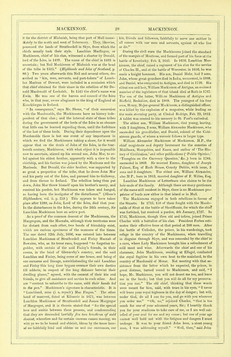 it for the district of Mislinisli, being that part of Mull imme- (iiately to the north and west of Tobermory. They, likewise, po.ssessed the lands of Strathordell in Skye, from which the chiefs usually took their style. Lauchlan Macfingon, or Mackinnon, chief of his clan, witnessed a charter by Donald, lord of tlie Isles, in 1409. The name of the chief in 149.3 is uncertain; but Neil Mackinnon of Mishnish was at the head of the tribe in 1515. {Hi//hlands and Isles of Scotland, p. 80.) Two years afterwards this Neil and several others, de- scribed as kin, men, servants, and part-takers of Lauch- lan Maclean of Dowart, were included in a remission which that cliief obtained for their share in the rebellion of Sir Do- nald Macdonald of Lochalsh. In 1545 tlie chief's name was Ewin. He was one of the barons and council of the Isles who, in that year, swore allegiance to the king of England at Knockfergus in Ireland.  In consequence, says Mr. Skene, of their connexion witli the Macdonalds, the Mackinnons have no history inde- pendent of that clan ; and the internal state of these tribes during the government of the lords of the Isles is so obscure that little can be learned regarding them, until the forfeiture of the last of these lords. During their dependence upon the Macdon.alds there is but one event of any importance in which we find the Mackinnons taking a share, for it would appear that on the deatli of .John of the Isles, in tlie four- teenth century, Mackinnon, with what object it is impossible now to ascertain, stirred up his second son, John Mor, to re- bel ag.ainst his eldest brother, apparently with a view to the cliiefship, and his faction was joined by the Macle.ans and the Macleods. But Donald, the elder brother, was supported by so great a proportion of the tribe, that lie drove .lohn Mor and his party out of the Isles, and pursued him to Galloway, and from thence to Ireland. The rebellion being thus put down, John Mor threw himself upon his brother's mercy, and received his pardon, but Mackinnon was taken and hanged, as having been the instigator of the disturbance. {Skene's Highlanders, vol. ii. p. 259.) This appears to have taken place after 1380, as John, Lord of the Isles, died that year. In the disturbances in the Isles, during the 16th century, Sir Lauchlan Mackinnon bore an active part. As a proof of the common descent of the Mackinnons, the Macgregors, and the Macnabs, althongli their territories were far distant from each other, two bonds of friendship e.xist, which are curious specimens of the manners of the times. The one dated 12th July, 160G, was entered into between Lauchhin Mackinnon of Strathordell and Finlay Macnab of Bowaine, who, as its tenor runs, happened  to forgetlier to- gedder, with certain of the said Fhday's friends, in their rooms, in the laird of Glenurchy's country, and the said Lauchlan and Finlay, being come of ane house, and being of one surname and lineage, notwithstanding the said Lauchlan and Finlay this long time bygane oversaw their awn dueties till udderis, in respect of the long distance betwixt their dwelling places, agreed, with the consent of their kin and friends, to give all assistance and service to each other. And are  content to subscribe to the same, with their hands led to tlie pen. Mackinnon's signature is characteristic. It is  Lauchland, mise (i. e. myself) Mac Fingon. The other bond of manrent, dated at Kihnoi'ie in 1671, was between Lauchlan Mackinnon of Stratliordell and James Macgi'egor of Macgregor, and it is therein stated that  for the special love and amitie between these persons, and condescending that they are descended lawfully fra tma hreethren of auld descent, wherefore and for certain onerous causes moving, we witt ye we to be bound and obleisit, likeas by the tenor here- of we faithfully bind and obleise us and our successors, our kin, friends and foUowei-s, faithfully to serve ane anitlier in all canses with our men and sei-vants, against all who live or die. During the civil wars the Mackinnons joined the standard of the marquis of Montrose, and fonned part of his force at the battle of luveriochy. Feb. 2, 1645. In 1650, Lauchlan Mac- kinnon, the chief, raised a regiment of his clan for tlie service of Charles II., and at the battle of Worcester, in 1646, he was made a knight banneret. His son, Daniel Mohr, had 2 sons, John, whose great-gr.andson died in India, unmarried, in 1808, and Daniel, who emigrated to Antigua, and died in 1720. His eldest son and heir, William Mackinnon of Antigua, an eminent member of the legislature of that island died at Batli in 1767. The son of the latter, Willi.im .Mackinnon of Antigua and Binfield. Berkshire, died in 1809. The youngest of his four sons, Henry, Major-general Mackiimon, a distinguished officer, w:is killed by the explosion of a magazine, while leading on the main storming party, at Cindad Rodrigo, Feb. 29, 1812. A tablet was erected to his memory in St. Paul's cathedral. The eldest son, William Mackinnon, died young, le.iving, with 2 daughters, 2 sons, William Alexander Mackinnon, who succeeded his gi-andfather, and Daniel, colonel of the Cold- stream guards, of whom a memoir follows in larger type. William Alexander Mackinnon of Mackinnon, M.P., the chief magistrate and deputy lieutenant for the counties of Middlesex, Hampshire, and Essex, and author of'The His- toi-v of Civilization,' and other publications (' Public Opinion,' 'Tlioughts on the Currency Question,'&c..) born in 1789. succeeded in 1809. He married Emma, daughter of Joseph Palmer, Esq. of Ru.sh House, County Dublin, with issue, 3 sons and 3 daughters. Tlie eldest son, William Alexander, also M P., born in 1813, married daughter of F. Willes, Esq. Lauchlan Mackinnon of Letterfearn also claims to be the heir-male of the family. Although tliere are many gentlemen of the name still resident in Skye, there is no Mackinnon pro- prietor of lands now either in that island or in Mull. The Mackinnons engaged in both rebellions in favour of the Stuart.s. In 1715, 150 of them fought with the Macdo- nalds of Sleat at the battle of Sheriffmuir, for which the chieV was forfeited, but received a pardon, 4th January, 1727. In 1745, Mackinnon, though then old and infirm, joined Prince Charles with a battalion of his clan. President Forbes esti- mates their effective force at that period at 200 men. After the battle of Culloden, the prince, in his wanderings, took refuge in the country of the Mackinnons, when travelling in disguise through Skye, and was concealed by the chief in a cave, where Lady Mackinnon brought him a refreshment of cold meat and wine. Afterwards the chief and one of his clansmen, John Mackinnon, residing at Ellagol, conducted the royal fugitive in his own boat to the mainland, to the country of Macdonald of Jlorar. Not meeting with that as- sistance from the latter which he expected, the prince, in great distress, turned round to Mackinnon, and said, I hope, Mr. Mackinnon, you will not desert me too, and leave me in the lurch ; but that you will do all for my preserva- tion you can. The old chief, thinking that these words were meant for him, said, with tears in his eyes,  I never will leave your royal highness in the day of danger; but will, under God, do all I can for you, and go vi-ith you wherever you order me.  Oh, no, rejoined Charles,  that is too much for one of your advanced years. Sir; I heartily thank you for your readiness to take care of me, as I am well sat- isfied of your zeal for me and my cause; but one of your age caimot well hold out with the fatigites and dangers I must undergo. It was to your friend John here, a stout young man, I was addi-es.sing myself.  Well, then, said John