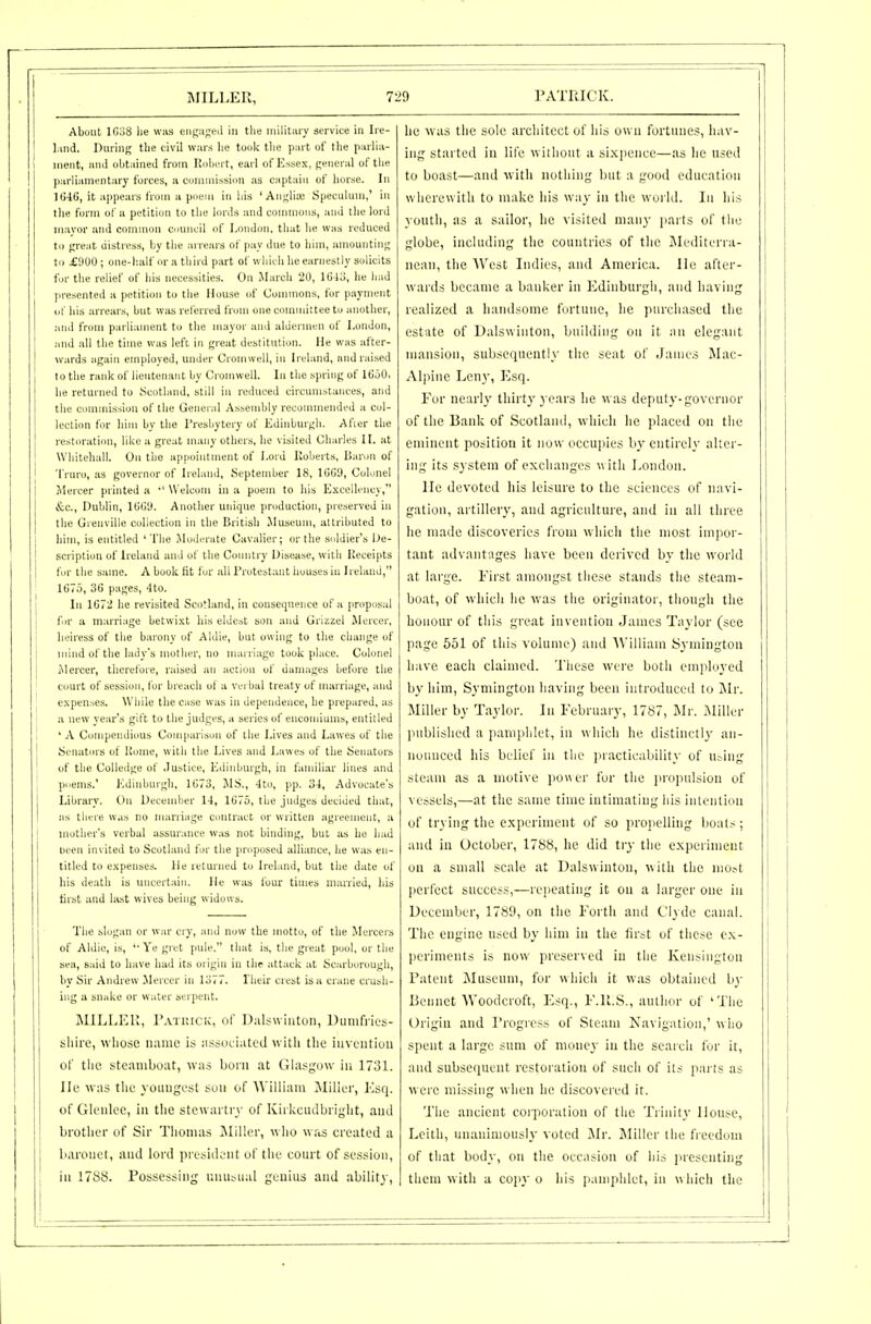 About UioS lie was eng:i<;eii in the military stTvice in Iie- l.iiid. During the civil wars he took the part of tlie parlia- ment, and obtained from Uohert, earl of Essex, general of tiie parliamentary forces, a commission as captain of horse. In ltJ46, it appears from a poem in liis 'Anglisc Speculum,' in the form of a petition to the lords and commons, and the lord mayor and C(mimon council of London, that he was reduced to great distress, by the arrears of pay due to him, amounting to ^900 ; one-half or a third part of wliieh he earnestly solicits for tlie relief of his necessities. On Jlarch 20, lG4o, he had ]iresented a petition to the House of Uommons, for payment of Ills arrears, but was relerred from one committee to another, and from parliament to the mayor and aldermen of London, .•nul all the time was left in great destitution. He was after- wards again employed, umler Cromwell, in Ireland, and raised to the rank of lieutenant by Cromwell. In the spring of 1G50, he returned to Scotland, still in reduced circumstances, and the conindssiou of the General Assembly recommended a col- lection for him by the Tresbytery of Edinburgh. Afier the restoration, like a great many others, he visited Charles II. at Whitehall. On the appointment of Lord Koberts, Baron of Truro, as governor of Ireland, September 18, 1GG9, Colonel Mercer printed a •' Welcom in a poem to his Excellency, &c., Dublin, 1(J()9. Another uinque production, preserved in the Grenville collection in the British Museum, attributed to him, is entitled ' The Jlodi-rate Cavalier; or the soldier's De- scription of Ireland and of the Country Disease, with Heceipts fir the same. A book Kt for all rrotestant houses in Ireland, 1G75, 3G pages, 4to. In 1G72 he revisited Scotland, in conseiiuencc of a proposal fir a marriage betwixt his elde.->t son and Grizzel Mercer, heiress of the barony of Aldie, but owing to the change of uiind of the lady's mother, no marriage took place. Colonel Mercer, therefore, raised an action of danniges before the court of session, for breach of a vei bal treaty of iiuirriage, and expenses. While the case was in dependence, he prepared, as a new year's gift to the judges, a series of encomiums, entitled ' A Compendious Comparison of the Lives and Lawes of the Senators of Kome, with the Lives and Lawes of the Senators of the Colledge of .Justice, Edinburgh, in familiar lines and poems.' Edinburgh, 1073, JIS., 4to, pp. 34, Advocate's Library. On December 14, 1G75, the judges decided that, ;is there was no marriage contract or written agreement, a mother's verbal assurance was not binding, but iis he had been invited to Scotland for the proposed alliance, he was en- titled to expenses, lie returned to Ireland, but the date of bis death is uncertain. He was four times married, his tirst and last wives being widows. The slogan or war cry, and now the motto, of the Mercers of Aldie, is, 'Ye gret pule. that is, the great pool, or the sea, said to have had its origin in the attack at Scarborough, by Sir Andrew Jlercer in 1377. I heir crest is a crane crush- ing a snake or water serpent. MILLEU, I'.vTuicK, of Dulswiiiton, Dumfries- shire, whose name is ii.-^sueiated witii the invention of tlie steamboat, was boni at Glasgow in 1731. lie was tlie youngest son of William MilkT, Esq. of Glenlee, In the stcwartry of Kirkcudbright, and i brother of Sir Thomas ^liller, who was created a j baronet, and lord president of the court of session, , in 1788. Possessing unusual genius and ability. lie was the sole architect of liis own fortunes, hav- ing started in life ^^ iilioiit a si.\i)eiice—as lie used to boast—and with nothing but a good education wherewith to make his way in the world. In his youth, as a sailor, he visited many jiarts of the globe, including the countries of the Mediterra- nean, the A\'est Indies, and America. He after- wards became a banker in Edinburgh, and having realized a handsome fortune, lie purcliased the estate of Dalswiiiton, building on it an elegant mansion, subsequently the seat of James Mae- Alpine Leny, Esq. For nearly thirty years he was deputy-governor of the Bank of Scotland, which lie jilaced on the eminent position it now occupies by entirely alter- ing its system of exchanges m ith London. He devoted his leisure to the sciences of navi- gation, artillery, and agriculture, and in all three he made discoveries from which the most impor- tant advantages iiave been derived by the world at large. First amongst these stands the steam- boat, of which he was the originator, though the honour of this great invention James Taylor (see page 551 of this volume) and AVilliain Symington have each claimed. These were both employed by him, Symington having been introduced to i\Ir. Miller by Taylor. Jn February, 1787, Mr. Miller published a pamphlet, in which he distinct!}- an- nounced his belief in the practicability of Ufing steam as a motive po^er for the jiropulsion of vessels,—at the same time intimating liis intenlion of trying the experiment of so proiielling boats ; and in October, 1788, he did tiy the experiment on a small scale at Dalswinton, with the mo^t perfect success,—repeating it on a larger one in December, 1789, on the Forth and Clyde canal. The engine used by him in the first of these ex- periments is now preserved in the Kensington Patent Museum, for which it was obtained by Beiiiiet Woodcroft, Esq., F.R.S., author of 'The Origin and Progress of Steam Navigation,' who spent a large sum of money in the search for it, and subsecjuent restoration of such of its parts as were missing when he discovered it. The ancient corporation of the Triiiit}- House, Lcitli, nnaniniously voted Mr. Miller the freedom of that body, on the occasion of his inesenting them with a copy o his ii.imphlet, in \\hich the