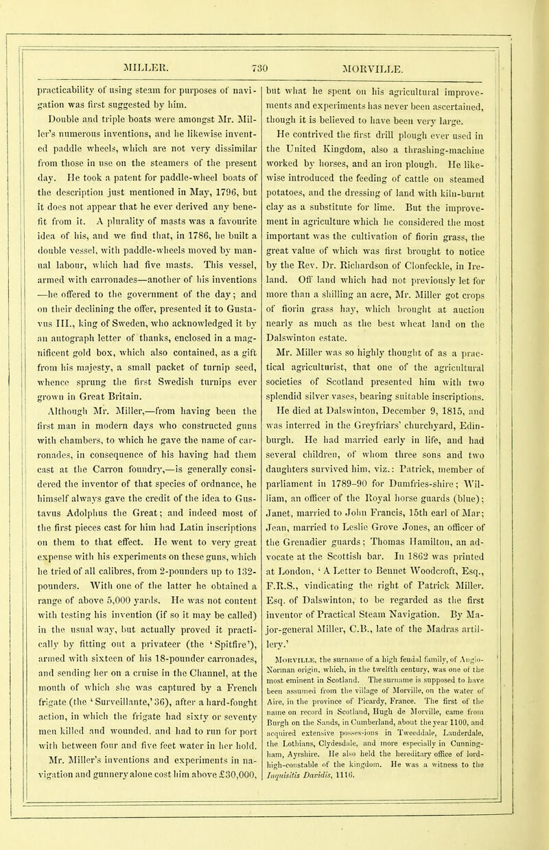 practiccability of using steam for purposes of navi- gation was first suggested by lilm. Double and triple boats were amongst Mr. Mil- ler's numerous inventions, and lie likewise invent- ed paddle wheels, wliicli are not very dissimilar fi-om those In use on the steamers of the present day. He took a patent for paddle-wheel boats of the description just mentioned in May, 1796, but it does not appear that he ever derived any bene- fit from it. A plurality of mosts was a favourite idea of his, and we find that, in 1786, he built a double vessel, with paddle-wheels moved by man- ual labour, which had five masts. This vessel, armed with carronades—another of his inventions —he offered to the government of the day; and on their declining the offer, presented it to Gusta- vus III., king of Sweden, who acknowledged it by an autograph letter of thanks, enclosed in a mag- nificent gold box, which also contained, as a gift from his majesty, a small packet of turnip seed, whence sprung the first Swedish turnips ever grown in Great Britain. Although Mr. Miller,—from having been the first man in modern days who constructed guns with chambers, to which he gave the name of car- ronades, in consequence of his having had them cast at the Carron foundr}',—is generally consi- dered the inventor of that species of ordnance, he himself always gave the credit of the idea to Gns- tavns Adolphus the Great; and indeed most of [ the first pieces cast for him had Latin inscriptions on them to that effect. He went to ver}' great expense with his experiments on these guns, which he tried of all calibres, from 2-pounders up to 132- pounders. With one of the latter he obtained a range of above 5,000 yards. He was not content with testing his invention (if so it may be called) in the usual way, but actually proved it practi- cally by fitting out a privateer (the 'Spitfire'), armed witli sixteen of his 18-pounder carronades, and sending her on a cruise in the Channel, at the mouth of which she was captured by a French frigate (the ' Survcillante,'36), after a hard-fought action, in which the frigate had sixty or seventy men killed and wounded, and had to run for port with between four and five feet water in her hold. Mr. Miller's inventions and experiments in na- vigation and gunnery alone cost him above £30,000, but what he spent on his agricultural improve- ments and experiments has never been ascertained, , though it is believed to have been very large. I He contrived the first drill plough ever used in ' the United Kingdom, also a thrashing-machine ! worked by horses, and an iron plough. He like- \ wise introduced the feeding of cattle on steamed j potatoes, and the dressing of land with kiln-burnt j clay as a substitute for lime. But the improve- ment in agriculture which he considered the most important was the cultivation of fiorin grass, the great value of which was first brought to notice by the Rev. Dr. Richardson of Clonfeckle, in Ire- land. Off' land which had not previously let for ! more than a shilling an acre, Mr. Miller got crops of fiorin grass hay, which brought at auction ' nearly as much as the best wheat land on the Dalswinton estate. Mr. Miller was so highly thought of as a prac- tical agriculturist, that one of the agricultural societies of Scotland presented him with two splendid silver vases, bearing suitable inscriptions. He died at Dalswinton, December 9, 1815, and ! was interred in the Greyfriars' churchyard, Edin- ' burgh. He had married early in life, and had several children, of whom three sons and two daughters survived him, viz.: Patrick, member of parliament in 1789-90 for Dunifries-sliire; Wil- liam, an officer of the Royal horse guards (blue); i Janet, married to John Francis, 15th earl of Mar; Jean, married to Leslie Grove Jones, an officer of the Grenadier guards; Thomas Hamilton, an ad- vocate at the Scottish bar. In 1862 was printed at London, ' A Letter to Bennet Woodcroft, Esq., F.R.S,, vindicating the right of Patrick Miller. Esq. of Dalswinton, to be regarded as tlie first inventor of Practical Steam Navigation. By Ma- jor-general Miller, C.B., late of the Madras artil- lery.' MoKvlLLF,, the surniuiie of n liifrh feuilMl ftiiiiily, of Anglo- ' Xonnan origin, wliicli, in tlie twelftli century, was one of llie i most eminent in Scotland. Tlie surname is supposed to liave been assumed from tlie village of llorville, on tlie water of Aire, in tlie province of I'icardy, France. The first of tlie name on record in Scotland, Hugh de Jlorville, came from Burgh on the Sands, in Cumberland, about tlieyear 1100, and acquired extensive posses-ions in Tweeddale, Lauderdale, the Lothians, Clydesdale, and more especially in Cunning- ham, Ayrshire. lie also lield the hereditary otRce of lord- j high-constable of the kingdom. He was a witne.ss to the j Iiiqnisitis Davidis, 11 lU.