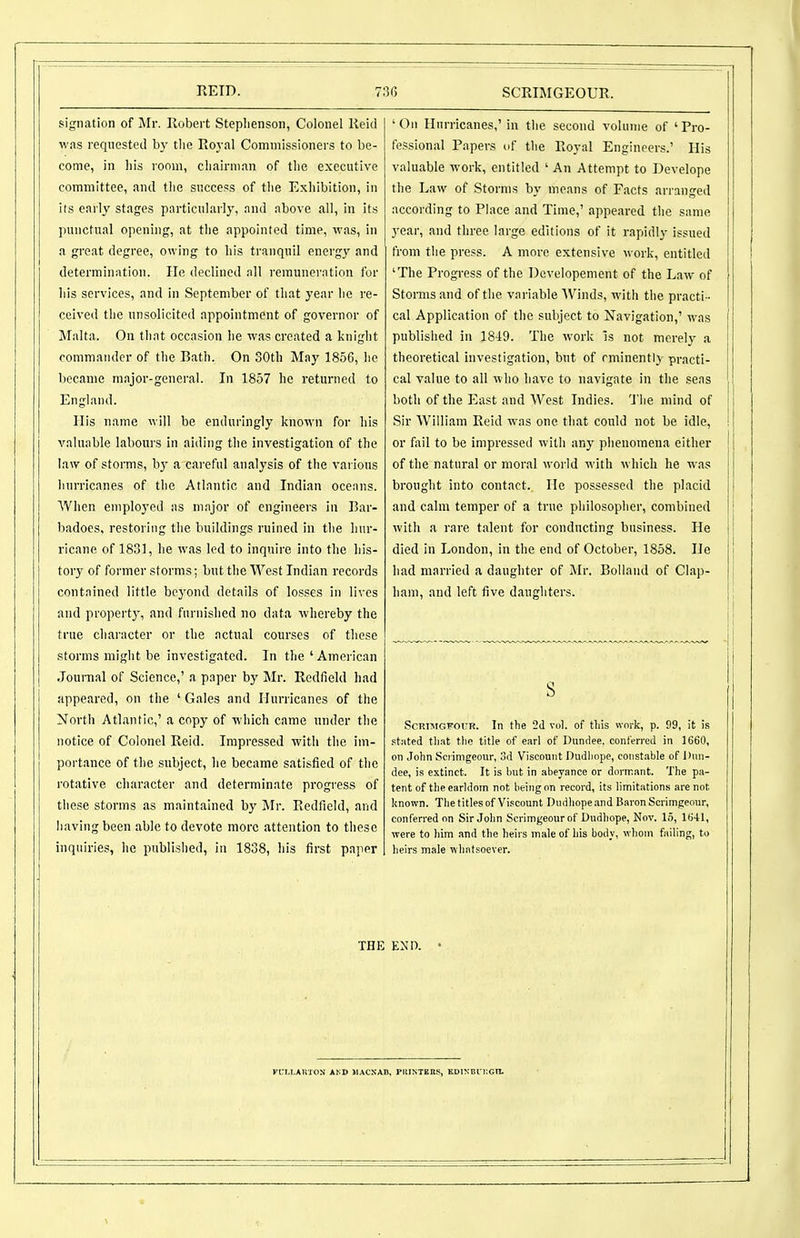 signation of Mr. Robert Steplienson, Colonel Reid was requestetl by the Ro3-al Commissioners to be- come, in liis room, chairman of the executive committee, and tlie success of the Exhibition, in its early stages particularly, and above all, in its punctual opening, at the appointed time, was, in a great degree, owing to his tranquil cnergj^ and determination. He declined all remuneration for his services, and in September of that year he re- ceived the unsolicited appointment of governor of Malta. On that occasion lie was created a knight commander of the Bath. On SOth May 1856, he became major-general. In 1857 he returned to England. His name will be enduringly known for liis valuable labours In aiding the investigation of the law of storms, by a careful analysis of the various hurricanes of the Atlantic and Indian oceans. When emploj'cd as major of engineers in Bar- badoes, restoring the buildings ruined in the hur- ricane of 1831, he was led to inquire into the his- tory of former storms; but the West Indian records contained little beyond details of losses in lives and propertj', and furnislied no data whereby the true character or the actual courses of these storms might be investigated. In the'American Journal of Science,' a paper by Mr. Redfield had appeared, on the ' Gales and Hurricanes of the North Atlantic,' a copy of which came under the notice of Colonel Reid. Impressed with the im- portance of the subject, he became satisfied of the rotative character and determinate progress of these storms as maintained by Mr. Redfield, and having been able to devote more attention to these inquiries, he published, in 1838, his first paper 'On Hurricanes,' in the second volume of 'Pro- fessional Papers of the Royal Engineers.' His valuable work, entitled ' An Attempt to Develope the Law of Storms by means of Facts arranged according to Place and Time,' appeared the same year, and three large editions of it rapidly issued from the press. A more extensive work, entitled 'The Progress of the Dcvelopement of the Law of Storms and of the variable AVinds, with the practi- cal Application of the subject to Navigation,' was published in 1849. The work is not merely a theoretical investigation, but of eminently practi- cal value to all who have to navigate in the seas both of the East and West Indies. Tiie mind of Sir William Reid was one that could not be idle, or fail to be impressed with any phenomena either of the natural or moral world with which he was brought into contact. He possessed the placid and calm temper of a true philosopher, combined with a rare talent for conducting business. He died in London, in the end of October, 1858. He had married a daughter of Mr. Bolland of Clap- ham, and left five daughters. s ScRiMGFOUR. In the 2d vol. of tliis work, p. 99, it is stated tliat tlie title of earl of Dundee, conferred in 1660, on John Scrimgeour, 3d Viscount Dudliope, constable of Dnn- dee, is extinct. It is but in abeyance or dormant. The pa- tent of the earldom not being on record, its limitations are not; known. Tlie titles of Viscount Dndliope.md Baron Scrimgeour, conferred on Sir Jolm Scrimgeour of Dudhope, Nov. 15, 1()41, were to him and the heirs male of his body, whom failing, to heirs male whatsoever. THE END. • fCM.AUTON AND JIACNAB, PltlNTEBS, KDlNBrr.Gn.