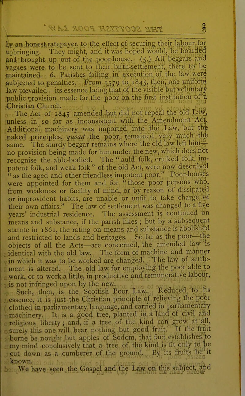 hy an honest ratepayer, to tl^e ■ efi;ect of- securing, tb eir labpur Jot upbringing. They might, and it was hoped woulcl.j'be Bbia^ and,brought up out of th.Q poorJiouse.; -(5.) .All beggars a.ifa vagaes were to be sent to their bir^h-settlemenV,./there tO be maintained. 6. Parishes failing in execjution gf the,-law were subjected to penalties. From 1579 to,'1845, then,,one }ihjfoTiS law pievailed—its essence beingthat.oftheyisiblebutv^^ ■public provision made for the ^6or oEL,tlie fir&f^'^j^^^^ Christian Church. , r j. . .. . ■ ' J5-; The Act of 1845 amendeCJ?vi;cU4iiQt repeal i^tinless in so far as inconsistent, witli the AmOTdnVent .Ac^. ;AdditionaI machinery was imported into' the. ;Law, but At 'naked principles, quoad t\vQ poor, remained; yery h^^^^ same. The sturdy beggar remains'where the old law left hin-l^- no provision being made for him under the new, which doesiib't recognise the able-bodied. The  auld folk,; cruiked folk, jra- potent folk, and weak folk of the old Act, were now described  as the aged and other friendless impotent poor. . Poor-house's were appointed for them and for  those poor persons Whb, from weakness or facility of mind, or by reason of dissipated or improvident habits, are unable or unfit to, take charge ef their own affairs. The law of settlement was changed, to a five years' industrial residence. The assessment is continued on means and substance, if the parish likes; but by a subsequ^t statute in 1861, the raring on means and substance is abolished and restricted to lands and heritages. So far as the poor—the objects of all the Acts—are concerned, the amended law^is identical with the old law. The form of machine and manner in which it was to be worked are changed. The law of settle- ment is altered. The old law for employing the poor able to work, or to work a little, in productive iind remunerative labour, is not infringed upon by the new. ■ >' - ■? Such, then, is the Scottish Poor/LaW Reduced; to':tts iicssence, it is just the Christian principle of relieving the poor / clothed in pariiamentary language, and carried in pariiameniaiy • machinery. It is a good tree, planted in a land of civil arid religious liberty; and, if a tree of the kind can grow at a_ll, .. surely this one will bear nothing but good fruit. If the frmt >. borne be nought but apples of Sodom, that fact establishes.to ttmy mind conclusively that a tree of the kind is fit only to be ..jcut down as a cuni^e^e5j.qf,1.he, SFB'f^l^jp■^J^^^''^ iV''v/^,^^ a';known. .!-.'•■ -,1T rf.^.---^ -r'' 1'''vV'^-: bo; , Wg have seen - the Gospel and,the' Law oii'th^s subject