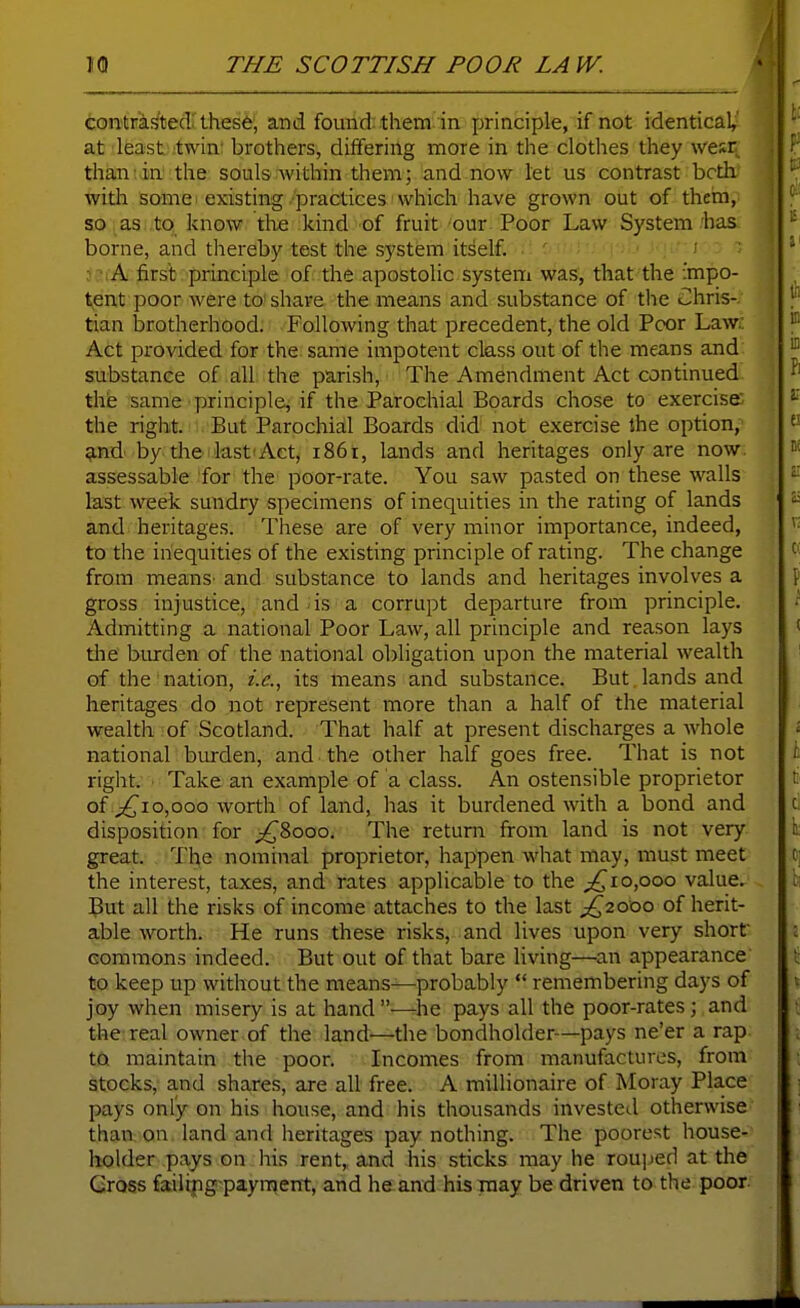 contristecl these, and found them in principle, if not identical,' at least twin; brothers, differing more in the clothes they wesr thaniin' the soubwithin them; and now let us contrast both, with some existing practices which have grown out of them, so as to know the kind of fruit our Poor Law System has borne, and thereby test the system itself : A first principle of the apostolic system was, that the impo- tent poor were to share the means and substance of the Chris-, tian brotherhood. Following that precedent, the old Poor Law.: Act provided for the same impotent class out of the means and substance of all the parish. The Amendment Act continued the same principle, if the Parochial Boards chose to exercise the right. But Parochial Boards did not exercise the option, 5ind by die last'Act, 1861, lands and heritages only are now. assessable for the poor-rate. You saw pasted on these walls last week sundry specimens of inequities in the rating of lands and heritages. These are of very minor importance, indeed, to the inequities of the existing principle of rating. The change from meanS' and substance to lands and heritages involves a gross injustice, and is a corrupt departure from principle. Admitting a national Poor Law, all principle and reason lays the burden of the national obligation upon the material wealth of the nation, i.e., its means and substance. But lands and heritages do not represent more than a half of the material wealth of Scotland. That half at present discharges a whole national burden, and the other half goes free. That is not right. Take an example of a class. An ostensible proprietor of 0,000 worth of land, has it burdened with a bond and disposition for ;^8ooo. The return from land is not very great. The nominal proprietor, happen what may, must meet the interest, taxes, and rates applicable to the ;^io,ooo value. But all the risks of income attaches to the last ^2000 of herit- able worth. He runs these risks, and lives upon very short commons indeed. But out of that bare living—an appearance to keep up without the means—probably  remembering days of joy when misery is at hand—he pays all the poor-rates; and the real owner of the land—the bondholder—pays ne'er a rap. to maintain the poor. Incomes from manufactures, from stocks, and shares, are all free. A millionaire of Moray Place pays only on his house, and his thousands invested otherwise than; on, land and heritages pay nothing. The poorest house- holder pays on his rent, and his sticks may he rou])ed at the Cross failipg-payraent, and he.and his may be driven to the poor